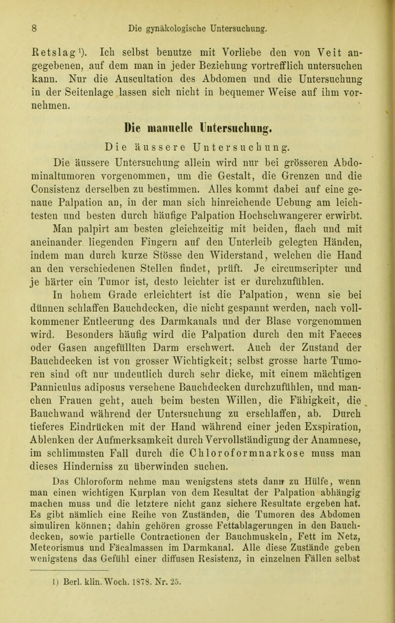 Retslag1)- Ich selbst benutze mit Vorliebe den von Veit an- gegebenen, auf dem man in jeder Beziehung vortrefflich untersuchen kann. Nur die Auscultation des Abdomen und die Untersuchung in der Seitenlage lassen sich nicht in bequemer Weise auf ihm vor- nehmen. Die manuelle Uutersucliuug. Die äussere Untersuchung. Die äussere Untersuchung allein wird nur bei grösseren Abdo- minaltumoren vorgenommen, um die Gestalt, die Grenzen und die Consistenz derselben zu bestimmen. Alles kommt dabei auf eine ge- naue Palpation an, in der man sich hinreichende Uebung am leich- testen und besten durch häufige Palpation Hochschwangerer erwirbt. Man palpirt am besten gleichzeitig mit beiden, flach und mit aneinander liegenden Fingern auf den Unterleib gelegten Händen, indem man durch kurze Stösse den Widerstand, welchen die Hand an den verschiedenen Stellen findet, prüft. Je circurnscripter und je härter ein Tumor ist, desto leichter ist er durchzufühlen. In hohem Grade erleichtert ist die Palpation, wenn sie bei dünnen schlaffen Bauchdecken, die nicht gespannt werden, nach voll- kommener Entleerung des Darmkauais und der Blase vorgenommen wird. Besonders häufig wird die Palpation durch den mit Faeces oder Gasen angefüllten Darm erschwert. Auch der Zustand der Bauchdecken ist von grosser Wichtigkeit; selbst grosse harte Tumo- ren sind oft nur undeutlich durch sehr dicke, mit einem mächtigen Panniculus adiposus versehene Bauchdecken durchzufühlen, und man- chen Frauen geht, auch beim besten Willen, die Fähigkeit, die Bauchwand während der Untersuchung zu erschlaffen, ab. Durch tieferes Eindrücken mit der Hand während einer jeden Exspiration, Ablenken der Aufmerksamkeit durch Vervollständigung der Anamnese, im schlimmsten Fall durch die Chloroformnarkose muss man dieses Hinderniss zu überwinden suchen. Das Chloroform nehme man wenigstens stets dann zu Hülfe, wenn man einen wichtigen Kurplan von dem Resultat der Palpation abhängig machen muss und die letztere nicht ganz sichere Resultate ergeben hat. Es gibt nämlich eine Reihe von Zuständen, die Tumoren des Abdomen simuliren können; dahin gehören grosse Fettablagerungen in den Bauch- decken, sowie partielle Contractionen der Bauchmuskeln, Fett im Netz, Meteorismus und Fäcalmassen im Darmkanal. Alle diese Zustände gebeii wenigstens das Gefühl einer diffusen Resistenz, in einzelnen Fällen selbst l) Berl. klin.Woch. 1373. Nr. 25.