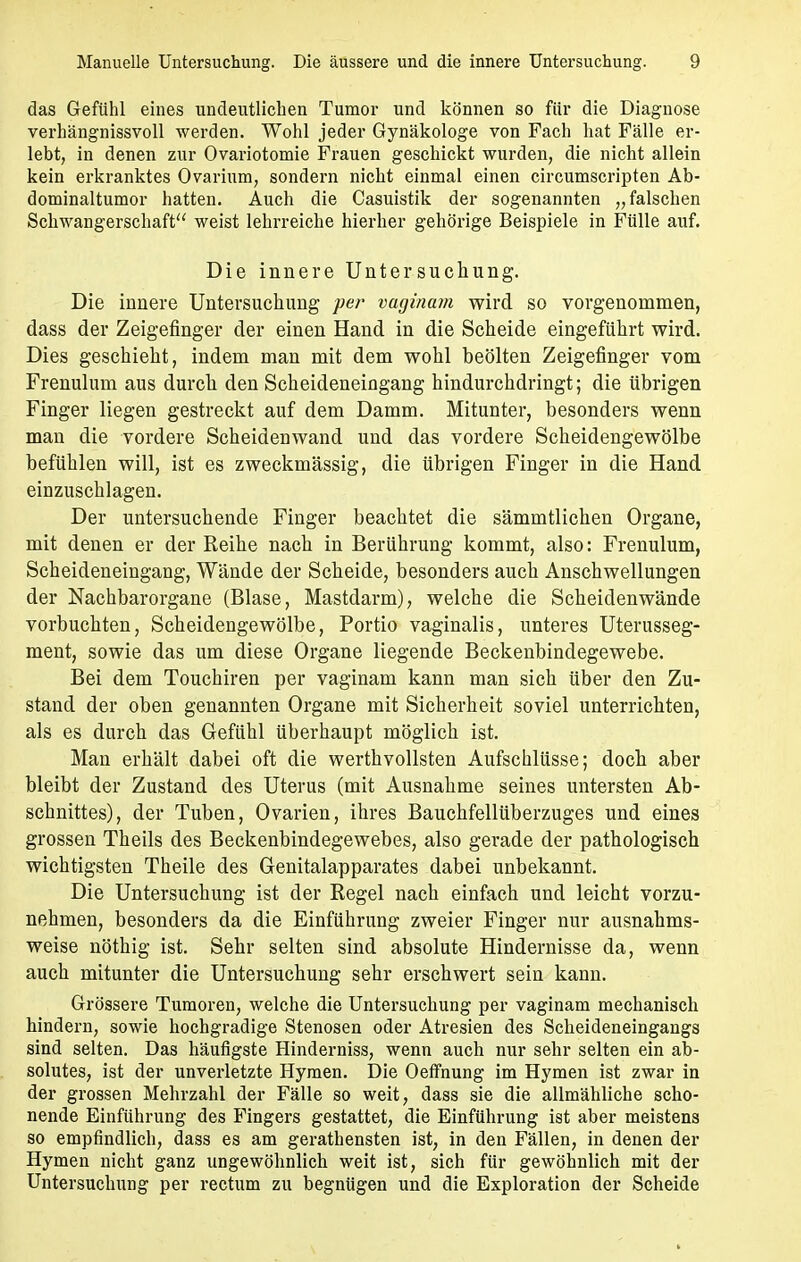 das Gefühl eines undeutlichen Tumor und können so für die Diagnose verhängnissvoll werden. Wohl jeder Gynäkologe von Fach hat Fälle er- lebt, in denen zur Ovariotomie Frauen geschickt wurden, die nicht allein kein erkranktes Ovarium, sondern nicht einmal einen circumscripten Ab- dominaltumor hatten. Auch die Casuistik der sogenannten „falschen Schwangerschaft weist lehrreiche hierher gehörige Beispiele in Fülle auf. Die innere Untersuchung. Die innere Untersuchung per vaginam wird so vorgenommen, dass der Zeigefinger der einen Hand in die Scheide eingeführt wird. Dies geschieht, indem man mit dem wohl beölten Zeigefinger vom Frenulum aus durch den Scheideneingang hindurchdringt; die übrigen Finger liegen gestreckt auf dem Damm. Mitunter, besonders wenn mau die vordere Scheidenwand und das vordere Scheidengewölbe befühlen will, ist es zweckmässig, die übrigen Finger in die Hand einzuschlagen. Der untersuchende Finger beachtet die sämmtlichen Organe, mit denen er der Reihe nach in Berührung kommt, also: Frenulum, Scheideneingang, Wände der Scheide, besonders auch Anschwellungen der Nachbarorgane (Blase, Mastdarm), welche die Scheidenwände vorbuchten, Scheidengewölbe, Portio vaginalis, unteres Uterusseg- ment, sowie das um diese Organe liegende Beckenbindegewebe. Bei dem Touchiren per vaginam kann man sich über den Zu- stand der oben genannten Organe mit Sicherheit soviel unterrichten, als es durch das Gefühl überhaupt möglich ist. Man erhält dabei oft die werthvollsten Aufschlüsse; doch aber bleibt der Zustand des Uterus (mit Ausnahme seines untersten Ab- schnittes), der Tuben, Ovarien, ihres Bauchfellüberzuges und eines grossen Theils des Beckenbindegewebes, also gerade der pathologisch wichtigsten Theile des Genitalapparates dabei unbekannt. Die Untersuchung ist der Regel nach einfach und leicht vorzu- nehmen, besonders da die Einführung zweier Finger nur ausnahms- weise nöthig ist. Sehr selten sind absolute Hindernisse da, wenn auch mitunter die Untersuchung sehr erschwert sein kann. Grössere Tumoren, welche die Untersuchung per vaginam mechanisch hindern, sowie hochgradige Stenosen oder Atresien des Scheideneingangs sind selten. Das häufigste Hinderniss, wenn auch nur sehr selten ein ab- solutes, ist der unverletzte Hymen. Die Oeffnung im Hymen ist zwar in der grossen Mehrzahl der Fälle so weit, dass sie die allmähliche scho- nende Einführung des Fingers gestattet, die Einführung ist aber meistens so empfindlich, dass es am gerathensten ist, in den Fällen, in denen der Hymen nicht ganz ungewöhnlich weit ist, sich für gewöhnlich mit der Untersuchung per rectum zu begnügen und die Exploration der Scheide