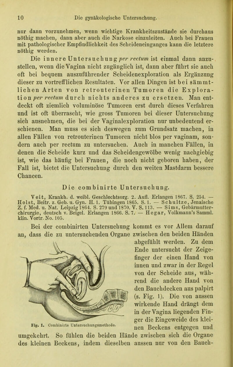 nur dann vorzunehmen, wenn wichtige Krankheitszustände sie durchaus nöthig machen, dann aber auch die Narkose einzuleiten. Auch bei Frauen mit pathologischer Empfindlichkeit des Scheideneinganges kann die letztere nöthig werden. Die innere Untersuchung per rectum ist einmal dann anzu- stellen, wenn die Vagina nicht zugänglich ist, dann aber führt sie auch oft bei bequem auszuführender Scheidenexploration als Ergänzung dieser zu vortrefflichen Resultaten. Vor allen Dingen ist bei sämmt- lichen Arten von retrouterinen Tumoren die Explora- tion per rectum durch nichts anderes zu ersetzen. Man ent- deckt oft ziemlich voluminöse Tumoren erst durch dieses Verfahren und ist oft überrascht, wie gross Tumoren bei dieser Untersuchung sich ausnehmen, die bei der Vaginalexploration nur unbedeutend er- schienen. Man muss es sich deswegen zum Grundsatz machen, in allen Fällen von retrouterinen Tumoren nicht blos per vaginam, son- dern auch per rectum zu untersuchen. Auch in manchen Fällen, in denen die Scheide kurz und das Scheidengewölbe wenig nachgiebig ist, wie das häufig bei Frauen, die noch nicht geboren haben, der Fall ist, bietet die Untersuchung durch den weiten Mastdarm bessere Chancen. Die combinirte Untersuchung. Veit, Krankh. d. weibl. Geschlechtsorg. 2. Aufl. Erlangen 1867. S. 254. — Holst, Beitr. z. Geb. ü. Gyn. H. I. Tübingen 1865. S. 1. — Schultze, Jenaische Z. f. Med. u. Nat. Leipzig 1864. S. 279 und 1870. V. S. 113. — Sims, Gebärmutter- chirurgie, deutsch v. Beigel. Erlangen 1866. S. 7. — Hegar, Volkmann's Samml. klin. Vortr. No. 105. Bei der combinirten Untersuchung kommt es vor Allem darauf an, dass die zu untersuchenden Organe zwischen den beiden Händen umgekehrt. So fühlen die beiden Hände zwischen sich die Organe des kleinen Beckens, indem dieselben aussen nur von den Bauch - Fig. 1. Combinirte Untersuchungsmethode. abgefühlt werden. Zu dem Ende untersucht der Zeige- finger der einen Hand von innen und zwar in der Regel von der Scheide aus, wäh- rend die andere Hand von den Bauchdecken aus palpirt (s. Fig. 1). Die von aussen wirkende Hand drängt dem in der Vagina liegenden Fin- ger die Eingeweide des klei- nen Beckens entgegen und