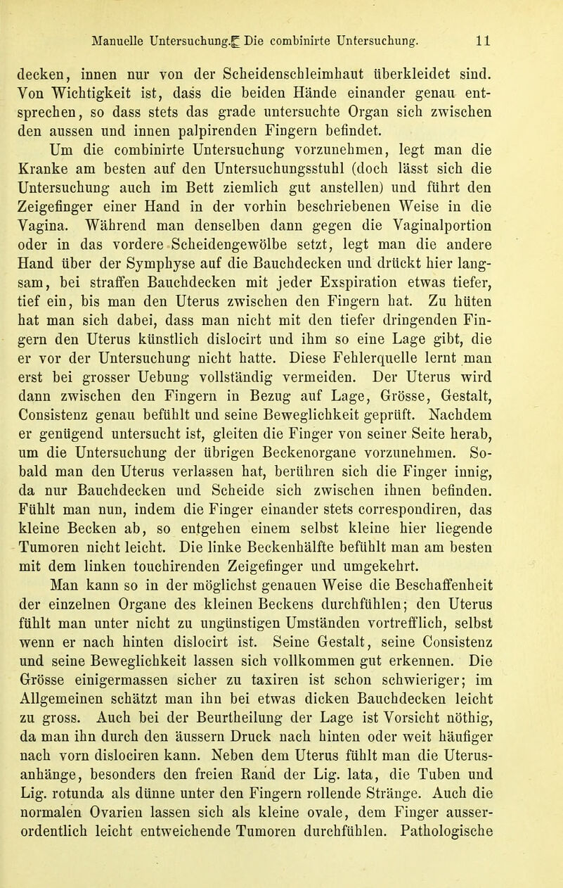 decken, innen nur von der Scheidenschleimhaut überkleidet sind. Von Wichtigkeit ist, dass die beiden Hände einander genau ent- sprechen, so dass stets das grade untersuchte Organ sich zwischen den aussen und innen palpirenden Fingern befindet. Um die combinirte Untersuchung vorzunehmen, legt man die Kranke am besten auf den Untersuchungsstuhl (doch lässt sich die Untersuchung auch im Bett ziemlich gut anstellen) und führt den Zeigefinger einer Hand in der vorhin beschriebenen Weise in die Vagina. Während man denselben dann gegen die Vaginalportion oder in das vordere Scheidengewölbe setzt, legt man die andere Hand über der Symphyse auf die Bauchdecken und drückt hier lang- sam, bei straffen Bauchdecken mit jeder Exspiration etwas tiefer, tief ein, bis man den Uterus zwischen den Fingern hat. Zu hüten hat man sich dabei, dass man nicht mit den tiefer dringenden Fin- gern den Uterus künstlich dislocirt und ihm so eine Lage gibt, die er vor der Untersuchung nicht hatte. Diese Fehlerquelle lernt man erst bei grosser Uebung vollständig vermeiden. Der Uterus wird dann zwischen den Fingern in Bezug auf Lage, Grösse, Gestalt, Consistenz genau befühlt und seine Beweglichkeit geprüft. Nachdem er genügend untersucht ist, gleiten die Finger von seiner Seite herab, um die Untersuchung der übrigen Beckenorgane vorzunehmen. So- bald man den Uterus verlassen hat, berühren sich die Finger innig, da nur Bauchdecken und Scheide sich zwischen ihnen befinden. Fühlt man nun, indem die Finger einander stets correspondiren, das kleine Becken ab, so entgehen einem selbst kleine hier liegende Tumoren nicht leicht. Die linke Beckenhälfte befühlt man am besten mit dem linken touchirenden Zeigefinger und umgekehrt. Man kann so in der möglichst genauen Weise die Beschaffenheit der einzelnen Organe des kleinen Beckens durchfühlen; den Uterus fühlt man unter nicht zu ungünstigen Umständen vortrefflich, selbst wenn er nach hinten dislocirt ist. Seine Gestalt, seine Consistenz und seine Beweglichkeit lassen sich vollkommen gut erkennen. Die Grösse einigermassen sicher zu taxiren ist schon schwieriger; im Allgemeinen schätzt man ihn bei etwas dicken Bauchdecken leicht zu gross. Auch bei der Beurtheilung der Lage ist Vorsicht nöthig, da man ihn durch den äussern Druck nach hinten oder weit häufiger nach vorn dislociren kann. Neben dem Uterus fühlt man die Uterus- anhänge, besonders den freien Rand der Lig. lata, die Tuben und Lig. rotunda als dünne unter den Fingern rollende Stränge. Auch die normalen Ovarien lassen sich als kleine ovale, dem Finger ausser- ordentlich leicht entweichende Tumoren durchfühlen. Pathologische