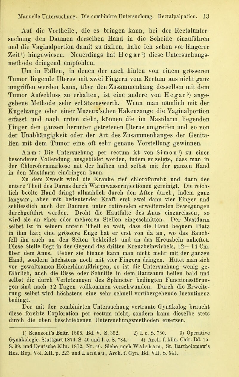 Auf die Vortheile, die es bringen kann, bei der Kectalunter- suchung den Daumen derselben Hand in die Scheide einzuführen und die Vaginalportion damit zu fixiren, habe ich schon vor längerer Zeit1) hingewiesen. Neuerdings hat Hegar2) diese Untersuchungs- methode dringend empfohlen. Um in Fällen, in denen der nach hinten von einem grösseren Tumor liegende Uterus mit zwei Fingern vom Eectum aus nicht ganz umgriffen werden kann, über den Zusammenhang desselben mit dem Tumor Aufschluss zu erhalten, ist eine andere von Hegar3) ange- gebene Methode sehr schätzenswerth. Wenn man nämlich mit der Kugelzange oder einer Muzeux'schen Hakenzange die Vaginalportion erfasst und nach unten zieht, können die im Mastdarm liegenden Finger den ganzen herunter getretenen Uterus umgreifen und so von der Unabhängigkeit oder der Art des Zusammenhanges der Genita- lien mit dem Tumor eine oft sehr genaue Vorstellung gewinnen. A n m.: Die Untersuchung per rectum ist von Simon4) zu einer besonderen Vollendung ausgebildet worden, indem er zeigte, dass man in der Chloroformnarkose mit der halben und selbst mit der ganzen Hand in den Mastdarm eindringen kann. Zu dem Zweck wird die Kranke tief chloroformirt und dann der untere Theil des Darms durch Warmwasserinjectionen gereinigt. Die reich- lich beölte Hand dringt allmählich durch den After durch, indem ganz langsam, aber mit bedeutender Kraft erst zwei dann vier Finger und schliesslich auch der Daumen unter rotirenden erweiternden Bewegungen durchgeführt werden. Droht die Hautfalte des Anus einzureissen, so wird sie an einer oder mehreren Stellen eingeschnitten. Der Mastdarm selbst ist in seinem untern Theil so weit, dass die Hand bequem Platz in ihm hat; eine grössere Enge hat er erst von da an, wo das Bauch- fell ihn auch an den Seiten bekleidet und an das Kreuzbein anheftet. Diese Stelle liegt in der Gegend des dritten Kreuzbeinwirbels, 12—14 Cm. über dem Anus. Ueber sie hinaus kann man nicht mehr mit der ganzen Hand, sondern höchstens noch mit vier Fingern dringen. Hütet man sich vor gewaltsamen Höherhinaufdringen, so ist die Untersuchung wenig ge- fährlich, auch die Bisse oder Schnitte in dem Hautsaum heilen bald und selbst die durch Verletzungen des Sphincter bedingten Functionsstörun- gen sind nach 12 Tagen vollkommen verschwunden. Durch die Erweite- rung selbst wird höchstens eine sehr schnell vorübergehende Incontinenz bedingt. Der mit der combinirten Untersuchung vertraute Gynäkolog braucht diese forcirte Exploration per rectum nicht, sondern kann dieselbe stets durch die oben beschriebenen Untersuchungsmethoden ersetzen. 1) Scanzoni's Beitr. 1868. Bd. V. S. 352. 2) 1. c. S. 780. 3) Operative Gynäkologie. Stuttgart 1874. S. 40 und 1. c. S. 784. 4) Arch. f. klin. Chir. Bd. 15. S. 99. und Deutsche Klin. 1872. Nr. 46. Siehe noch Walsham, St. Bartholomew's Hos. Kep. Yol. XII. p. 223 undLandau, Arch. f. Gyn. Bd. VII. S. 541.