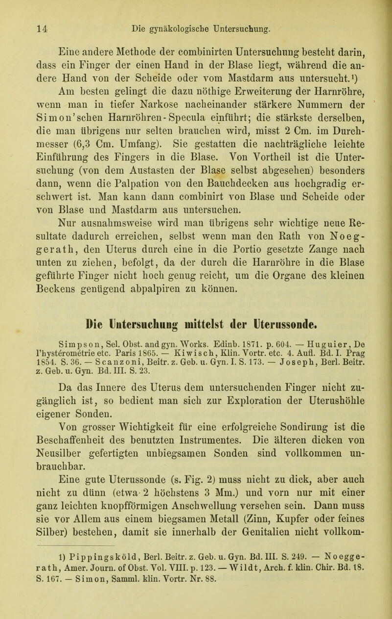 Eine andere Methode der combinirten Untersuchung besteht darin, dass ein Finger der einen Hand in der Blase liegt, während die an- dere Hand von der Scheide oder vom Mastdarm aus untersucht.1) Am besten gelingt die dazu nöthige Erweiterung der Harnröhre, wenn man in tiefer Narkose nacheinander stärkere Nummern der Simon'sehen Harnröhren-Specula einführt; die stärkste derselben, die man übrigens nur selten brauchen wird, misst 2 Cm. im Durch- messer (6,3 Cm. Umfang). Sie gestatten die nachträgliche leichte Einführung des Fingers in die Blase. Von Vortheil ist die Unter- suchung (von dem Austasten der Blase selbst abgesehen) besonders dann, wenn die Palpation von den Bauchdecken aus hochgradig er- schwert ist. Man kann dann combinirt von Blase und Scheide oder von Blase und Mastdarm aus untersuchen. Nur ausnahmsweise wird man übrigens sehr wichtige neue Re- sultate dadurch erreichen, selbst wenn man den Rath von Noeg- gerath, den Uterus durch eine in die Portio gesetzte Zange nach unten zu ziehen, befolgt, da der durch die Harnröhre in die Blase geführte Finger nicht hoch genug reicht, um die Organe des kleinen Beckens genügend abpalpiren zu können. Die Uutcrsuchtiu»- mittelst der Uterussonde. Simpson, Sei. Obst, and gyn. Works. Edinb. 1871. p. 604. —Huguier,De l'hysterometrie etc. Paris 1865. — Kiwisch, Klin. Vortr. etc. 4. Aufl. Bd. I. Prag 1854. S. 36. — Scanzoni, Beitr. z. Geb. u. Gyn. I. S. 173. — Joseph, Berl. Beitr. z. Geb. u. Gyn. Bd. III. S. 23. Da das Innere des Uterus dem untersuchenden Finger nicht zu- gänglich ist, so bedient man sich zur Exploration der Uterushöhle eigener Sonden. Von grosser Wichtigkeit für eine erfolgreiche Sondirung ist die Beschaffenheit des benutzten Instrumentes. Die älteren dicken von Neusilber gefertigten unbiegsamen Sonden sind vollkommen un- brauchbar. Eine gute Uterussonde (s. Fig. 2) muss nicht zu dick, aber auch nicht zu dünn (etwa 2 höchstens 3 Mm.) und vorn nur mit einer ganz leichten knopfförmigen Anschwellung versehen sein. Dann muss sie vor Allem aus einem biegsamen Metall (Zinn, Kupfer oder feines Silber) bestehen, damit sie innerhalb der Genitalien nicht vollkom- 1) Pippingsköld, Berl. Beitr. z.Geb. u. Gyn. Bd. III. S. 249. — Noegge- ratk, Amer. Journ. of Obst. Vol. VIII. p. 123. — Wildt, Aren. f. klin. Chir. Bd. 18. S. 167. - Simon, Samml. klin. Vortr. Nr. 88.