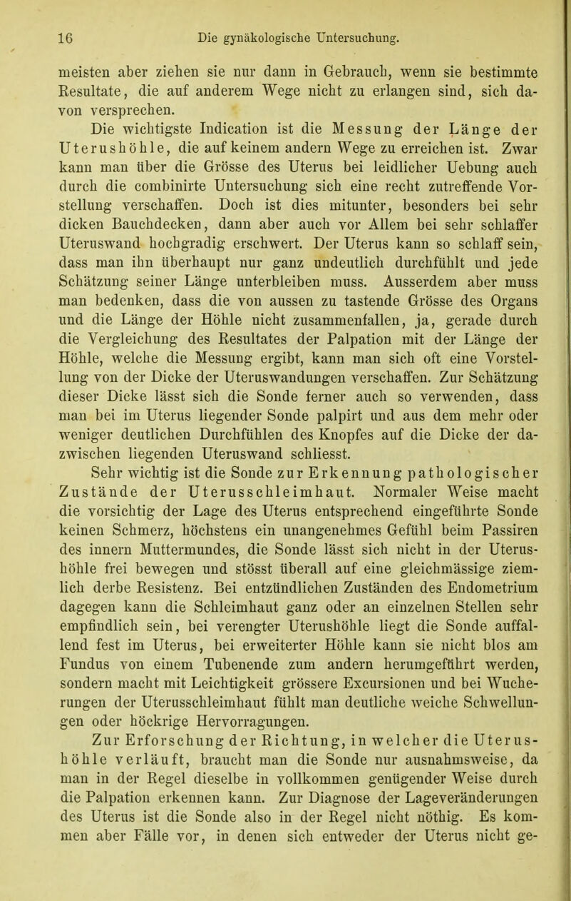 meisten aber ziehen sie nur dann in Gebrauch, wenn sie bestimmte Resultate, die auf anderem Wege nicht zu erlangen sind, sich da- von versprechen. Die wichtigste Indication ist die Messung der Länge der Uterushöhle, die auf keinem andern Wege zu erreichen ist. Zwar kann man über die Grösse des Uterus bei leidlicher Uebung auch durch die combinirte Untersuchung sich eine recht zutreffende Vor- stellung verschaffen. Doch ist dies mitunter, besonders bei sehr dicken Bauchdecken, dann aber auch vor Allem bei sehr schlaffer Uteruswand hochgradig erschwert. Der Uterus kann so schlaff sein, dass man ihn überhaupt nur ganz undeutlich durchfühlt und jede Schätzung seiner Länge unterbleiben muss. Ausserdem aber muss man bedenken, dass die von aussen zu tastende Grösse des Organs und die Länge der Höhle nicht zusammenfallen, ja, gerade durch die Vergleichung des Resultates der Palpation mit der Länge der Höhle, welche die Messung ergibt, kann man sich oft eine Vorstel- lung von der Dicke der Uteruswandungen verschaffen. Zur Schätzung dieser Dicke lässt sich die Sonde ferner auch so verwenden, dass man bei im Uterus liegender Sonde palpirt und aus dem mehr oder weniger deutlichen Durchfühlen des Knopfes auf die Dicke der da- zwischen liegenden Uteruswand schliesst. Sehr wichtig ist die Sonde zurEr kennung pathologischer Zustände der Uterusschleimhaut. Normaler Weise macht die vorsichtig der Lage des Uterus entsprechend eingeführte Sonde keinen Schmerz, höchstens ein unangenehmes Gefühl beim Passiren des innern Muttermundes, die Sonde lässt sich nicht in der Uterus- höhle frei bewegen und stösst überall auf eine gleichmässige ziem- lich derbe Resistenz. Bei entzündlichen Zuständen des Endometrium dagegen kann die Schleimhaut ganz oder an einzelnen Stellen sehr empfindlich sein, bei verengter Uterushöhle liegt die Sonde auffal- lend fest im Uterus, bei erweiterter Höhle kann sie nicht blos am Fundus von einem Tubenende zum andern herumgeführt werden, sondern macht mit Leichtigkeit grössere Excursionen und bei Wuche- rungen der Uterusschleimhaut fühlt man deutliche weiche Schwellun- gen oder höckrige Hervorragungen. Zur Erforschung der Richtung, in welcher die Uterus- höhle verläuft, braucht man die Sonde nur ausnahmsweise, da man in der Regel dieselbe in vollkommen genügender Weise durch die Palpation erkennen kann. Zur Diagnose der Lageveränderungen des Uterus ist die Sonde also in der Regel nicht nöthig. Es kom- men aber Fälle vor, in denen sich entweder der Uterus nicht ge-