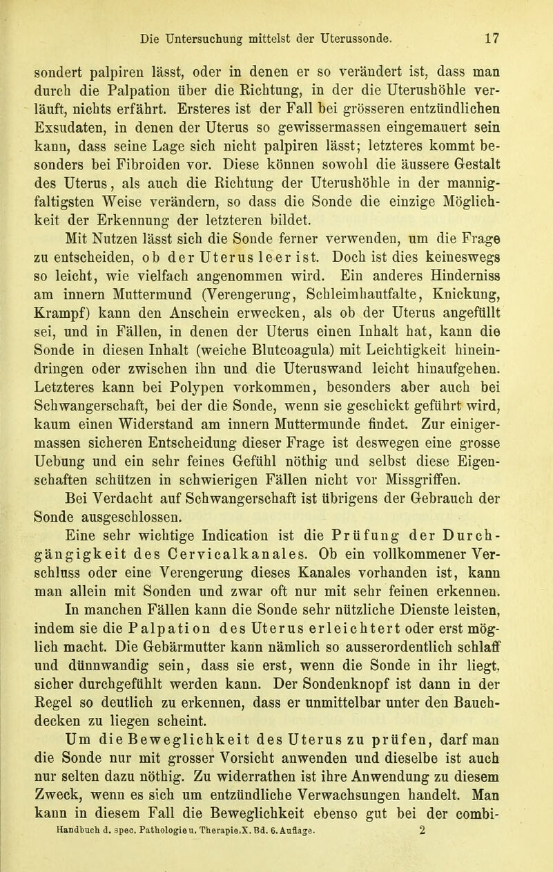 sondert palpiren lässt, oder in denen er so verändert ist, dass man durch die Palpation über die Richtung, in der die Uterushöhle ver- läuft, nichts erfährt. Ersteres ist der Fall bei grösseren entzündlichen Exsudaten, in denen der Uterus so gewissermassen eingemauert sein kann, dass seine Lage sich nicht palpiren lässt; letzteres kommt be- sonders bei Fibroiden vor. Diese können sowohl die äussere Gestalt des Uterus, als auch die Richtung der Uterushöhle in der mannig- faltigsten Weise verändern, so dass die Sonde die einzige Möglich- keit der Erkennung der letzteren bildet. Mit Nutzen lässt sich die Sonde ferner verwenden, um die Frage zu entscheiden, ob derUterusleerist. Doch ist dies keineswegs so leicht, wie vielfach angenommen wird. Ein anderes Hinderniss am innern Muttermund (Verengerung, Schleimhautfalte, Knickung, Krampf) kann den Anschein erwecken, als ob der Uterus angefüllt sei, und in Fällen, in denen der Uterus einen Inhalt hat, kann die Sonde in diesen Inhalt (weiche Blutcoagula) mit Leichtigkeit hinein- dringen oder zwischen ihn und die Uteruswand leicht hinaufgehen. Letzteres kann bei Polypen vorkommen, besonders aber auch bei Schwangerschaft, bei der die Sonde, wenn sie geschickt geführt wird, kaum einen Widerstand am innern Muttermunde findet. Zur einiger- massen sicheren Entscheidung dieser Frage ist deswegen eine grosse Uebung und ein sehr feines Gefühl nöthig und selbst diese Eigen- schaften schützen in schwierigen Fällen nicht vor Missgriffen. Bei Verdacht auf Schwangerschaft ist übrigens der Gebrauch der Sonde ausgeschlossen. Eine sehr wichtige Indication ist die Prüfung der Durch- gängigkeit des Cervicalkanales. Ob ein vollkommener Ver- schluss oder eine Verengerung dieses Kanales vorhanden ist, kann man allein mit Sonden und zwar oft nur mit sehr feinen erkennen. In manchen Fällen kann die Sonde sehr nützliche Dienste leisten, indem sie die Palpation des Uterus erleichtert oder erst mög- lich macht. Die Gebärmutter kann nämlich so ausserordentlich schlaff und dünnwandig sein, dass sie erst, wenn die Sonde in ihr liegt, sicher durchgefühlt werden kann. Der Sondenknopf ist dann in der Regel so deutlich zu erkennen, dass er unmittelbar unter den Bauch- decken zu liegen scheint. Um die Beweglichkeit des Uterus zu prüfen, darf man die Sonde nur mit grosser Vorsicht anwenden und dieselbe ist auch nur selten dazu nöthig. Zu widerrathen ist ihre Anwendung zu diesem Zweck, wenn es sich um entzündliche Verwachsungen handelt. Man kann in diesem Fall die Beweglichkeit ebenso gut bei der combi- Handbnch d. spec. Pathologieu. Therapie.X. Bd. 6. Auflage. 2