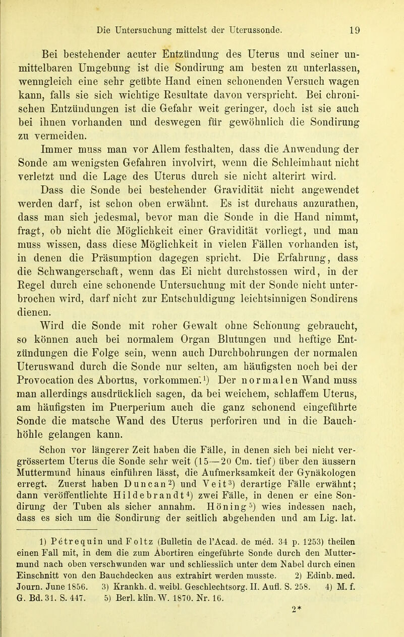 Bei bestehender acuter Entzündung des Uterus und seiner un- mittelbaren Umgebung ist die Sondirung am besten zu unterlassen, wenngleich eine sehr geübte Hand einen schonenden Versuch wagen kann, falls sie sich wichtige Resultate davon verspricht. Bei chroni- schen Entzündungen ist die Gefahr weit geringer, doch ist sie auch bei ihnen vorhanden und deswegen für gewöhnlich die Sondirung zu vermeiden. Immer muss man vor Allem festhalten, dass die Anwendung der Sonde am wenigsten Gefahren involvirt, wenn die Schleimhaut nicht verletzt und die Lage des Uterus durch sie nicht alterirt wird. Dass die Sonde bei bestehender Gravidität nicht angewendet werden darf, ist schon oben erwähnt. Es ist durchaus anzurathen, dass man sich jedesmal, bevor man die Sonde in die Hand nimmt, fragt, ob nicht die Möglichkeit einer Gravidität vorliegt, und man muss wissen, dass diese Möglichkeit in vielen Fällen vorhanden ist, in denen die Präsumption dagegen spricht. Die Erfahrung, dass die Schwangerschaft, wenn das Ei nicht durchstossen wird, in der Regel durch eine schonende Untersuchung mit der Sonde nicht unter- brochen wird, darf nicht zur Entschuldigung leichtsinnigen Sondirens dienen. Wird die Sonde mit roher Gewalt ohne Schonung gebraucht, so können auch bei normalem Organ Blutungen und heftige Ent- zündungen die Folge sein, wenn auch Durchbohrungen der normalen Uteruswand durch die Sonde nur selten, am häufigsten noch bei der Provocation des Abortus, vorkommen.1) Der normalen Wand muss man allerdings ausdrücklich sagen, da bei weichem, schlaffem Uterus, am häufigsten im Puerperium auch die ganz schonend eingeführte Sonde die matsche Wand des Uterus perforiren und in die Bauch- höhle gelangen kann. Schon vor längerer Zeit haben die Fälle, in denen sich bei nicht ver- grössertem Uterus die Sonde sehr weit (15—20 Cm. tief) über den äussern Muttermund hinaus einführen lässt, die Aufmerksamkeit der Gynäkologen erregt. Zuerst haben Duncan2) und Veit3) derartige Fälle erwähnt; dann veröffentlichte Hildebrandt4) zwei Fälle, in denen er eine Son- dirung der Tuben als sicher annahm. Höning5) wies indessen nach, dass es sich um die Sondirung der seitlich abgehenden und am Lig. lat. 1) Petrequin undFoltz (Bulletin de l'Acad. de med. 34 p. 1253) theilen einen Fall mit, in dem die zum Abortiren eingeführte Sonde durch den Mutter- mund nach oben verschwunden war und schliesslich unter dem Nabel durch einen Einschnitt von den Bauchdecken aus extrahirt werden musste. 2) Edinb. med. Journ. June 1856. 3) Krankh. d. weibl. Geschlechtsorg. II. Aufl. S. 258. 4) M. f. G. Bd. 31. S. 447. 5) Berl. klin.W. 1870. Nr. 16. 2*