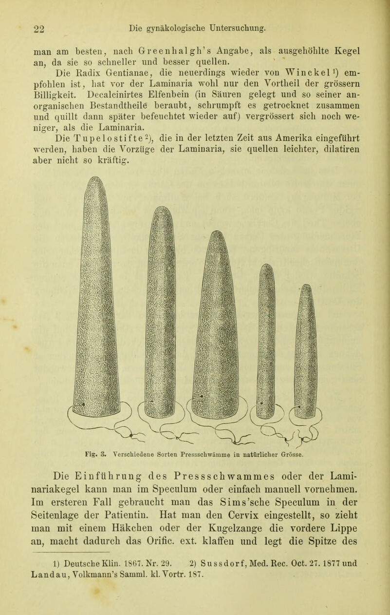 man am besten, nach Greenhal gh's Angabe, als ausgehöhlte Kegel an, da sie so schneller und besser quellen. Die Radix Gentianae, die neuerdings wieder von Win ekel1) em- pfohlen ist, hat vor der Laminaria wohl nur den Vortheil der grössern Billigkeit. Decalcinirtes Elfenbein (in Säuren gelegt und so seiner an- organischen Bestandteile beraubt, schrumpft es getrocknet zusammen und quillt dann später befeuchtet wieder auf) vergrössert sich noch we- niger, als die Laminaria. Die Tupelostifte2), die in der letzten Zeit aus Amerika eingeführt werden, haben die Vorzüge der Laminaria, sie quellen leichter, dilatiren aber nicht so kräftig. Fig. 3. Verschiedene Sorten Pressschwämme in natürlicher Grösse. Die Einführung des Pressschwammes oder der Lami- nariakegel kann man im Speculum oder einfach manuell vornehmen. Im ersteren Fall gebraucht man das Sims'sehe Speculum in der Seitenlage der Patientin. Hat man den Cervix eingestellt, so zieht man mit einem Häkchen oder der Kugelzange die vordere Lippe an, macht dadurch das Orific. est. klaffen und legt die Spitze des 1) Deutsche Klin. 1867. Nr. 29. 2) Sussdorf. Med. Ree. Oct. 27. 1877 und Landau, Volkmann's Samml. kl. Vortr. 187.