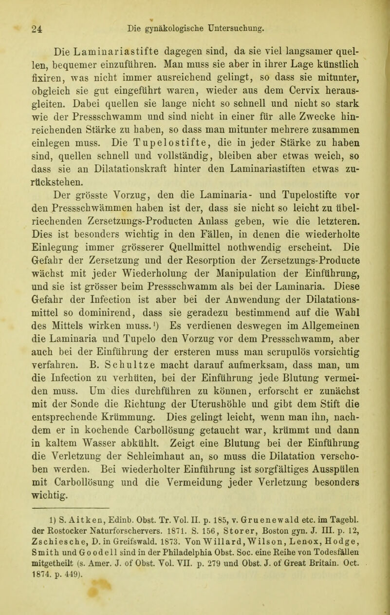 Die Laminariastifte dagegen sind, da sie viel langsamer quel- len, bequemer einzuführen. Man muss sie aber in ihrer Lage künstlieh fixiren, was nicht immer ausreichend gelingt, so dass sie mitunter, obgleich sie gut eingeführt waren, wieder aus dem Cervix heraus- gleiten. Dabei quellen sie lange nicht so schnell und nicht so stark wie der Pressschwamm und sind nicht in einer für alle Zwecke hin- reichenden Stärke zu haben, so dass man mitunter mehrere zusammen einlegen muss. Die Tupelostifte, die in jeder Stärke zu haben sind, quellen schnell und vollständig, bleiben aber etwas weich, so dass sie an Dilatationskraft hinter den Laminariastiften etwas zu- rückstehen. Der grösste Vorzug, den die Laminaria- und Tupelostifte vor den Pressschwämmen haben ist der, dass sie nicht so leicht zu übel- riechenden Zersetzungs-Producten Anlass geben, wie die letzteren. Dies ist besonders wichtig in den Fällen, in denen die wiederholte Einlegung immer grösserer Quellmittel nothwendig erscheint. Die Gefahr der Zersetzung und der Resorption der Zersetzungs-Producte wächst mit jeder Wiederholung der Manipulation der Einführung, und sie ist grösser beim Pressschwamm als bei der Laminaria. Diese Gefahr der Infection ist aber bei der Anwendung der Dilatations- mittel so dominirend, dass sie geradezu bestimmend auf die Wahl des Mittels wirken muss.') Es verdienen deswegen im Allgemeinen die Laminaria und Tupelo den Vorzug vor dem Pressschwamm, aber auch bei der Einführung der ersteren muss man scrupulös vorsichtig verfahren. B. Schultze macht darauf aufmerksam, dass man, um die Infection zu verhüten, bei der Einführung jede Blutung vermei- den muss. Um dies durchführen zu können, erforscht er zunächst mit der Sonde die Richtung der Uterushöhle und gibt dem Stift die entsprechende Krümmung. Dies gelingt leicht, wenn man ihn, nach- dem er in kochende Carbollösung getaucht war, krümmt und dann in kaltem Wasser abkühlt. Zeigt eine Blutung bei der Einführung die Verletzung der Schleimhaut an, so muss die Dilatation verscho- ben werden. Bei wiederholter Einführung ist sorgfältiges Ausspülen mit Carbollösung und die Vermeidung jeder Verletzung besonders wichtig. 1) S. Aitken, Edinb. Obst. Tr. Vol. II. p. 185, v. Gruenewald etc. im Tagebl. der Kostocker Naturforschervers. 1871. S. 156, Storer, Boston gyn. J. III. p. 12, Zschiesche, D. in Greifswald. 1873. Von Willard, Wilson, Lenox, Hodge, Smith und G o o d e 11 sind in der Phüadelphia Obst. Soc. eine Keihe von Todesfällen mitgetheilt (s. Amer. J. of Obst. Vol. VII. p. 279 und Obst. J. of Great Britain. Oct. 1874. p. 449).