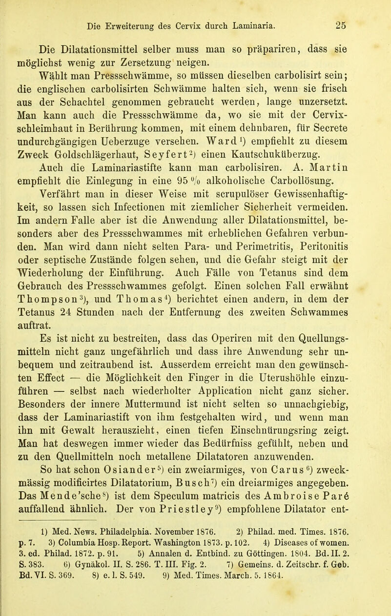 Die Dilatationsmittel selber muss man so präpariren, dass sie möglichst wenig zur Zersetzung neigen. Wählt man Pressschwämme, so müssen dieselben carbolisirt sein; die englischen carbolisirten Schwämme halten sich, wenn sie frisch aus der Schachtel genommen gebraucht werden, lange unzersetzt. Man kann auch die Pressschwämme da, wo sie mit der Cervix- schleimhaut in Berührung kommen, mit einem dehnbaren, für Secrete undurchgängigen Ueberzuge versehen. Ward1) empfiehlt zu diesem Zweck Goldschlägerhaut, Seyfert2) einen Kautschuküberzug. Auch die Laminariastifte kann man carbolisiren. A. Martin empfiehlt die Einlegung in eine 95 u/o alkoholische Carbollösung. Verfährt man in dieser Weise mit scrupulöser Gewissenhaftig- keit, so lassen sich Infectionen mit ziemlicher Sicherheit vermeiden. Im andern Falle aber ist die Anwendung aller Dilatationsmittel, be- sonders aber des Pressschwammes mit erheblichen Gefahren verbun- den. Man wird dann nicht selten Para- und Perimetritis, Peritonitis oder septische Zustände folgen sehen, und die Gefahr steigt mit der Wiederholung der Einführung. Auch Fälle von Tetanus sind dem Gebrauch des Pressschwammes gefolgt. Einen solchen Fall erwähnt Thompson3), und Thomas4) berichtet einen andern, in dem der Tetanus 24 Stunden nach der Entfernung des zweiten Schwämme» auftrat. Es ist nicht zu bestreiten, dass das Operiren mit den Quellungs- mitteln nicht ganz ungefährlich und dass ihre Anwendung sehr un- bequem und zeitraubend ist. Ausserdem erreicht man den gewünsch- ten Effect — die Möglichkeit den Finger in die Uterushöhle einzu- führen — selbst nach wiederholter Application nicht ganz sicher. Besonders der innere Muttermund ist nicht selten so unnachgiebig, dass der Laminariastift von ihm festgehalten wird, und wenn man ihn mit Gewalt herauszieht, einen tiefen Einschnürungsring zeigt. Man hat deswegen immer wieder das Bedürfniss gefühlt, neben und zu den Quellmitteln noch metallene Dilatatoren anzuwenden. So hat schon Osiander5) ein zweiarmiges, von Carus6) zweck- mässig modificirtes Dilatatorium, Busch7) ein dreiarmiges angegeben. Das M ende'sehes) ist dem Speculum matricis des Ambroise Par6 auffallend ähnlich. Der von Priestley9) empfohlene Dilatator ent- 1) Med. News. Philadelphia. November 1876. 2) Philad. med. Times. 1876. p. 7. 3) Columbia Hosp. Report. Washington 1873. p. 102. 4) Diseases of women. 3. ed. Philad. 1872. p. 91. 5) Annalen d. Entbind, zu Göttingen. 1804. Bd. II. 2. S. 383. 6) Gynäkol. II. S. 286. T. III. Fig. 2. 7) Gemeins. d. Zeitschr. f. Geb. Bd. VI. S. 369. 8) e. 1. S. 549. 9) Med. Times. March. 5.1864.