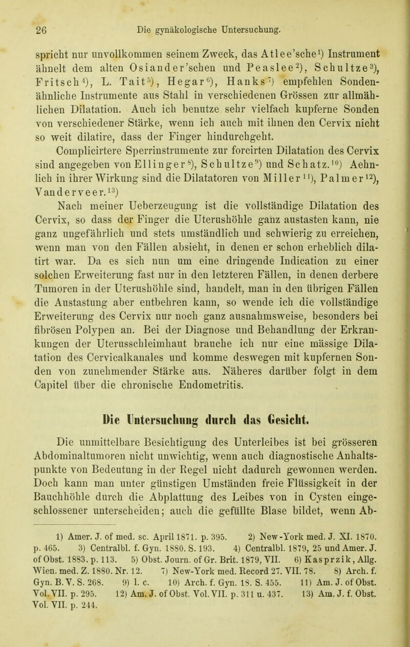 spricht nur unvollkommen seinem Zweck, das Atlee'sclie1) Instrument ähnelt dem alten Osiand er 'sehen und Peaslee2), Schultze3), Fritsch4), L. Tait5), Hegar), Hanks7) empfehlen Sonden- ähnliche Instrumente aus Stahl in verschiedenen Grössen zur allmäh- lichen Dilatation. Auch ich benutze sehr vielfach kupferne Sonden von verschiedener Stärke, wenn ich auch mit ihnen den Cervix nicht so weit dilatire, dass der Finger hindurchgeht. Complicirtere Sperrinstrumente zur forcirten Dilatation des Cervix sind angegeben von Ellinger8), Schultze) und Schatz.1) Aehn- lich in ihrer Wirkung sind die Diktatoren von Miller Palm er12), Vanderveer.13) Nach meiner Ueberzeuguug ist die vollständige Dilatation des Cervix, so dass der Finger die Uterushöhle ganz austasten kann, nie ganz ungefährlich und stets umständlich und schwierig zu erreichen, wenn man von den Fällen absieht, in denen er schon erheblich dila- tirt war. Da es sich nun um eine dringende Indication zu einer solchen Erweiterung fast nur in den letzteren Fällen, in denen derbere Tumoren in der Uterushöhle sind, handelt, man in den übrigen Fällen die Austastung aber entbehren kann, so wende ich die vollständige Erweiterung des Cervix nur noch ganz ausnahmsweise, besonders bei fibrösen Polypen an. Bei der Diagnose und Behandlung der Erkran- kungen der Uterusschleimhaut brauche ich nur eine mässige Dila- tation des Cervicalkanales und komme deswegen mit kupfernen Son- den von zunehmender Stärke aus. Näheres darüber folgt in dem Capitel über die chronische Endometritis. Die Untersuchung durch das Gesicht. Die unmittelbare Besichtigung des Unterleibes ist bei grösseren Abdominaltumoren nicht unwichtig, wenn auch diagnostische Anhalts- punkte von Bedeutung in der Regel nicht dadurch gewonnen werden. Doch kann man unter günstigen Umständen freie Flüssigkeit in der Bauchhöhle durch die Abplattung des Leibes von in Cysten einge- schlossener unterscheiden; auch die gefüllte Blase bildet, wenn Ab- 1) Amer. J. of med. sc. April 1871. p. 395. 2) New-York med. J. XI. 1870. p. 465. 3) Centralbl. f. Gyn. 1880. S. 193. 4) Centralbl. 1879, 25 und Amer. J. of Obst. 1883. p. 113. 5) Obst. Journ. of Gr. Brit. 1879, VII. 6) Kasprzik, Allg. Wien. med. Z. 1880. Nr. 12. 7) New-York med. Record 27. VII. 78. 8) Arch. f. Gyn. B.V. S. 268. 9) 1. c. 10) Arch. f. Gyn. 18. S. 455. 11) Am. J. of Obst. Vol. VII. p. 295. 12) Am. J. of Obst. Vol. VII. p. 311 u. 437. 13) Am. J. f. Obst.