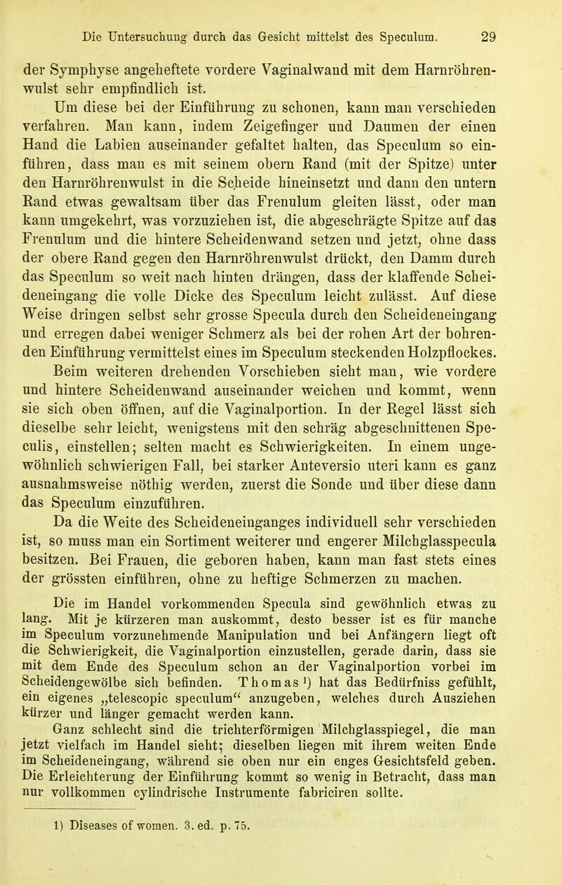 der Symphyse angeheftete vordere Vaginalwand mit dem Harnröhren- wulst sehr empfindlich ist. Um diese bei der Einfuhrung zu schonen, kann man verschieden verfahren. Man kann, indem Zeigefinger und Daumen der einen Hand die Labien auseinander gefaltet halten, das Speculum so ein- führen, dass man es mit seinem obern Rand (mit der Spitze) unter den Harnröhrenwulst in die Scheide hineinsetzt und dann den untern Rand etwas gewaltsam über das Frenulum gleiten lässt, oder man kann umgekehrt, was vorzuziehen ist, die abgeschrägte Spitze auf das Frenulum und die hintere Scheidenwand setzen und jetzt, ohne dass der obere Rand gegen den Harnröhrenwulst drückt, den Damm durch das Speculum so weit nach hinten drängen, dass der klaffende Schei- deneingang die volle Dicke des Speculum leicht zulässt. Auf diese Weise dringen selbst sehr grosse Specula durch den Scheideneingang und erregen dabei weniger Schmerz als bei der rohen Art der bohren- den Einführung vermittelst eines im Speculum steckenden Holzpflockes. Beim weiteren drehenden Vorschieben sieht man, wie vordere und hintere Scheidenwand auseinander weichen und kommt, wenn sie sich oben öffnen, auf die Vaginalportion. In der Regel lässt sich dieselbe sehr leicht, wenigstens mit den schräg abgeschnittenen Spe- culis, einstellen; selten macht es Schwierigkeiten. In einem unge- wöhnlich schwierigen Fall, bei starker Anteversio uteri kann es ganz ausnahmsweise nöthig werden, zuerst die Sonde und über diese dann das Speculum einzuführen. Da die Weite des Scheideneinganges individuell sehr verschieden ist, so muss man ein Sortiment weiterer und engerer Milchglasspecula besitzen. Bei Frauen, die geboren haben, kann man fast stets eines der grössten einführen, ohne zu heftige Schmerzen zu machen. Die im Handel vorkommenden Specula sind gewöhnlich etwas zu lang. Mit je kürzeren man auskommt, desto besser ist es für manche im Speculum vorzunehmende Manipulation und bei Anfängern liegt oft die Schwierigkeit, die Vaginalportion einzustellen, gerade darin, dass sie mit dem Ende des Speculum schon an der Vaginalportion vorbei im Scheidengewölbe sich befinden. Thomas1) hat das Bedürfniss gefühlt, ein eigenes „telescopic speculum anzugeben, welches durch Ausziehen kürzer und länger gemacht werden kann. Ganz schlecht sind die trichterförmigen Milchglasspiegel, die man jetzt vielfach im Handel sieht; dieselben liegen mit ihrem weiten Ende im Scheideneingang, während sie oben nur ein enges Gesichtsfeld geben. Die Erleichterung der Einführung kommt so wenig in Betracht, dass man nur vollkommen cylindrische Instrumente fabriciren sollte. 1) Diseases ofworuen. 3. ed. p.75.