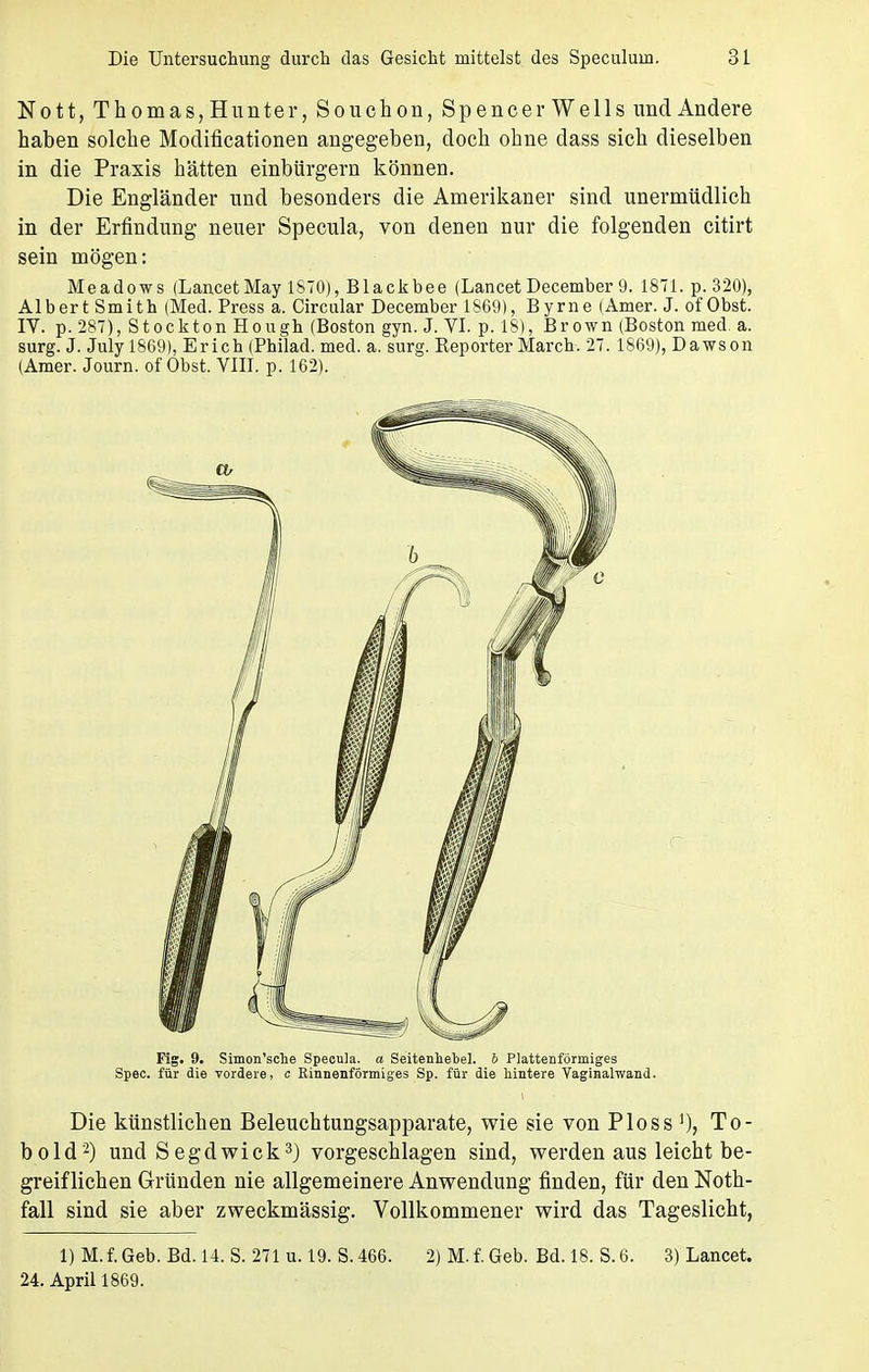 Nott, Thomas, Hunter, Souchon, Spencer Wells und Andere haben solche Modificationen angegeben, doch ohne dass sich dieselben in die Praxis hätten einbürgern können. Die Engländer und besonders die Amerikaner sind unermüdlich in der Erfindung neuer Specula, von denen nur die folgenden citirt sein mögen: Meadows (LancetMay 1870), Blackbee (Lancet December 9. 1871. p. 320), Albert Smith (Med. Press a. Circular December 1869), Byrne (Amer. J. of Obst. IV. p. 287), Stockton Hough (Boston gyn. J. VI. p. 18), Brown (Boston med. a. surg. J. July 1869), Erich (Philad. med. a. surg. Reporter March. 27. 1869), Dawson (Amer. Journ. of Obst. VIII. p. 162). Flg. 9. Simon'sche Specula. a Seitenhebel, b Plattenförrniges Spee. für die vordere, c Kinnenförmiges Sp. für die hintere Vaginalwand. Die künstlichen Beleuchtungsapparate, wie sie von Ploss ]), To- bold2) und Segdwick3) vorgeschlagen sind, werden aus leicht be- greif liehen Gründen nie allgemeinere Anwendung finden, für den Noth- fall sind sie aber zweckmässig. Vollkommener wird das Tageslicht, l)M.f.Geb. Bd. 14. S. 271 u. 19. S.466. 2) M. f. Geb. Bd. 18. S. 6. 3) Lancet. 24. April 1869.