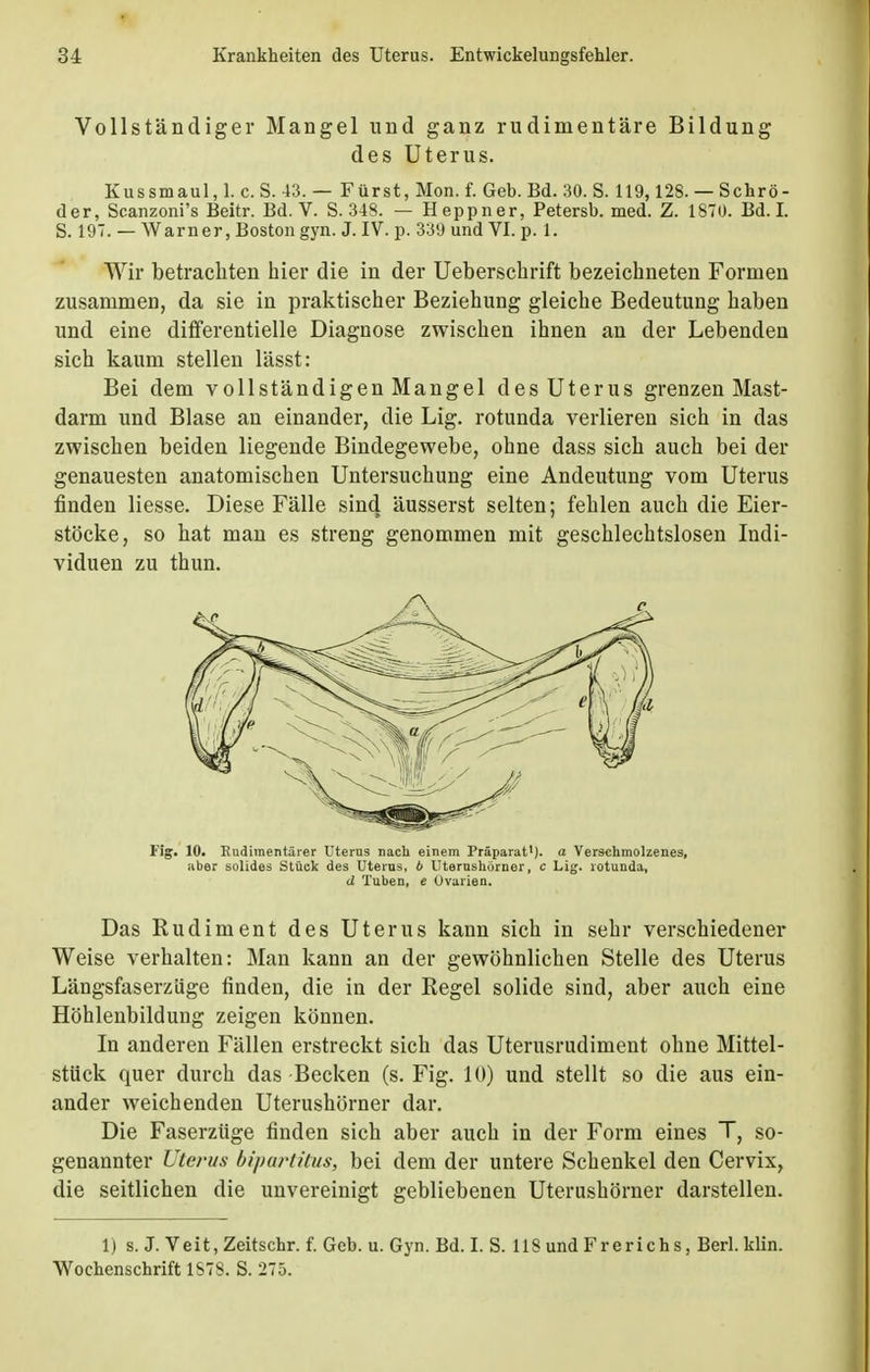 Vollständiger Mangel und ganz rudimentäre Bildung des Uterus. Kussmaul, 1. c. S. 43. — Fürst, Mon. f. Geb. Bd. 30. S. 119,128.— Schrö- der, Scanzoni's Beitr. Bd. V. S. 348. — Heppner, Petersb. med. Z. 1870. Bd. I. S. 197. — Warner, Boston gyn. J. IV. p. 339 und VI. p. 1. Wir betrachten hier die in der Ueberschrift bezeichneten Formen zusammen, da sie in praktischer Beziehung gleiche Bedeutung haben und eine differentielle Diagnose zwischen ihnen an der Lebenden sich kaum stellen lässt: Bei dem vollständigen Mangel des Uterus grenzen Mast- darm und Blase an einander, die Lig. rotunda verlieren sich in das zwischen beiden liegende Bindegewebe, ohne dass sich auch bei der genauesten anatomischen Untersuchung eine Andeutung vom Uterus finden Hesse. Diese Fälle sind äusserst selten; fehlen auch die Eier- stöcke, so hat man es streng genommen mit geschlechtslosen Indi- viduen zu thun. Fig. 10. Rudimentärer Uterus nach einem Präparat1), a Verschmolzenes, aber solides Stück des Uterus, 6 Uterushörner, c Lig. rotunda, d Tuben, e Ovarien. Das Rudiment des Uterus kann sich in sehr verschiedener Weise verhalten: Man kann an der gewöhnlichen Stelle des Uterus Längsfaserzüge finden, die in der Regel solide sind, aber auch eine Höhlenbildung zeigen können. In anderen Fällen erstreckt sich das Uterusrudiment ohne Mittel- stück quer durch das Becken (s. Fig. 10) und stellt so die aus ein- ander weichenden Uterushörner dar. Die Faserzüge finden sich aber auch in der Form eines T, so- genannter Uterus bipartitus, bei dem der untere Schenkel den Cervix, die seitlichen die unvereinigt gebliebenen Uterushörner darstellen. 1) s. J. Veit, Zeitschr. f. Geb. u. Gyn. Bd. I. S. 118 und Frerichs, Berl. Hin. Wochenschrift 1S78. S. 275.