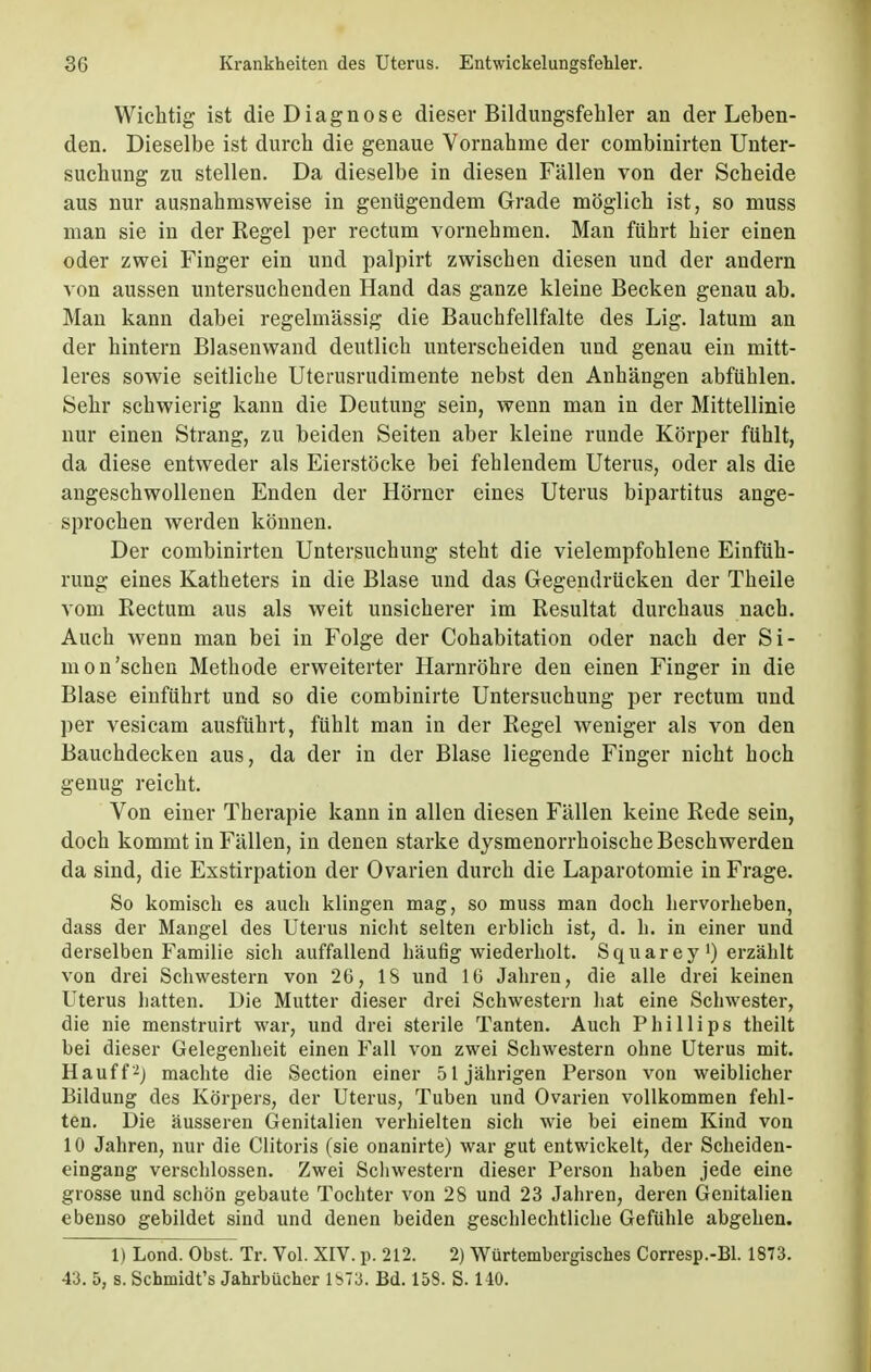 Wichtig ist die Diagnose dieser Bildungsfehler an der Leben- den. Dieselbe ist durch die genaue Vornahme der cornbinirten Unter- suchung zu stellen. Da dieselbe in diesen Fällen von der Scheide aus nur ausnahmsweise in genügendem Grade möglich ist, so muss man sie in der Regel per rectum vornehmen. Man führt hier einen oder zwei Finger ein und palpirt zwischen diesen und der andern von aussen untersuchenden Hand das ganze kleine Becken genau ab. Man kann dabei regelmässig die Bauchfellfalte des Lig. latum an der hintern Blasenwand deutlich unterscheiden und genau ein mitt- leres sowie seitliche Uterusrudimente nebst den Anhängen abfühlen. Sehr schwierig kann die Deutung sein, wenn man in der Mittellinie nur einen Strang, zu beiden Seiten aber kleine runde Körper fühlt, da diese entweder als Eierstöcke bei fehlendem Uterus, oder als die angeschwollenen Enden der Horner eines Uterus bipartitus ange- sprochen werden können. Der cornbinirten Untersuchung steht die vielempfohlene Einfüh- rung eines Katheters in die Blase und das Gegendrücken der Theile vom Rectum aus als weit unsicherer im Resultat durchaus nach. Auch wenn man bei in Folge der Cohabitation oder nach der Si- mon'sehen Methode erweiterter Harnröhre den einen Finger in die Blase einführt und so die combinirte Untersuchung per rectum und per vesicam ausführt, fühlt man in der Regel weniger als von den Bauchdecken aus, da der in der Blase liegende Finger nicht hoch genug reicht. Von einer Therapie kann in allen diesen Fällen keine Rede sein, doch kommt in Fällen, in denen starke dysmenorrhoische Beschwerden da sind, die Exstirpation der Ovarien durch die Laparotomie in Frage. So komisch es auch klingen mag, so muss man doch hervorheben, dass der Mangel des Uterus nicht selten erblich ist, d. h. in einer und derselben Familie sich auffallend häufig wiederholt. Squarey ') erzählt von drei Schwestern von 26, 18 und 16 Jahren, die alle drei keinen Uterus hatten. Die Mutter dieser drei Schwestern hat eine Schwester, die nie menstruirt war, und drei sterile Tanten. Auch Phillips theilt bei dieser Gelegenheit einen Fall von zwei Schwestern ohne Uterus mit. Hauff2; machte die Section einer 51jährigen Person von weiblicher Bildung des Körpers, der Uterus, Tuben und Ovarien vollkommen fehl- ten. Die äusseren Genitalien verhielten sich wie bei einem Kind von 10 Jahren, nur die Clitoris (sie onanirte) war gut entwickelt, der Scheiden- eingang verschlossen. Zwei Schwestern dieser Person haben jede eine grosse und schön gebaute Tochter von 28 und 23 Jahren, deren Genitalien ebenso gebildet sind und denen beiden geschlechtliche Gefühle abgehen. 1) Lond. Obst. Tr. Vol. XIV. p. 212. 2) Wiirtembergiscb.es Corresp.-Bl. 1873. 43. 5, s. Scbmidt's Jahrbücher 1873. Bd. 158. S. 140.