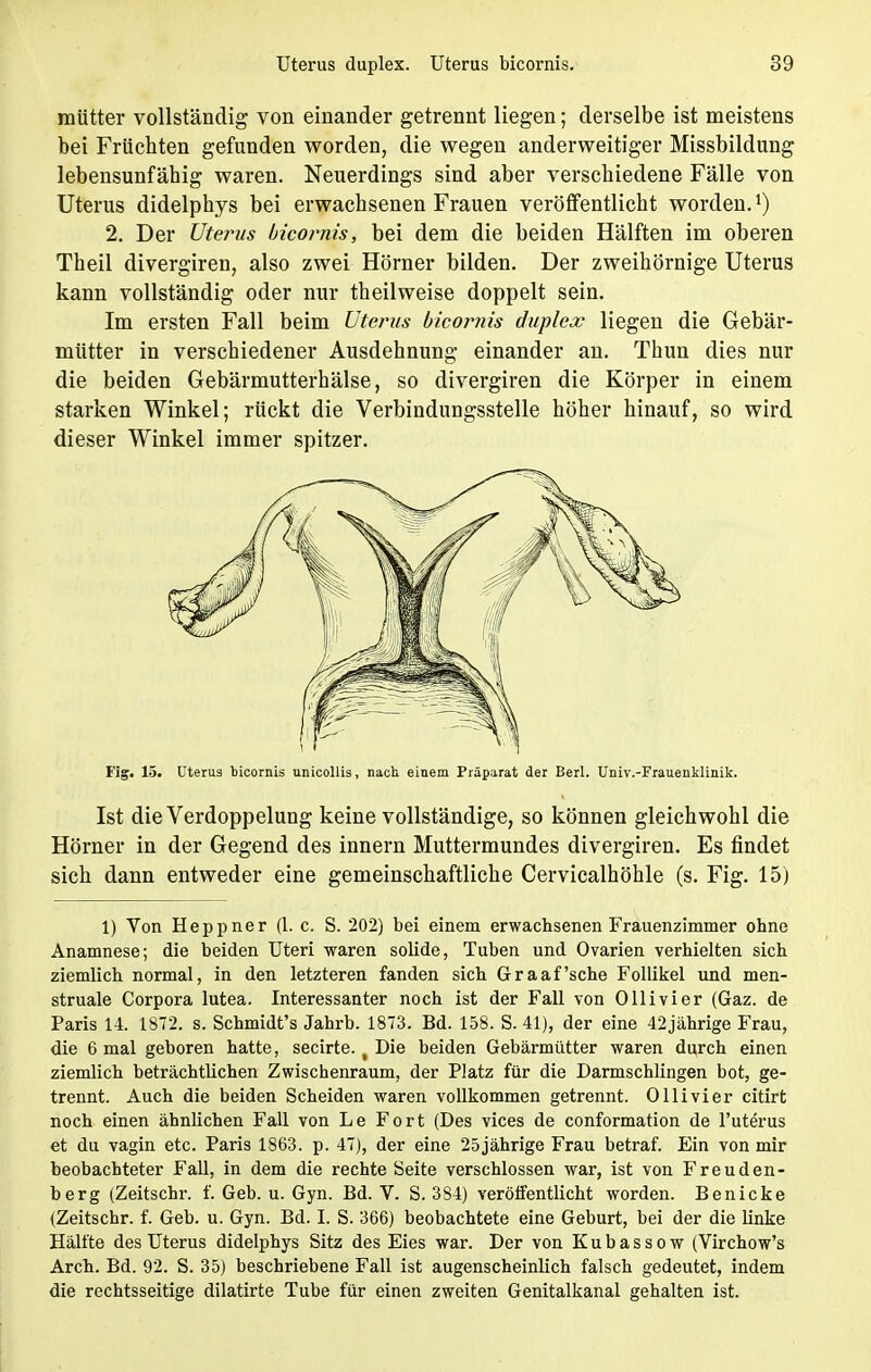 raiitter vollständig von einander getrennt liegen; derselbe ist meistens bei Frücbten gefunden worden, die wegen anderweitiger Missbildung lebensunfähig waren. Neuerdings sind aber verschiedene Fälle von Uterus didelphys bei erwachsenen Frauen veröffentlicht worden. 2. Der Uterus bicornis, bei dem die beiden Hälften im oberen Theil divergiren, also zwei Hörner bilden. Der zweihörnige Uterus kann vollständig oder nur theilweise doppelt sein. Im ersten Fall beim Uterus bicornis duplex liegen die Gebär- mütter in verschiedener Ausdehnung einander an. Thun dies nur die beiden Gebärmutterhälse, so divergiren die Körper in einem starken Winkel; rückt die Verbindungsstelle höher hinauf, so wird dieser Winkel immer spitzer. Fig. 15. Uterus bicornis unicollis, nach einem Präparat der Berl. Univ.-Frauenklinik. Ist die Verdoppelung keine vollständige, so können gleichwohl die Hörner in der Gegend des innern Muttermundes divergiren. Es findet sich dann entweder eine gemeinschaftliche Cervicalhöhle (s. Fig. 15) 1) Von Heppner (1. c. S. 202) bei einem erwachsenen Frauenzimmer ohne Anamnese; die beiden Uteri waren solide, Tuben und Ovarien verhielten sich ziemlich normal, in den letzteren fanden sich Graafsche Follikel und men- struale Corpora lutea. Interessanter noch ist der Fall von Ollivier (Gaz. de Paris 14. 1872. s. Schmidt's Jahrb. 1873. Bd. 158. S. 41), der eine 42jährige Frau, die 6 mal geboren hatte, secirte. t Die beiden Gebärmütter waren durch einen ziemlich beträchtlichen Zwischenraum, der Platz für die Darmschlingen bot, ge- trennt. Auch die beiden Scheiden waren vollkommen getrennt. Ollivier citirfc noch einen ähnlichen Fall von Le Fort (Des vices de conformation de l'uterus et du vagin etc. Paris 1863. p. 47), der eine 25jährige Frau betraf. Ein von mir beobachteter Fall, in dem die rechte Seite verschlossen war, ist von Freuden- berg (Zeitschr. f. Geb. u. Gyn. Bd. V. S. 384) veröffentlicht worden. Benicke (Zeitschr. f. Geb. u. Gyn. Bd. I. S. 366) beobachtete eine Geburt, bei der die linke Hälfte des Uterus didelphys Sitz des Eies war. Der von Kubassow (Virchow's Arch. Bd. 92. S. 35) beschriebene Fall ist augenscheinlich falsch gedeutet, indem die rechtsseitige dilatirte Tube für einen zweiten Genitalkanal gehalten ist.