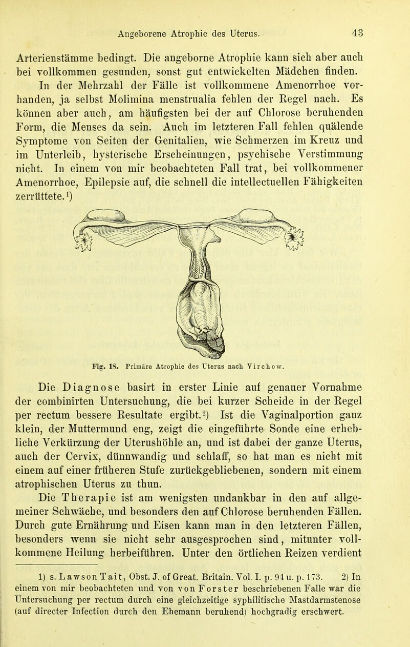 Arterienstäinme bedingt. Die angeborne Atrophie kann sich aber auch bei vollkommen gesunden, sonst gut entwickelten Mädchen finden. In der Mehrzahl der Fälle ist vollkommene Amenorrhoe vor- handen, ja selbst Molimina menstrualia fehlen der Regel nach. Es können aber auch, am häufigsten bei der auf Chlorose beruhenden Form, die Menses da sein. Auch im letzteren Fall fehlen quälende Symptome von Seiten der Genitalien, wie Schmerzen im Kreuz und im Unterleib, hysterische Erscheinungen, psychische Verstimmung nicht. In einem von mir beobachteten Fall trat, bei vollkommener Amenorrhoe, Epilepsie auf, die schnell die intellectuellen Fähigkeiten zerrüttete.l) Fig. IS. Primäre Atrophie des Uterus nach Virchow. Die Diagnose basirt in erster Linie auf genauer Vornahme der combinirten Untersuchung, die bei kurzer Scheide in der Regel per rectum bessere Resultate ergibt.-) Ist die Vaginalportion ganz klein, der Muttermund eng, zeigt die eingeführte Sonde eine erheb- liche Verkürzung der Uterushöhle an, und ist dabei der ganze Uterus, auch der Cervix, dünnwandig und schlaff, so hat man es nicht mit einem auf einer früheren Stufe zurückgebliebenen, sondern mit einem atrophischen Uterus zu thun. Die Therapie ist am wenigsten undankbar in den auf allge- meiner Schwäche, und besonders den auf Chlorose beruhenden Fällen. Durch gute Ernährung und Eisen kann man in den letzteren Fällen, besonders wenn sie nicht sehr ausgesprochen sind, mitunter voll- kommene Heilung herbeiführen. Unter den örtlichen Reizen verdient 1) s. LawsonTait, Obst. J. of Great. Britain. Vol.I. p. 94u. p. 173. 2) In einem von mir beobachteten und von vonForster beschriebenen Falle war die Untersuchung per rectum durch eine gleichzeitige syphilitische Mastdarmstenose (auf directer Infection durch den Ehemann beruhend) hochgradig erschwert.