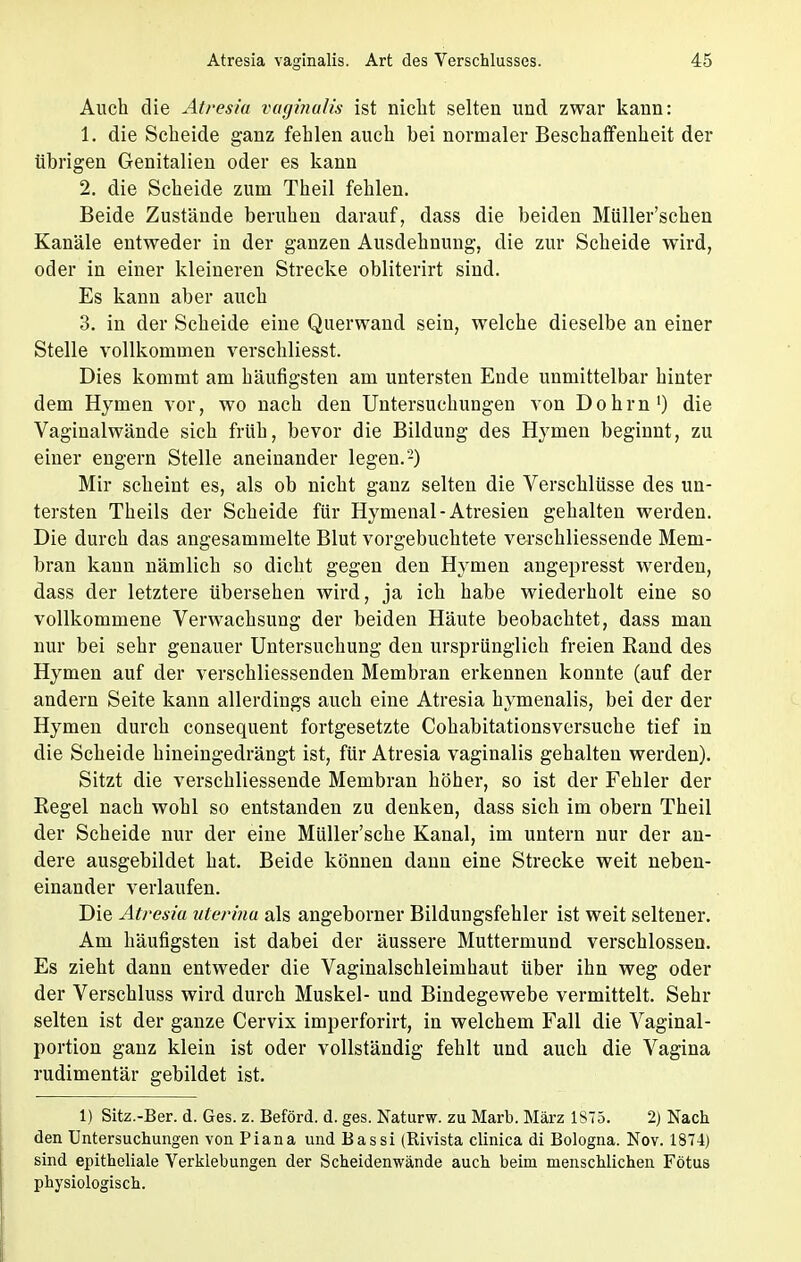 Auch die Atresia vaginalis ist nicht selten und zwar kann: 1. die Scheide ganz fehlen auch bei normaler Beschaffenheit der übrigen Genitalien oder es kann 2. die Scheide zum Theil fehlen. Beide Zustände beruhen darauf, dass die beiden Müller'schen Kanäle entweder in der ganzen Ausdehnung, die zur Scheide wird, oder in einer kleineren Strecke obliterirt sind. Es kann aber auch 3. in der Scheide eine Querwand sein, welche dieselbe an einer Stelle vollkommen verschliesst. Dies kommt am häufigsten am untersten Ende unmittelbar hinter dem Hymen vor, wo nach den Untersuchungen von Dohm1) die Vaginalwände sich früh, bevor die Bildung des Hymen beginnt, zu einer engern Stelle aneinander legen.2) Mir scheint es, als ob nicht ganz selten die Verschlüsse des un- tersten Theils der Scheide für Hymenal-Atresien gehalten werden. Die durch das angesammelte Blut vorgebuchtete verschliessende Mem- bran kann nämlich so dicht gegen den Hymen angepresst werden, dass der letztere übersehen wird, ja ich habe wiederholt eine so vollkommene Verwachsung der beiden Häute beobachtet, dass man nur bei sehr genauer Untersuchung den ursprünglich freien Rand des Hymen auf der verschliessenden Membran erkennen konnte (auf der andern Seite kann allerdings auch eine Atresia hymenalis, bei der der Hymen durch consequent fortgesetzte Cohabitationsversuche tief in die Scheide hineingedrängt ist, für Atresia vaginalis gehalten werden). Sitzt die verschliessende Membran höher, so ist der Fehler der Regel nach wohl so entstanden zu denken, dass sich im obern Theil der Scheide nur der eine Müller'sche Kanal, im untern nur der an- dere ausgebildet hat. Beide können dann eine Strecke weit neben- einander verlaufen. Die Atresia uterina als angeborner Bildungsfehler ist weit seltener. Am häufigsten ist dabei der äussere Muttermund verschlossen. Es zieht dann entweder die Vaginalschleimhaut über ihn weg oder der Verschluss wird durch Muskel- und Bindegewebe vermittelt. Sehr selten ist der ganze Cervix imperforirt, in welchem Fall die Vaginal- portion ganz klein ist oder vollständig fehlt und auch die Vagina rudimentär gebildet ist. 1) Sitz.-Ber. d. Ges. z. Beförd. d. ges. Naturw. zu Marb. März 1875. 2) Nach den Untersuchungen von Piana und Bassi (Rivista clinica di Bologna. Nov. 1874) sind epitheliale Verklebungen der Scheidenwände auch beim menschlichen Fötus physiologisch.