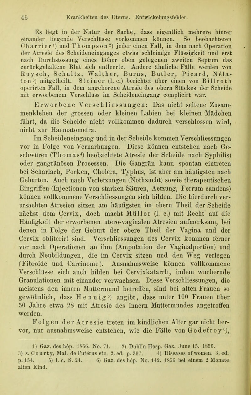 Es liegt in der Natur der Sache, dass eigentlich mehrere hinter- einander liegende Verschlüsse vorkommen können. So beobachteten Charrier ') und Thompson-) jeder einen Fall, in dem nach Operation der Atresie des Scheideneinganges etwas schleimige Flüssigkeit und erst nach Durchstossung eines höher oben gelegenen zweiten Septum das zurückgehaltene Blut sich entleerte. Andere ähnliche Fälle werden von Ruysch, Schultz, Walther, Bums, Butler, Picard, Nela- ton3) mitgetheilt. Steiner (I.e.) berichtet über einen von Billroth operirten Fall, in dem angeborene Atresie des obern Stückes der Scheide mit erworbenem Verschluss im Scheideneingang complicirt war. Erworbene Verschliessungen: Das nicht seltene Zusam- menkleben der grossen oder kleinen Labien bei kleinen Mädchen führt, da die Scheide nicht vollkommen dadurch verschlossen wird, nicht zur Haematometra. Im Scheideneingang und in der Scheide kommen Verschliessungen vor in Folge von Vernarbungen. Diese können entstehen nach Ge- schwüren (Thomas4) beobachtete Atresie der Scheide nach Syphilis) oder gangränösen Processen. Die Gangrän kann spontan eintreten bei Scharlach, Pocken, Cholera, Typhus, ist aber am häufigsten nach Geburten. Auch nach Verletzungen (Nothzucht) sowie therapeutischen Eingriffen (Injectionen von starken Säuren, Aetzung, Ferrum candens) können vollkommene Verschliessungen sich bilden. Die hierdurch ver- ursachten Atresien sitzen am häufigsten im obern Theil der Scheide nächst dem Cervix, doch macht Müller (1. c.) mit Recht auf die Häufigkeit der erworbenen utero-vaginalen Atresien aufmerksam, bei denen in Folge der Geburt der obere Theil der Vagina und der Cervix obliterirt sind. Verschliessungen des Cervix kommen ferner vor nach Operationen an ihm (Amputation der Vaginalportion) und durch Neubildungen, die im Cervix sitzen und den Weg verlegen (Fibroide und Carcinome). Ausnahmsweise können vollkommene Verschlüsse sich auch bilden bei Cervixkatarrh, indem wuchernde Granulationen mit einander verwachsen. Diese Verschliessungen, die meistens den innern Muttermund betreffen, sind bei alten Frauen so gewöhnlich, dass Hennig5) angibt, dass unter 100 Frauen über 50 Jahre etwa 28 mit Atresie des innern Muttermundes angetroffen werden. Folgen der Atresie treten im kindlichen Alter gar nicht her- vor, nur ausnahmsweise entstehen, wie die Fälle von Godefroyü), 1) Gaz. des höp. lSGli. No. 71. 2) Dublin Hosp. Gaz. June 15. 1856. 3) s. Court y, Mal. de l'utörus etc. 2. ed. p. 397. 4) Diseases of women. 3. ed. p. 154. 5) 1. c. S. 24. 6) Gaz. des höp. No. 142. 1850 bei einem 2 Monate alten Kind.