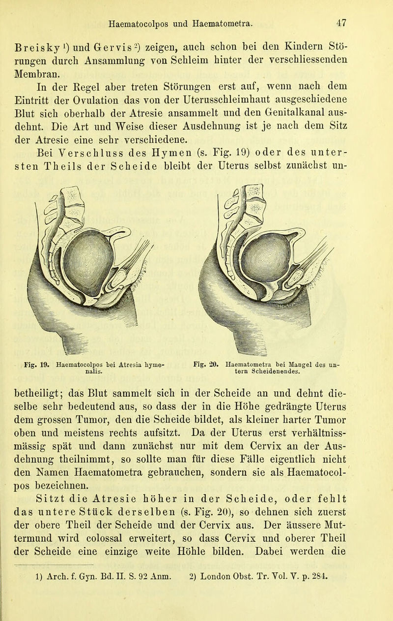 Breisky l) und Gervis2) zeigen, auch schon bei den Kindern Stö- rungen durch Ansammlung von Schleim hinter der verschliessenden Membran. In der Regel aber treten Störungen erst auf, wenn nach dem Eintritt der Ovulation das von der Uterusschleimhaut ausgeschiedene Blut sich oberhalb der Atresie ansammelt und den Genitalkanal aus- dehnt. Die Art und Weise dieser Ausdehnung ist je nach dem Sitz der Atresie eine sehr verschiedene. Bei Verschluss des Hymen (s. Fig. 19) oder des unter- sten Theils der Scheide bleibt der Uterus selbst zunächst un- betheiligt; das Blut sammelt sich in der Scheide an und dehnt die- selbe sehr bedeutend aus, so dass der in die Höhe gedrängte Uterus dem grossen Tumor, den die Scheide bildet, als kleiner harter Tumor oben und meistens rechts aufsitzt. Da der Uterus erst verhältniss- mässig spät und dann zunächst nur mit dem Cervix an der Aus- dehnung theilnimmt, so sollte man für diese Fälle eigentlich nicht den Namen Haematometra gebrauchen, sondern sie als Haematocol- pos bezeichnen. Sitzt die Atresie höher in der Scheide, oder fehlt das untere Stück derselben (s. Fig. 20), so dehnen sich zuerst der obere Theil der Scheide und der Cervix aus. Der äussere Mut- termund wird colossal erweitert, so dass Cervix und oberer Theil der Scheide eine einzige weite Höhle bilden. Dabei werden die 1) Aren, f. Gyn. Bd. II. S. 92 Anm. 2) London Obst. Tr. Vol. V. p. 284. Fig. 19. Haematocolpos fcei Atresia hyme- nalis. Fig. 20. Haematometra bei Mangel des un- tern Scheidenendes.