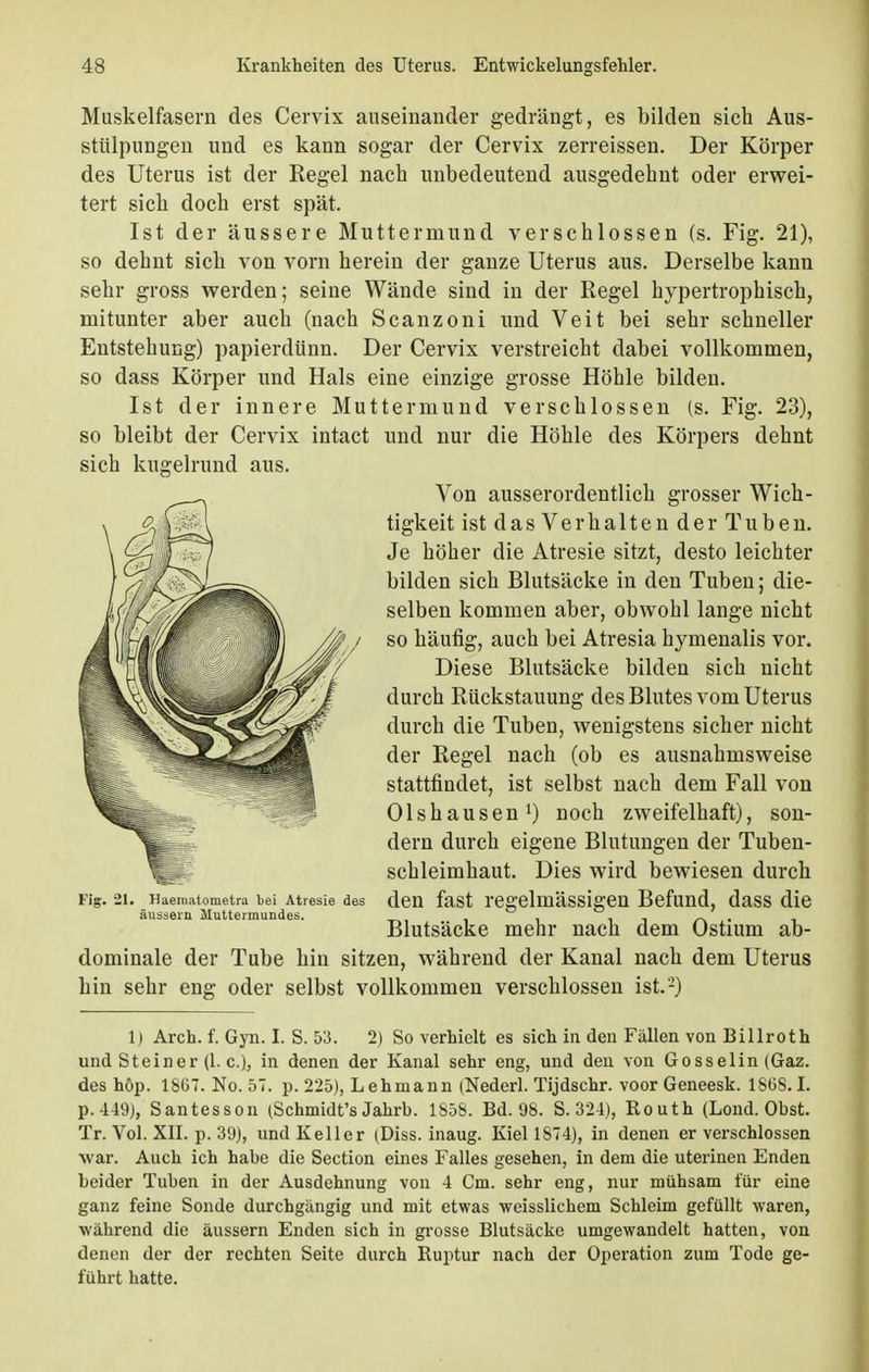 Muskelfasern des Cervix auseinander gedrängt, es bilden sich Aus- stülpungen und es kann sogar der Cervix zerreissen. Der Körper des Uterus ist der Regel nach unbedeutend ausgedehnt oder erwei- tert sich doch erst spät. Ist der äussere Muttermund verschlossen (s. Fig. 21), so dehnt sich von vorn herein der ganze Uterus aus. Derselbe kann sehr gross werden; seine Wände sind in der Regel hypertrophisch, mitunter aber auch (nach Scanzoni und Veit bei sehr schneller Entstehung) papierdünn. Der Cervix verstreicht dabei vollkommen, so dass Körper und Hals eine einzige grosse Höhle bilden. Ist der innere Muttermund verschlossen (s. Fig. 23), und nur die Höhle des Körpers dehnt Von ausserordentlich grosser Wich- tigkeit ist das Verhalten der Tuben. Je höher die Atresie sitzt, desto leichter bilden sich Blutsäcke in den Tuben; die- selben kommen aber, obwohl lange nicht so häufig, auch bei Atresia hymenalis vor. Diese Blutsäcke bilden sich nicht durch Rückstauung des Blutes vom Uterus durch die Tuben, wenigstens sicher nicht der Regel nach (ob es ausnahmsweise stattfindet, ist selbst nach dem Fall von Olshausen1) noch zweifelhaft), son- dern durch eigene Blutungen der Tuben- schleimhaut. Dies wird bewiesen durch den fast regelmässigen Befund, dass die Blutsäcke mehr nach dem Ostium ab- dominale der Tube hin sitzen, während der Kanal nach dem Uterus hin sehr eng oder selbst vollkommen verschlossen ist.-) 1) Arch. f. Gyn. I. S. 53. 2) So verhielt es sich in den Fällen von Billroth und Steiner (1. c), in denen der Kanal sehr eng, und den von Gosselin (Gaz. des höp. 1867. No. 57. p. 225), Lehmann (Nederl. Tijdschr. voor Geneesk. 1868.1. p.449), Santesson (Schmidt's Jahrb. 1858. Bd. 98. S. 321), Routh (Lond. Obst. Tr. Vol. XII. p. 39), und Keller (Diss. inaug. Kiel 1874), in denen er verschlossen war. Auch ich habe die Section eines Falles gesehen, in dem die uterinen Enden beider Tuben in der Ausdehnung von 4 Cm. sehr eng, nur mühsam für eine ganz feine Sonde durchgängig und mit etwas weisslichem Schleim gefüllt waren, während die äussern Enden sich in grosse Blutsäcke umgewandelt hatten, von denen der der rechten Seite durch Ruptur nach der Operation zum Tode ge- führt hatte. so bleibt der Cervix intact sich kugelrund aus. Fig. 21. Haeniatometra bei Atresie des äussern Muttermundes.