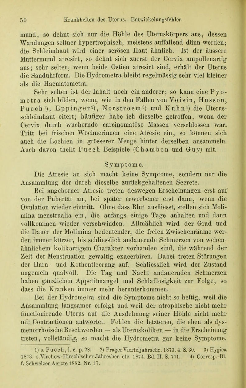 inund, so dehnt sich nur die Höhle des Uteruskörpers aus, dessen Wandungen seltner hypertrophisch, meistens auffallend dünn werden; die Schleimhaut wird einer serösen Haut ähnlich. Ist der äussere Muttermund atresirt, so dehnt sich zuerst der Cervix ampullenartig aus; sehr selten, wenn beide Ostien atresirt sind, erhält der Uterus die Sanduhrform. Die Hydrometra bleibt regelmässig sehr viel kleiner als die Haematometra. Sehr selten ist der Inhalt noch ein anderer; so kann eine Pyo- nietra sich bilden, wenn, wie in den Fällen von Voisin, Husson, Puech1), Eppinger2), Norstroem3) und Kuhn4) die Uterus- schleimhaut eitert; häufiger habe ich dieselbe getroffen, wenn der Cervix durch wuchernde carcinomatöse Massen verschlossen war. Tritt bei frischen Wöchnerinnen eine Atresie ein, so können sich auch die Lochien in grösserer Menge hinter derselben ansammeln. Auch davon theilt Puech Beispiele (Chambon und Guy) mit. Symptome. Die Atresie an sich macht keine Symptome, sondern nur die Ansammlung der durch dieselbe zurückgehaltenen Secrete. Bei angeborner Atresie treten deswegen Erscheinungen erst auf von der Pubertät an, bei später erworbener erst dann, wenn die Ovulation wieder eintritt. Ohne dass Blut ausfliesst, stellen sich Moli- mina menstrualia ein, die anfangs einige Tage anhalten und dann vollkommen wieder verschwinden. Allmählich wird der Grad und die Dauer der Molimina bedeutender, die freien Zwischenräume wer- den immer kürzer, bis schliesslich andauernde Schmerzen von wehen- ähnlichem kolikartigem Charakter vorhanden sind, die während der Zeit der Menstruation gewaltig exacerbiren. Dabei treten Störungen der Harn- und Kothentleerung auf. Schliesslich wird der Zustand ungemein qualvoll. Die Tag und Nacht andauernden Schmerzen haben gänzlichen Appetitmangel und Schlaflosigkeit zur Folge, so dass die Kranken immer mehr herunterkommen. Bei der Hydrometra sind die Symptome nicht so heftig, weil die Ansammlung langsamer erfolgt und weil der atrophische nicht mehr functionirende Uterus auf die Ausdehnung seiner Höhle nicht mehr mit Contractionen antwortet. Fehlen die letzteren, die eben als dys- menorrhoische Beschwerden — als Uteruskoliken — in die Erscheinung treten, vollständig, so macht die Hydrometra gar keine Symptome. 1) s. Puech, 1. c. p. 28. 2) PragerVierteljahrschr. 1873. 4. S.30. 3) Hygiea 1873. s.Virchow-Hirsch'scher Jahresber. etc. 1874. Bd. II. S. 771. 4) Corresp.-Bl. f. Schweizer Aerzte 1882. Nr. 17.