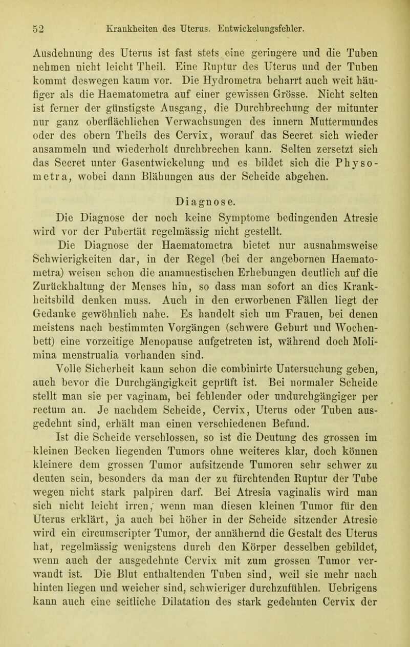 Ausdehnung des Uterus ist fast stets eine geringere und die Tuben nehmen nicht leicht Theil. Eine Ruptur des Uterus und der Tuben kommt deswegen kaum vor. Die Hydrometra beharrt auch weit häu- figer als die Haematometra auf einer gewissen Grösse. Nicht selten ist ferner der günstigste Ausgang, die Durchbrechung der mitunter nur ganz oberflächlichen Verwachsungen des innern Muttermundes oder des obern Theils des Cervix, worauf das Secret sich wieder ansammeln und wiederholt durchbrechen kann. Selten zersetzt sich das Secret unter Gasentwickelung und es bildet sich die Physo- metra, wobei dann Blähungen aus der Scheide abgehen. Diagnose. Die Diagnose der noch keine Symptome bedingenden Atresie wird vor der Pubertät regelmässig nicht gestellt. Die Diagnose der Haematometra bietet nur ausnahmsweise Schwierigkeiten dar, in der Regel (bei der angebornen Haemato- metra) weisen schon die anamnestischen Erhebungen deutlich auf die Zurückhaltung der Menses hin, so dass man sofort an dies Krank- heitsbild denken muss. Auch in den erworbenen Fällen liegt der Gedanke gewöhnlich nahe. Es handelt sich um Frauen, bei denen meistens nach bestimmten Vorgängen (schwere Geburt und Wochen- bett) eine vorzeitige Menopause aufgetreten ist, während doch Moli- mina menstrualia vorhanden sind. Volle Sicherheit kann schon die combinirte Untersuchung geben, auch bevor die Durchgängigkeit geprüft ist. Bei normaler Scheide stellt man sie per vaginam, bei fehlender oder undurchgängiger per rectum an. Je nachdem Scheide, Cervix, Uterus oder Tuben aus- gedehnt sind, erhält man einen verschiedenen Befund. Ist die Scheide verschlossen, so ist die Deutung des grossen im kleinen Becken liegenden Tumors ohne weiteres klar, doch können kleinere dem grossen Tumor aufsitzende Tumoren sehr schwer zu deuten sein, besonders da man der zu fürchtenden Ruptur der Tube wegen nicht stark palpiren darf. Bei Atresia vaginalis wird man sich nicht leicht irren,' wenn man diesen kleinen Tumor für den Uterus erklärt, ja auch bei höher in der Scheide sitzender Atresie wird ein circumscripter Tumor, der annähernd die Gestalt des Uterus hat, regelmässig wenigstens durch den Körper desselben gebildet, wenn auch der ausgedehnte Cervix mit zum grossen Tumor ver- wandt ist. Die Blut enthaltenden Tuben sind, weil sie mehr nach hinten liegen und weicher sind, schwieriger durchzufühlen. Uebrigens kann auch eine seitliche Dilatation des stark gedehnten Cervix der