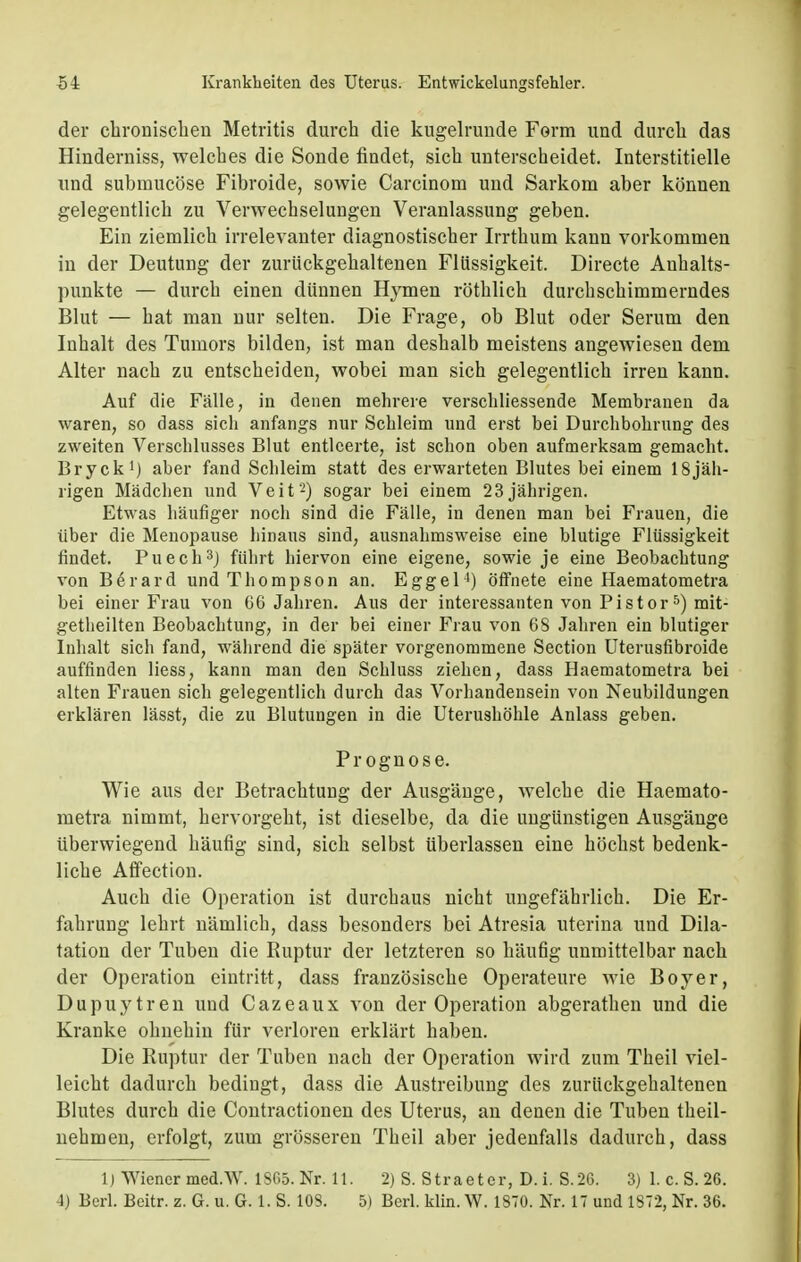 der chronischen Metritis durch die kugelrunde Form und durch das Hinderniss, welches die Sonde findet, sich unterscheidet. Interstitielle und submucöse Fibroide, sowie Carcinom und Sarkom aber können gelegentlich zu Verwechselungen Veranlassung geben. Ein ziemlich irrelevanter diagnostischer Irrthum kann vorkommen in der Deutung der zurückgehaltenen Flüssigkeit. Directe Anhalts- punkte — durch einen dünnen Hymen röthlich durchschimmerndes Blut — hat man nur selten. Die Frage, ob Blut oder Serum den Inhalt des Tumors bilden, ist man deshalb meistens angewiesen dem Alter nach zu entscheiden, wobei man sich gelegentlich irren kann. Auf die Fälle, in denen mehrere verschliessende Membranen da waren, so dass sich anfangs nur Schleim und erst bei Durchbohrung des zweiten Verschlusses Blut entleerte, ist schon oben aufmerksam gemacht. Bryck1) aber fand Schleim statt des erwarteten Blutes bei einem 18jäh- rigen Mädchen und Veit'2) sogar bei einem 23jährigen. Etwas häufiger noch sind die Fälle, in denen man bei Frauen, die über die Menopause hinaus sind, ausnahmsweise eine blutige Flüssigkeit findet. Puech3J führt hiervon eine eigene, sowie je eine Beobachtung von Berard und Thompson an. Eggel4) öffnete eine Haematometra bei einer Frau von 66 Jahren. Aus der interessanten von Pistor5) mit- getheilten Beobachtung, in der bei einer Frau von 68 Jahren ein blutiger Inhalt sich fand, während die später vorgenommene Section Uterusfibroide auffinden Hess, kann man den Schluss ziehen, dass Haematometra bei alten Frauen sich gelegentlich durch das Vorhandensein von Neubildungen erklären lässt, die zu Blutungen in die Uterushöhle Anlass geben. Prognose. Wie aus der Betrachtung der Ausgänge, welche die Haemato- metra nimmt, hervorgeht, ist dieselbe, da die ungünstigen Ausgänge überwiegend häufig sind, sich selbst überlassen eine höchst bedenk- liche Affection. Auch die Operation ist durchaus nicht ungefährlich. Die Er- fahrung lehrt nämlich, dass besonders bei Atresia uterina und Dila- tation der Tuben die Ruptur der letzteren so häufig unmittelbar nach der Operation eintritt, dass französische Operateure wie Boy er, Dupuytren und Cazeaux von der Operation abgerathen und die Kranke ohnehin für verloren erklärt haben. Die Ruptur der Tuben nach der Operation wird zum Theil viel- leicht dadurch bedingt, dass die Austreibung des zurückgehaltenen Blutes durch die Contractionen des Uterus, an denen die Tuben theil- nehmen, erfolgt, zum grösseren Theil aber jedenfalls dadurch, dass 1) Wiener med.W. 1S65. Nr. 11. 2) S. Straeter, D. i. S.26. 3) 1. c. S. 2G. 1) Berl. Beitr. z. G. u. G. 1. S. 103. 5) Berl. klin.W. 1870. Nr. 17 und 1872, Nr. 36.