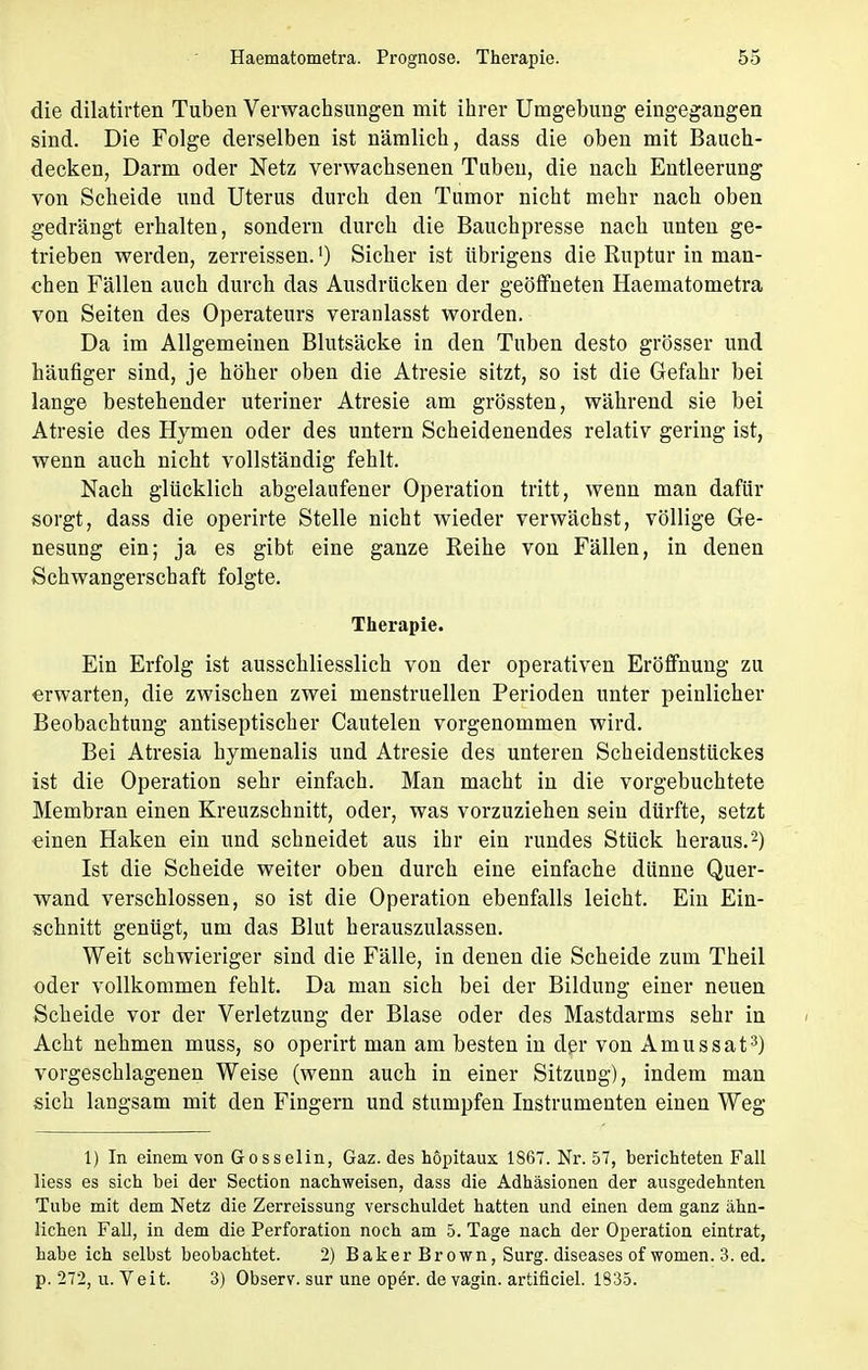 die dilatirten Tuben Verwachsungen mit ihrer Umgebung eingegangen sind. Die Folge derselben ist nämlich, dass die oben mit Bauch- decken, Darm oder Netz verwachsenen Tuben, die nach Entleerung von Scheide und Uterus durch den Tumor nicht mehr nach oben gedrängt erhalten, sondern durch die Bauchpresse nach unten ge- trieben werden, zerreissen.') Sicher ist übrigens die Ruptur in man- chen Fällen auch durch das Ausdrücken der geöffneten Haematometra von Seiten des Operateurs veranlasst worden. Da im Allgemeinen Blutsäcke in den Tuben desto grösser und häufiger sind, je höher oben die Atresie sitzt, so ist die Gefahr bei lange bestehender uteriner Atresie am grössten, während sie bei Atresie des Hymen oder des untern Scheidenendes relativ gering ist, wenn auch nicht vollständig fehlt. Nach glücklich abgelaufener Operation tritt, wenn man dafür sorgt, dass die operirte Stelle nicht wieder verwächst, völlige Ge- nesung ein; ja es gibt eine ganze Reihe von Fällen, in denen Schwangerschaft folgte. Therapie. Ein Erfolg ist ausschliesslich von der operativen Eröffnung zu erwarten, die zwischen zwei menstruellen Perioden unter peinlicher Beobachtung antiseptischer Cautelen vorgenommen wird. Bei Atresia hymenalis und Atresie des unteren Scheidenstückes ist die Operation sehr einfach. Man macht in die vorgebuchtete Membran einen Kreuzschnitt, oder, was vorzuziehen sein dürfte, setzt einen Haken ein und schneidet aus ihr ein rundes Stück heraus.2) Ist die Scheide weiter oben durch eine einfache dünne Quer- wand verschlossen, so ist die Operation ebenfalls leicht. Ein Ein- schnitt genügt, um das Blut herauszulassen. Weit schwieriger sind die Fälle, in denen die Scheide zum Theil oder vollkommen fehlt. Da man sich bei der Bildung einer neuen Scheide vor der Verletzung der Blase oder des Mastdarms sehr in Acht nehmen muss, so operirt man am besten in der von Amussat3) vorgeschlagenen Weise (wenn auch in einer Sitzung), indem man sich langsam mit den Fingern und stumpfen Instrumenten einen Weg 1) In einem von Gosselin, Gaz. des hopitaux 1867. Nr. 57, berichteten Fall liess es sich bei der Section nachweisen, dass die Adhäsionen der ausgedehnten Tube mit dem Netz die Zerreissung verschuldet hatten und einen dem ganz ähn- lichen Fall, in dem die Perforation noch am 5. Tage nach der Operation eintrat, habe ich selbst beobachtet. 2) Baker Brown, Surg. diseases ofwomen. 3. ed. p. 272, u. Veit. 3) Observ. sur une oper. de vagin. artificiel. 1335.