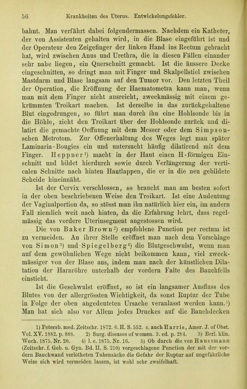 bahnt. Man verfährt dabei folgendermassen. Nachdem ein Katheter, der von Assistenten gehalten wird, in die Blase eingeführt ist und der Operateur den Zeigefinger der linken Hand ins Rectum gebracht hat, wird zwischen Anus und Urethra, die in diesen Fällen einander sehr nahe liegen, ein Querschnitt gemacht. Ist die äussere Decke eingeschnitten, so dringt man mit Finger und Skalpellstiel zwischen Mastdarm und Blase langsam auf den Tumor vor. Den letzten Theil der Operation, die Eröffnung der Haematometra kann man, wenn man mit dem Finger nicht ausreicht, zweckmässig mit einem ge- krümmten Troikart machen. Ist derselbe in das zurückgehaltene Blut eingedrungen, so führt man durch ihn eine Hohlsonde bis in die Höhle, zieht den Troikart über der Hohlsonde zurück und di- latirt die gemachte Oeffnung mit dem Messer oder dem Siinpson- schen Metrotom. Zur Offenerhaltung des Weges legt man später Laminaria-Bougies ein und untersucht häufig dilatirend mit dem Finger. Heppner1) macht in der Haut einen H-förmigen Ein- schnitt und bildet hierdurch sowie durch Verlängerung der verti- calen Schnitte nach hinten Hautlappen, die er in die neu gebildete Scheide hineinnäht. Ist der Cervix verschlossen, so braucht man am besten sofort in der oben beschriebenen Weise den Troikart. Ist eine Andeutung der Vaginalportion da, so stösst man ihn natürlich hier ein, im andern Fall ziemlich weit nach hinten, da die Erfahrung lehrt, dass regel- mässig das vordere Uterinsegment angestossen wird. Die von Baker Brown2) empfohlene Punction per rectum ist zu vermeiden. An ihrer Stelle eröffnet man nach dem Vorschlage von Simon3) und Spiegelberg4) die Blutgeschwulst, wenn man auf dem gewöhnlichen Wege nicht beikommen kann, viel zweck- mässiger von der Blase aus, indem man nach der künstlichen Dila- tation der Harnröhre unterhalb der vordem Falte des Bauchfells einsticht. Ist die Geschwulst eröffnet, so ist ein langsamer Ausfluss des Blutes von der allergrössten Wichtigkeit, da sonst Ruptur der Tube in Folge der oben angedeuteten Ursache veranlasst werden kann/') Man hat sich also vor Allem jedes Druckes auf die Bauchdecken 1) Petersb. med. Zeitschr. 1872. 6.H. S.552. s. auch Harris, Amer. J. of Obst. Vol. XV. 1882. p. 888. 2) Surg. diseases of women. 3. ed. p. 284. 3) Berl. klin. Woch. 1875. Nr. 20. 4) 1. c. 1875. Nr. 16. 5) Ob durch die von Haussmann (Zeitschr. f. Geb. u. Gyn. Ed. II. S. 210) vorgeschlagene Punction der mit der vor- dem Bauchwand verlötheten Tubensäcke die Gefahr der Ruptur auf ungefährliche Weise sich wird vermeiden lassen, ist wohl sehr zweifelhaft.