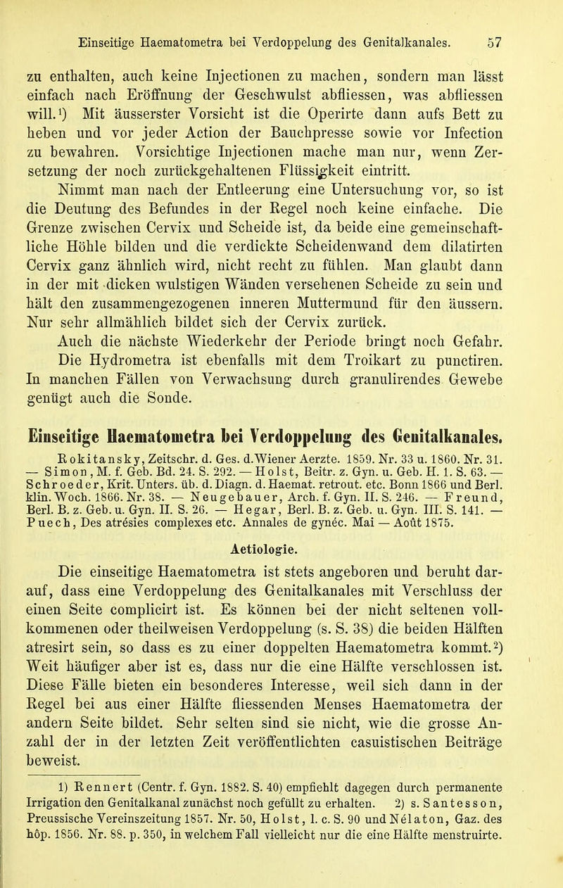 zu enthalten, auch keine Injectionen zu machen, sondern man lässt einfach nach Eröffnung- der Geschwulst abfliessen, was abfliessen will.1) Mit äusserster Vorsicht ist die Operirte dann aufs Bett zu heben und vor jeder Action der Bauchpresse sowie vor Infection zu bewahren. Vorsichtige Injectionen mache man nur, wenn Zer- setzung der noch zurückgehaltenen Flüssigkeit eintritt. Nimmt man nach der Entleerung eine Untersuchung vor, so ist die Deutung des Befundes in der Regel noch keine einfache. Die Grenze zwischen Cervix und Scheide ist, da beide eine gemeinschaft- liche Höhle bilden und die verdickte Scheidenwand dem dilatirten Cervix ganz ähnlich wird, nicht recht zu fühlen. Man glaubt dann in der mit dicken wulstigen Wänden versehenen Scheide zu sein und hält den zusammengezogenen inneren Muttermund für den äussern. Nur sehr allmählich bildet sich der Cervix zurück. Auch die nächste Wiederkehr der Periode bringt noch Gefahr. Die Hydrometra ist ebenfalls mit dem Troikart zu punctiren. In manchen Fällen von Verwachsung durch granulirendes Gewebe genügt auch die Sonde. Einseitige Haematometra bei Verdoppelung des Genitalkanales. Rokitansky, Zeitschr. d. Ges. d.Wiener Aerzte. 1859. Nr. 33 u. 1860. Nr. 31. — Simon ,M. f. Geb. Bd. 24. S. 292. — Holst, Beitr. z. Gyn. u. Geb. H. 1. S. 63. — Sehr oeder, Krit. Unters, üb. d. Diagn. d. Haemat. retrout. etc. Bonn 1866 und Berk klin.Woch. 1866.Nr.38. — Neugebauer, Aren. f. Gyn. II. S. 246. — Freund, Berk B.z. Geb.u. Gyn. II. S. 26. — Hegar, Berl.B.z. Geb. u. Gyn. III. S. 141. — P uech, Des atresies complexes etc. Annales de gynöc. Mai — Aoüt 1875. Aetiologie. Die einseitige Haematometra ist stets angeboren und beruht dar- auf, dass eine Verdoppelung des Genitalkanales mit Verschluss der einen Seite complicirt ist. Es können bei der nicht seltenen voll- kommenen oder theilweisen Verdoppelung (s. S. 38) die beiden Hälften atresirt sein, so dass es zu einer doppelten Haematometra kommt.2) Weit häufiger aber ist es, dass nur die eine Hälfte verschlossen ist. Diese Fälle bieten ein besonderes Interesse, weil sich dann in der Regel bei aus einer Hälfte fliessenden Menses Haematometra der andern Seite bildet. Sehr selten sind sie nicht, wie die grosse An- zahl der in der letzten Zeit veröffentlichten casuistischen Beiträge beweist. 1) Rennert (Centr. f. Gyn. 1882. S. 40) empfiehlt dagegen durch permanente Irrigation den Genitalkanal zunächst noch gefüllt zu erhalten. 2) s. S antess o n, Preussische Vereinszeitung 1857. Nr. 50, Holst, 1. c. S. 90 undNelaton, Gaz. des höp. 1856. Nr. 88. p. 350, in -welchem Fall vielleicht nur die eine Hälfte menstruirte.