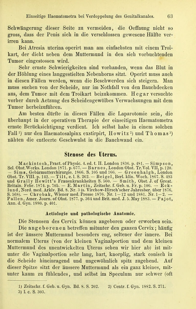 Schwängerung dieser Seite zu vermeiden, die Oeffhung nicht so gross, dass der Penis sich in die verschlossen gewesene Hälfte ver- irren kann. Bei Atresia uterina operirt man am einfachsten mit einem Troi- kart, der dicht neben dem Muttermund in den sich vorbuchtenden Tumor eingestossen wird. Sehr ernste Schwierigkeiten sind vorhanden, wenn das Blut in der Höhlung eines langgestielten Nebenhorns sitzt. Operirt muss auch in diesen Fällen werden, wenn die Beschwerden sich steigern. Man muss suchen von der Scheide, nur im Nothfall von den Bauchdecken aus, dem Tumor mit dem Troikart beizukommen. He gar versuchte vorher durch Aetzung des Scheideugewölbes Verwachsungen mit dem Tumor herbeizuführen. Am besten dürfte in diesen Fällen die Laparotomie sein, die überhaupt in der operativen Therapie der einseitigen Haematometra ernste Berücksichtigung verdient. Ich selbst habe in einem solchen Fall') nur den Haematosalpinx exstirpirt, Howitz-) und Thomas3) nähten die entleerte Geschwulst in die Bauchwand ein. Steuose des Uterus. Mackintosh,Pract. of Physic. 4.ed. t. II. London 1836. p.481. —Simpson, Sei. Obst.Works. London 1871. p. 677. — Barnes, London Obst. Tr.Yol. VII, p. 120. — Sims, Gebärmutterchirurgie. 1866. S. 105 und 166. — Greenhalgh, London Obst. Tr. VIII. p. 142. — Tilt, e. 1. S. 262. — Beigel, Berl. klin. Woch. 1867. S. 493 und Graily Hewitt's Frauenkrankheiten S. 560. — Smith, Obst. J. of Great. Britain. Febr. 1874. p. 705. — E. Martin, Zeitschr. f. Geb. u. Fr. p. 106. — Eck- lund, Nord. med. Arkiv. Bd. 8. Nr. 3 (s. Virchow-Hirsch'scher Jahresber. über 1876. S. 568). — Chrobak, Wiener med. Presse 1876. Nr. 1-12 und 1881. Nr. 1-2. — Pallen, Amer. Journ. of Obst. 1877. p. 364 und Brit. med. J. 5.May 1883. — Pajot, Ann. d. Gyn. 1880. p. 401. Aetiolog-ie und pathologische Anatomie. Die Stenosen des Cervix können angeboren oder erworben sein. Die angeborenen betreffen mitunter den ganzen Cervix; häufig ist der äussere Muttermund besonders eng, seltener der innere. Bei normalem Uterus (von der kleinen Vaginalportion und dem kleinen Muttermund des unentwickelten Uterus sehen wir hier ab) ist mit- unter die Vaginalportion sehr lang, hart, knorplig, stark conisch in die Scheide hineinragend und ungewöhnlich spitz zugehend. Auf dieser Spitze sitzt der äussere Muttermund als ein ganz kleines, mit- unter kaum zu fühlendes, und selbst im Speculum nur schwer (oft 1) Zeitschr. f. Geb. u. Gyn. Bd. 8. S. 202. 2) Centr. f. Gyn. 1882. S. 271. 3) 1. c. S. 303.