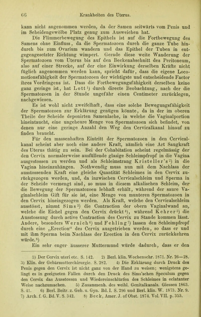 kann nicht angenommen werden, da der Samen seitwärts vom Penis und im Scheidengewölbe Platz genug zum Ausweichen hat. Die Flimmerbewegung des Epithels ist auf die Fortbewegung des Samens ohne Einfluss, da die Spermatozoen durch die ganze Tube hin- durch bis zum Ovarium wandern und das Epithel der Tuben in ent- gegengesetzter Richtung wimpert. Gerade diese weite Wanderung der Spermatozoen vom Uterus bis auf den Beckenabschnitt des Peritoneum, also auf einer Strecke, auf der eine Einwirkung derselben Kräfte nicht füglich angenommen werden kann, spricht dafür, dass die eigene Loco- motionsfäbigkeit der Spermatozoen der wichtigste und entscheidende Factor ihres Vordringens ist. Dass die Fortbewegungsfähigkeit derselben keine ganz geringe ist, hat Lott1) durch directe Beobachtung, nach der die Spermatozoen in der Stunde ungefähr einen Centimeter zurücklegen, nachgewiesen. Es ist wohl nicht zweifelhaft, dass eine solche Bewegungsfähigkeit der Spermatozoen zur Erklärung genügen könnte, da in der im oberen Theile der Scheide deponirten Samenlache, in welche die Vaginalportion hineintaucht, eine ungeheure Menge von Spermatozoen sich befindet, von denen nur eine geringe Anzahl den Weg den Cervicalkanal hinauf zu finden braucht. Für den massenhaften Eintritt der Spermatozoen in den Cervical- kanal scheint aber noch eine andere Kraft, nämlich eine Art Saugkraft des Uterus thätig zu sein. Bei der Cohabitation scheint regelmässig der den Cervix normalerweise ausfüllende glasige Schleimpfropf in die Vagina ausgestossen zu werden und als Schleimstrang Kr ist eil er's'2) in die Vagina hineinzuhängen. Nothwendig muss nun mit dem Nachlass der ausstossenden Kraft eine gleiche Quantität Schleimes in den Cervix zu- rückgezogen werden, und, da inzwischen Cervicalschleim und Sperma in der Scheide vermengt sind, so muss in diesem alkalischen Schleim, der die Bewegung der Spermatozoen lebhaft erhält, während der saure Va- ginalschleim Gift für sie ist, eine Menge von munteren Spermatozoen in den Cervix hineingezogen werden. Als Kraft, welche den Cervicalschleim ausstösst, nimmt Sims3) die Contraction der obern Vaginal wand an, welche die Eichel gegen den Cervix drückt4), während Kehr er5) die Ausstossung durch active Contraction des Cervix zu Stande kommen lässt. Andere, besonders Wernich6) und Fehling) lassen den Schleimpfropf durch eine „Erection des Cervix ausgetrieben werden, so dass er und mit ihm Sperma beim Nachlass der Erection in den Cervix zurückkehren würde.8) Ein sehr enger- äusserer Muttermund würde dadurch, dass er den 1) Der Cervix uteri etc. S. 142. 2) Berl. klin. Wochenschr. 1871. Nr. 26—28. 3) Klin. der Gebärmutterchirurgie. S. 282. 4) Die Erklärung durch Druck des Penis gegen den Cervix ist nicht ganz von der Hand zu weisen; wenigstens ge- lingt es in geeigneten Fällen durch den Druck des Sims'schen Speculum gegen den Cervix das Ausstossen und Wiedereinschlürfen des Schleimes in eclatanter Weise nachzumachen. 5) Zusammenh. des weibl. Genitalkanals. Giessen 1863. S. 41. 6) Berl. Beitr. z. Geb. u. Gyn. Bd. I. S. 296 und Berl. klin. W. 1873. Nr. 9.