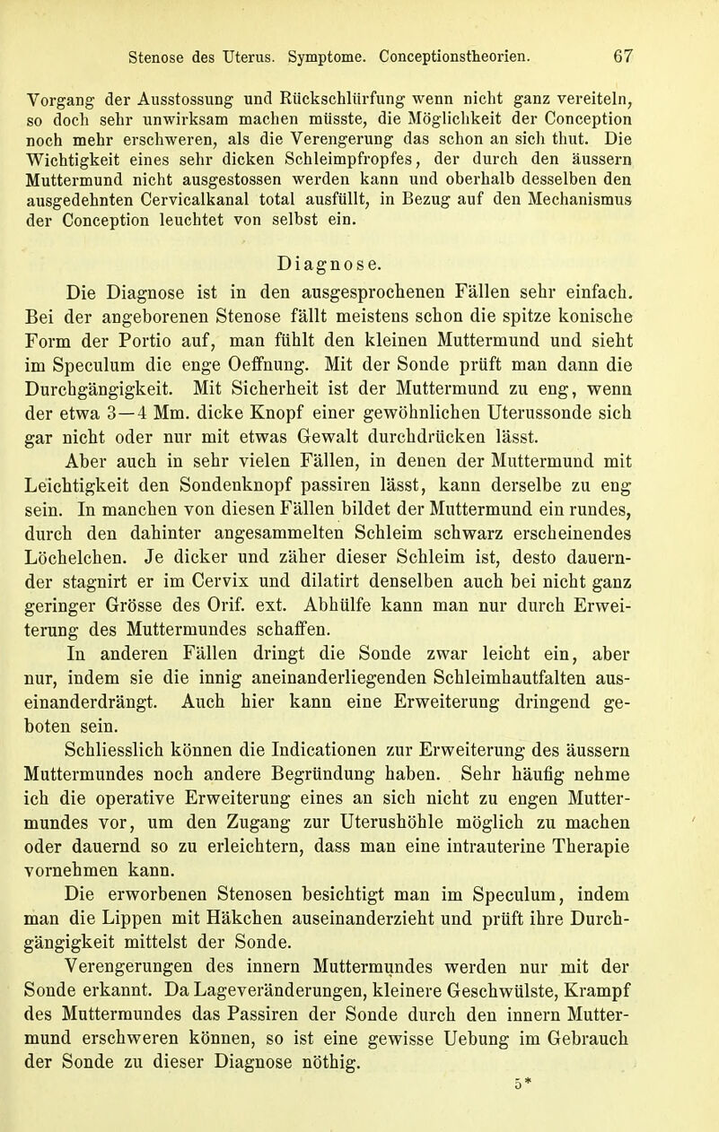 Vorgang der Ausstossung und Rückschlürfung wenn nicht ganz vereiteln, so doch sehr unwirksam machen müsste, die Möglichkeit der Conception noch mehr erschweren, als die Verengerung das schon an sich thut. Die Wichtigkeit eines sehr dicken Schleimpfropfes, der durch den äussern Muttermund nicht ausgestossen werden kann und oberhalb desselben den ausgedehnten Cervicalkanal total ausfüllt, in Bezug auf den Mechanismus der Conception leuchtet von selbst ein. Diagnose. Die Diagnose ist in den ausgesprochenen Fällen sehr einfach. Bei der angeborenen Stenose fällt meistens schon die spitze konische Form der Portio auf, man fühlt den kleinen Muttermund und sieht im Speculum die enge Oeffnung. Mit der Sonde prüft man dann die Durchgängigkeit. Mit Sicherheit ist der Muttermund zu eng, wenn der etwa 3—4 Mm. dicke Knopf einer gewöhnlichen Uterussonde sich gar nicht oder nur mit etwas Gewalt durchdrücken lässt. Aber auch in sehr vielen Fällen, in denen der Muttermund mit Leichtigkeit den Sondenknopf passiren lässt, kann derselbe zu eng sein. In manchen von diesen Fällen bildet der Muttermund ein rundes, durch den dahinter angesammelten Schleim schwarz erscheinendes Löchelchen. Je dicker und zäher dieser Schleim ist, desto dauern- der stagnirt er im Cervix und dilatirt denselben auch bei nicht ganz geringer Grösse des Orif. ext. Abhülfe kann man nur durch Erwei- terung des Muttermundes schaffen. In anderen Fällen dringt die Sonde zwar leicht ein, aber nur, indem sie die innig aneinanderliegenden Schleimhautfalten aus- einanderdrängt. Auch hier kann eine Erweiterung dringend ge- boten sein. Schliesslich können die Indicationen zur Erweiterung des äussern Muttermundes noch andere Begründung haben. Sehr häufig nehme ich die operative Erweiterung eines an sich nicht zu engen Mutter- mundes vor, um den Zugang zur Uterushöhle möglich zu machen oder dauernd so zu erleichtern, dass man eine intrauterine Therapie vornehmen kann. Die erworbenen Stenosen besichtigt man im Speculum, indem man die Lippen mit Häkchen auseinanderzieht und prüft ihre Durch- gängigkeit mittelst der Sonde. Verengerungen des innern Muttermundes werden nur mit der Sonde erkannt. Da Lageveränderungen, kleinere Geschwülste, Krampf des Muttermundes das Passiren der Sonde durch den innern Mutter- mund erschweren können, so ist eine gewisse Uebung im Gebrauch der Sonde zu dieser Diagnose nöthig. 5*