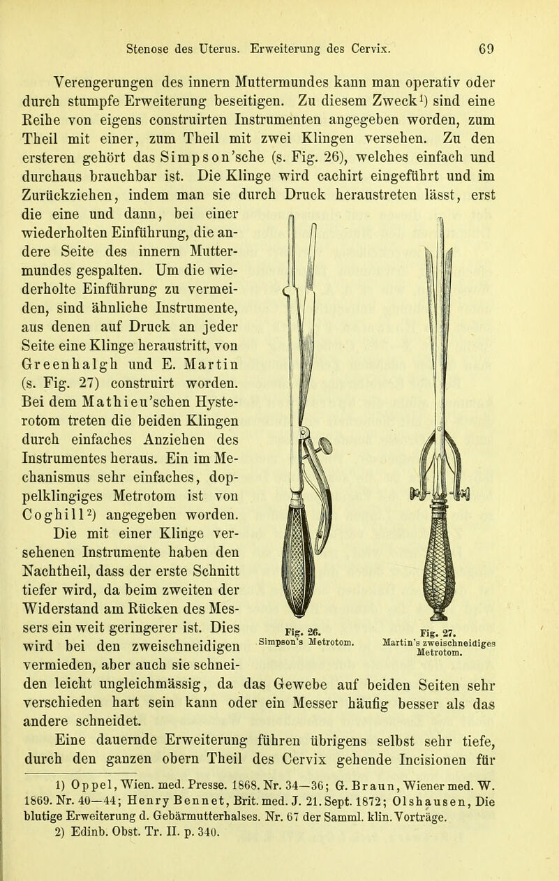 Verengerungen des innern Muttermundes kann man operativ oder durch stumpfe Erweiterung beseitigen. Zu diesem Zweck1) sind eine Keine von eigens construirten Instrumenten angegeben worden, zum Theil mit einer, zum Theil mit zwei Klingen versehen. Zu den ersteren gehört das Simpson'sche (s. Fig. 26), welches einfach und durchaus brauchbar ist. Die Klinge wird cachirt eingeführt und im Zurückziehen, indem man sie durch Druck heraustreten lässt, erst die eine und dann, bei einer wiederholten Einführung, die an- dere Seite des innern Mutter- mundes gespalten. Um die wie- derholte Einführung zu vermei- den, sind ähnliche Instrumente, aus denen auf Druck an jeder Seite eine Klinge heraustritt, von Greenhalgh und E. Martin (s. Fig. 27) construirt worden. Bei dem Mathieu'schen Hyste- rotom treten die beiden Klingen durch einfaches Anziehen des Instrumentes heraus. Ein im Me- chanismus sehr einfaches, dop- pelklingiges Metrotom ist von Coghill2) angegeben worden. Die mit einer Klinge ver- sehenen Instrumente haben den Nachtheil, dass der erste Schnitt tiefer wird, da beim zweiten der Widerstand am Rücken des Mes- sers ein weit geringerer ist. Dies wird bei den zweischneidigen SiraP80n'3 Metrotom. MartinWeiscUidiges vermieden, aber auch sie schnei- den leicht ungleichmässig, da das Gewebe auf beiden Seiten sehr verschieden hart sein kann oder ein Messer häufig besser als das andere schneidet. Eine dauernde Erweiterung führen übrigens selbst sehr tiefe, durch den ganzen obern Theil des Cervix gehende Incisionen für 1) Oppel, Wien. med. Presse. 1868. Nr. 34—36; G. Braun, Wiener med. W. 1869. Nr. 40—44; Henry Bennet, Brit.med. J. 21. Sept. 1872; Olshausen, Die blutige Erweiterung d. Gebärmutterhalses. Nr. 67 der Samml. klin. Vorträge. 2) Edinb. Obst. Tr. II. p. 340.