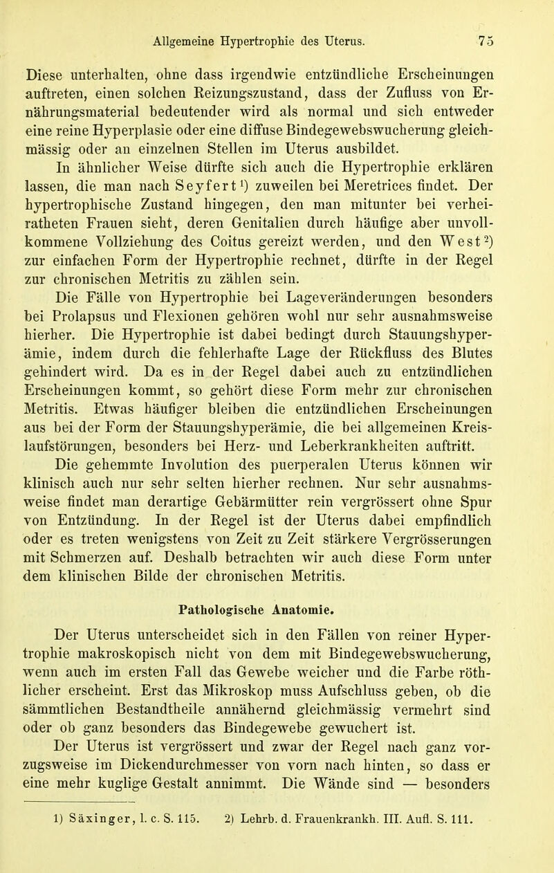 Diese unterhalten, ohne dass irgendwie entzündliche Erscheinungen auftreten, einen solchen Reizungszustand, dass der Zufluss von Er- nährungsmaterial bedeutender wird als normal und sich entweder eine reine Hyperplasie oder eine diffuse Bindegewebswucherung gleich- massig oder an einzelnen Stellen im Uterus ausbildet. In ähnlicher Weise dürfte sich auch die Hypertrophie erklären lassen, die man nach Seyfert1) zuweilen bei Meretrices findet. Der hypertrophische Zustand hingegen, den man mitunter bei verhei- ratheten Frauen sieht, deren Genitalien durch häufige aber unvoll- kommene Vollziehung des Coitus gereizt werden, und den West2) zur einfachen Form der Hypertrophie rechnet, dürfte in der Regel zur chronischen Metritis zu zählen sein. Die Fälle von Hypertrophie bei Lageveränderungen besonders bei Prolapsus und Flexionen gehören wohl nur sehr ausnahmsweise hierher. Die Hypertrophie ist dabei bedingt durch Stauungshyper- ämie, indem durch die fehlerhafte Lage der Rückfluss des Blutes gehindert wird. Da es in der Regel dabei auch zu entzündlichen Erscheinungen kommt, so gehört diese Form mehr zur chronischen Metritis. Etwas häufiger bleiben die entzündlichen Erscheinungen aus bei der Form der Stauungshyperämie, die bei allgemeinen Kreis- laufstörungen, besonders bei Herz- und Leberkrankheiten auftritt. Die gehemmte Involution des puerperalen Uterus können wir klinisch auch nur sehr selten hierher rechnen. Nur sehr ausnahms- weise findet man derartige Gebärmütter rein vergrössert ohne Spur von Entzündung. In der Regel ist der Uterus dabei empfindlich oder es treten wenigstens von Zeit zu Zeit stärkere Vergrösserungen mit Schmerzen auf. Deshalb betrachten wir auch diese Form unter dem klinischen Bilde der chronischen Metritis. Pathologische Anatomie. Der Uterus unterscheidet sich in den Fällen von reiner Hyper- trophie makroskopisch nicht von dem mit Bindegewebswucherung, wenn auch im ersten Fall das Gewebe weicher und die Farbe röth- licher erscheint. Erst das Mikroskop muss Aufschluss geben, ob die sämmtlichen Bestandtheile annähernd gleichmässig vermehrt sind oder ob ganz besonders das Bindegewebe gewuchert ist. Der Uterus ist vergrössert und zwar der Regel nach ganz vor- zugsweise im Dickendurchmesser von vorn nach hinten, so dass er eine mehr kuglige Gestalt annimmt. Die Wände sind — besonders 1) Säxinger, 1. c. S. 115. 2) Lehrb. d. Frauenkrankh. III. Aufl. S. 111.