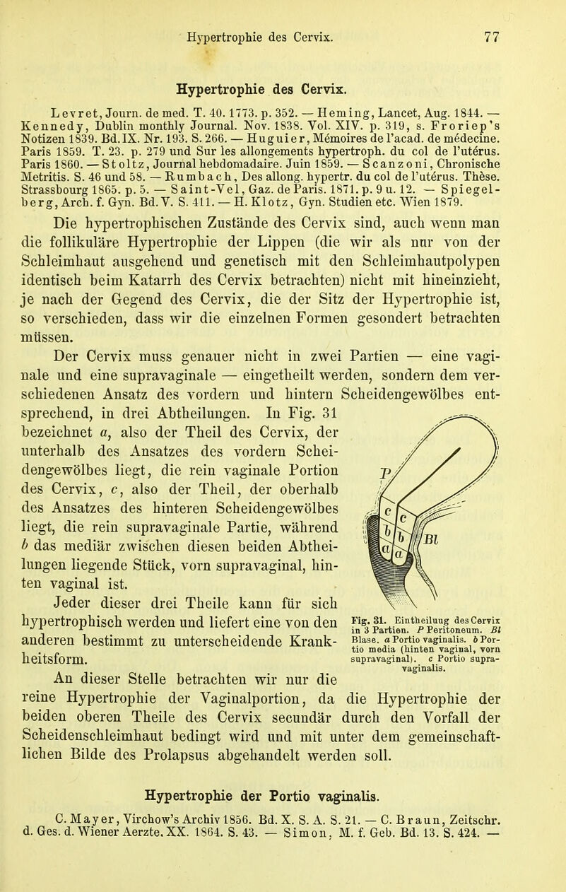 Hypertrophie des Cervix. L evret, Journ. de med. T. 40.1773. p. 352. — Heining, Lancet, Aug. 1844. — Kennedy, Dublin monthly Journal. Nov. 1838. Vol. XIV. p. 319, s. Froriep's Notizen 1839. Bd.IX. Nr. 193. S. 266. — Huguier, Memoires de l'acad. de medecine. Paris 1859. T. 23. p. 279 und Sur les allongements hypertroph, du col de l'uterus. Paris 1860. — Stoltz, Journalhebdomadaire. Juin 1859. — Scanzoni, Chronische Metritis. S. 46 und 58. — Rumbach, Des allong. hypertr. du col de l'uterus. These. Strassbourg 1865. p. 5. — Saint-Vel, Gaz. de Paris. 1871. p. 9 u. 12. — Spiegel- berg, Arch. f. Gyn. Bd.V. S. 411. — H. Klotz, Gyn. Studien etc. Wien 1879. Die hypertrophischen Zustände des Cervix sind, auch wenn man die follikuläre Hypertrophie der Lippen (die wir als nur von der Schleimhaut ausgehend und genetisch mit den Schleimhautpolypen identisch beim Katarrh des Cervix betrachten) nicht mit hineinzieht, je nach der Gegend des Cervix, die der Sitz der Hypertrophie ist, so verschieden, dass wir die einzelnen Formen gesondert betrachten müssen. Der Cervix muss genauer nicht in zwei Partien — eine vagi- nale und eine supravaginale — eingetheilt werden, sondern dem ver- schiedenen Ansatz des vordem und hintern Scheidengewölbes ent- sprechend, in drei Abtheilungen. In Fig. 31 bezeichnet a, also der Theil des Cervix, der unterhalb des Ansatzes des vordem Schei- dengewölbes liegt, die rein vaginale Portion des Cervix, c, also der Theil, der oberhalb des Ansatzes des hinteren Scheidengewölbes liegt, die rein supravaginale Partie, während b das mediär zwischen diesen beiden Abthei- lungen liegende Stück, vorn supravaginal, hin- ten vaginal ist. Jeder dieser drei Theile kann für sich hypertrophisch werden und liefert eine von den Fte;!1-..EiüthDei'uu.? aescems r in 3 Partien. P Peritoneum. Bl anderen bestimmt zu unterscheidende Krank- ?!1^».p«Ä?*?8^ali?i,*??„r: heitsform. An dieser Stelle betrachten wir nur die reine Hypertrophie der Vaginalportion, da die Hypertrophie der beiden oberen Theile des Cervix secundär durch den Vorfall der Scheidenschleimhaut bedingt wird und mit unter dem gemeinschaft- lichen Bilde des Prolapsus abgehandelt werden soll. tio media (hinten vaginal, vorn supravaginal), c Portio supra- vaginalis. Hypertrophie der Portio vaginalis. C.Mayer, Virchow's Archiv 1856. Bd.X. S.A. S. 21. — C. Braun, Zeitschr. d. Ges. d. Wiener Aerzte. XX. 1864. S. 43. — Simon. M. f. Geb. Bd. 13. S. 424. —