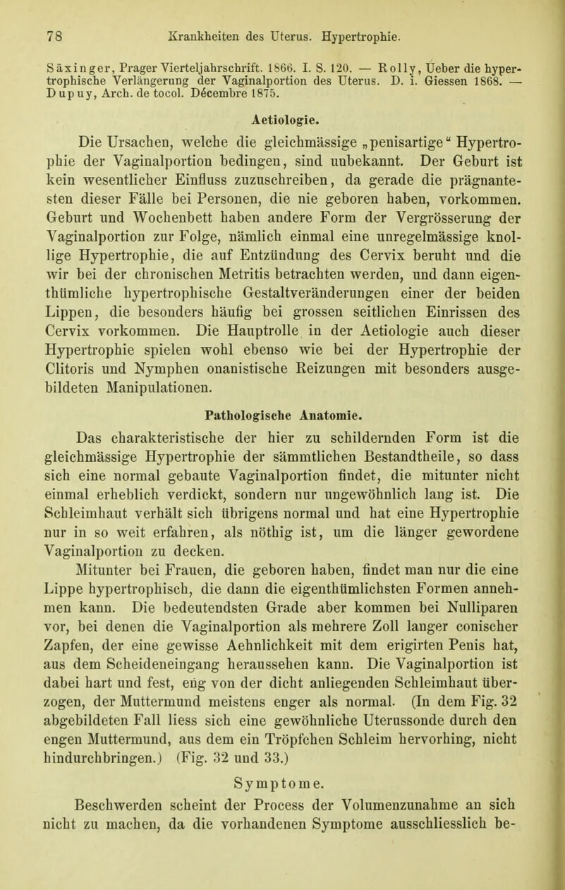 Säxinger, Prager Vierteljahrschrift. 1S66. I. S. 120. — Rolly, Ueber die hyper- trophische Verlängerung der Vaginalportion des Uterus. D. i. Giessen 1868. — Dupuy, Arch. de tocol. D£cembre 1875. Aetiologie. Die Ursachen, welche die gleichmässige „ penisartige Hypertro- phie der Vaginalportion bedingen, sind unbekannt. Der Geburt ist kein wesentlicher Einfluss zuzuschreiben, da gerade die prägnante- sten dieser Fälle bei Personen, die nie geboren haben, vorkommen. Geburt und Wochenbett haben andere Form der Vergrösserung der Vaginalportion zur Folge, nämlich einmal eine unregelmässige knol- lige Hypertrophie, die auf Entzündung des Cervix beruht und die wir bei der chronischen Metritis betrachten werden, und dann eigen- thümliche hypertrophische Gestaltveränderungen einer der beiden Lippen, die besonders häufig bei grossen seitlichen Einrissen des Cervix vorkommen. Die Hauptrolle in der Aetiologie auch dieser Hypertrophie spielen wohl ebenso wie bei der Hypertrophie der Clitoris und Nymphen onanistische Reizungen mit besonders ausge- bildeten Manipulationen. Pathologische Anatomie. Das charakteristische der hier zu schildernden Form ist die gleichmässige Hypertrophie der sämmtlichen Bestandtheile, so dass sich eine normal gebaute Vaginalportion findet, die mitunter nicht einmal erheblich verdickt, sondern nur ungewöhnlich lang ist. Die Schleimhaut verhält sich übrigens normal und hat eine Hypertrophie nur in so weit erfahren, als nöthig ist, um die länger gewordene Vaginalportion zu decken. Mitunter bei Frauen, die geboren haben, findet man nur die eine Lippe hypertrophisch, die dann die eigenthümlichsten Formen anneh- men kann. Die bedeutendsten Grade aber kommen bei Nulliparen vor, bei denen die Vaginalportion als mehrere Zoll langer conischer Zapfen, der eine gewisse Aehnlichkeit mit dem erigirten Penis hat, aus dem Scheideneingang heraussehen kann. Die Vaginalportion ist dabei hart und fest, eng von der dicht anliegenden Schleimhaut über- zogen, der Muttermund meistens enger als normal. (In dem Fig. 32 abgebildeten Fall Hess sich eine gewöhnliche Uterussonde durch den engen Muttermund, aus dem ein Tröpfchen Schleim hervorhing, nicht hindurchbringen.) (Fig. 32 und 33.) Symptome. Beschwerden scheint der Process der Volumenzunahme an sich nicht zu machen, da die vorhandenen Symptome ausschliesslich be-