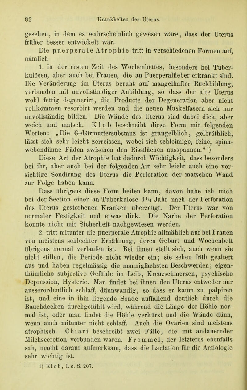 gesehen, in dem es wahrscheinlich gewesen wäre, dass der Uterus früher besser entwickelt war. Die puerperale Atrophie tritt in verschiedenen Formen auf, nämlich 1. in der ersten Zeit des Wochenbettes, besonders bei Tuber- kulösen, aber auch bei Frauen, die an Puerperalfieber erkrankt sind. Die Veränderung im Uterus beruht auf mangelhafter Rückbildung, verbunden mit unvollständiger Anbildung, so dass der alte Uterus wohl fettig degenerirt, die Producte der Degeneration aber nicht vollkommen resorbirt werden und die neuen Muskelfasern sich nur unvollständig bilden. Die Wände des Uterus sind dabei dick, aber weich und matsch. K1 o b beschreibt diese Form mit folgenden Worten: „Die Gebärmuttersubstanz ist graugelblich, gelbröthlich, lässt sich sehr leicht zerreissen, wobei sich schleimige, feine, spinn- webendünne Fäden zwischen den Rissflächen ausspannen.1) Diese Art der Atrophie hat dadurch Wichtigkeit, dass besonders bei ihr, aber auch bei der folgenden Art sehr leicht auch eine vor- sichtige Sondirung des Uterus die Perforation der matschen Wand zur Folge haben kann. Dass übrigens diese Form heilen kann, davon habe ich mich bei der Section einer an Tuberkulose 1 lk Jahr nach der Perforation des Uterus gestorbenen Kranken überzeugt. Der Uterus war von normaler Festigkeit und etwas dick. Die Narbe der Perforation konnte nicht mit Sicherheit nachgewiesen werden. 2. tritt mitunter die puerperale Atrophie allmählich auf bei Frauen von meistens schlechter Ernährung, deren Geburt und Wochenbett übrigens normal verlaufen ist. Bei ihnen stellt sich, auch wenn sie nicht stillen, die Periode nicht wieder ein; sie sehen früh gealtert aus und haben regelmässig die mannigfachsten Beschwerden; eigen- tümliche subjective Gefühle im Leib, Kreuzschmerzen, psychische Depression, Hysterie. Man findet bei ihnen den Uterus entweder nur ausserordentlich schlaff, dünnwandig, so dass er kaum zu palpiren ist, und eine in ihm liegende Sonde auffallend deutlich durch die Bauchdecken durchgefühlt wird, während die Länge der Höhle nor- mal ist, oder man findet die Höhle verkürzt und die Wände dünn, wenn auch mitunter nicht schlaff. Auch die Ovarien sind meistens atrophisch. Chiari beschreibt zwei Fälle, die mit andauernder Milchsecretion verbunden waren. Frommel, der letzteres ebenfalls sah, macht darauf aufmerksam, dass die Lactation für die Aetiologie sehr wichtig ist. 1) Klob, I.e. S. 207.