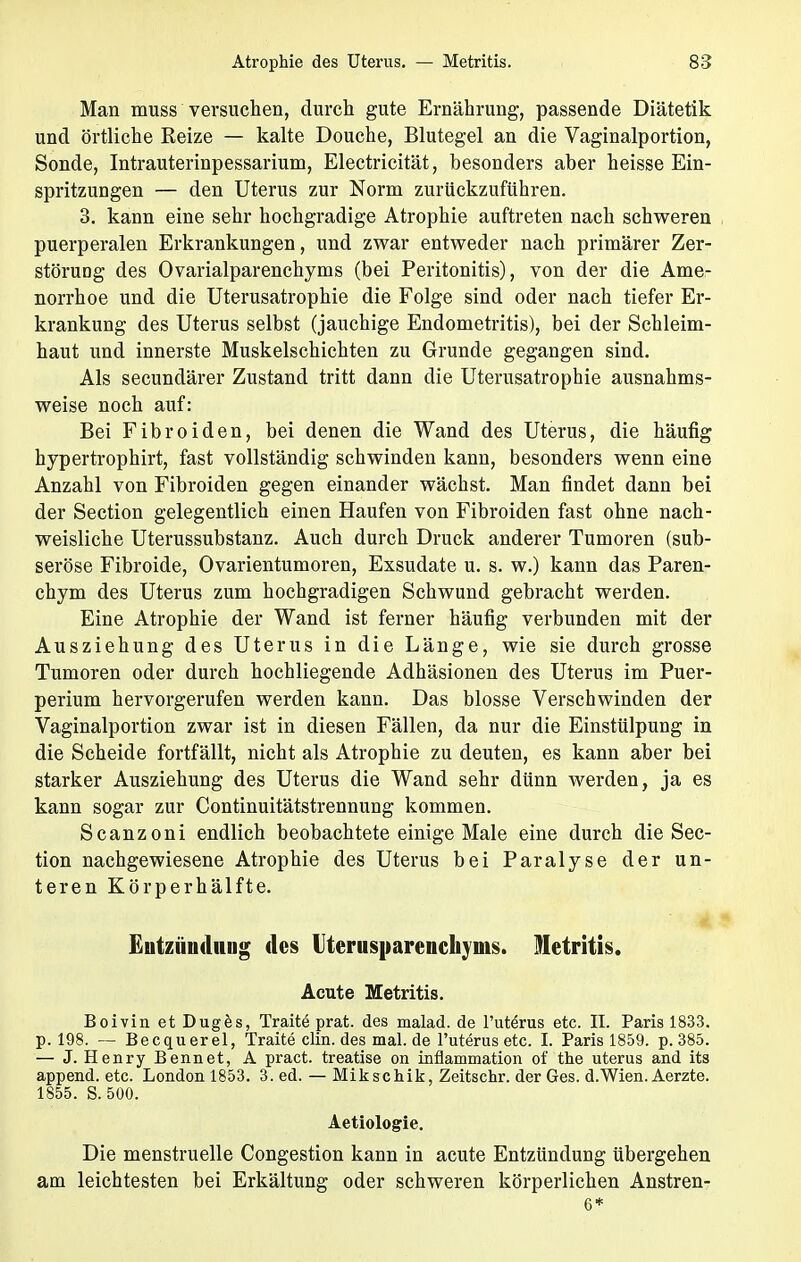 Man muss versuchen, durch gute Ernährung, passende Diätetik und örtliche Reize — kalte Douche, Blutegel an die Vaginalportion, Sonde, Intrauterinpessarium, Electricität, besonders aber heisse Ein- spritzungen — den Uterus zur Norm zurückzuführen. 3. kann eine sehr hochgradige Atrophie auftreten nach schweren puerperalen Erkrankungen, und zwar entweder nach primärer Zer- störung des Ovarialparenchyms (bei Peritonitis), von der die Ame- norrhoe und die Uterusatrophie die Folge sind oder nach tiefer Er- krankung des Uterus selbst (jauchige Endometritis), bei der Schleim- haut und innerste Muskelschichten zu Grunde gegangen sind. Als secundärer Zustand tritt dann die Uterusatrophie ausnahms- weise noch auf: Bei Fibroiden, bei denen die Wand des Uterus, die häufig hypertrophirt, fast vollständig schwinden kann, besonders wenn eine Anzahl von Fibroiden gegen einander wächst. Man findet dann bei der Section gelegentlich einen Haufen von Fibroiden fast ohne nach- weisliche Uterussubstanz. Auch durch Druck anderer Tumoren (sub- seröse Fibroide, Ovarientumoren, Exsudate u. s. w.) kann das Paren- chym des Uterus zum hochgradigen Schwund gebracht werden. Eine Atrophie der Wand ist ferner häufig verbunden mit der Ausziehung des Uterus in die Länge, wie sie durch grosse Tumoren oder durch hochliegende Adhäsionen des Uterus im Puer- perium hervorgerufen werden kann. Das blosse Verschwinden der Vaginalportion zwar ist in diesen Fällen, da nur die Einstülpung in die Scheide fortfällt, nicht als Atrophie zu deuten, es kann aber bei starker Ausziehung des Uterus die Wand sehr dünn werden, ja es kann sogar zur Continuitätstrennung kommen. Scanzoni endlich beobachtete einige Male eine durch die Sec- tion nachgewiesene Atrophie des Uterus bei Paralyse der un- teren Körperhälfte. Entzündung des Uterusparenchyms. Metritis. Acute Metritis. Boivin et Duges, Traite prat. des malad, de l'utörus etc. IL Paris 1833. p. 198. — Becquerel, Traite clin. des mal.de l'uterus etc. I. Paris 1859. p. 385. — J. Henry Bennet, A pract. treatise on inflammation of the uterus and its append. etc. London 1853. 3. ed. — Mikschik, Zeitschr. der Ges. d.Wien. Aerzte. 1855. S. 500. Aetiologie. Die menstruelle Congestion kann in acute Entzündung übergehen am leichtesten bei Erkältung oder schweren körperlichen Anstren- 6*