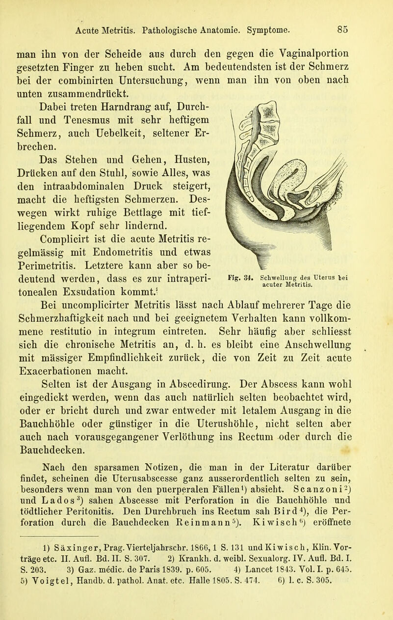 man ihn von der Scheide aus durch den gegen die Vaginalportion gesetzten Finger zu heben sucht. Am bedeutendsten ist der Schmerz bei der combinirten Untersuchung, wenn man ihn von oben nach unten zusammendrückt. Dabei treten Harndrang auf, Durch- fall und Tenesmus mit sehr heftigem Schmerz, auch Uebelkeit, seltener Er- brechen. Das Stehen und Gehen, Husten, Drücken auf den Stuhl, sowie Alles, was den intraabdominalen Druck steigert, macht die heftigsten Schmerzen. Des- wegen wirkt ruhige Bettlage mit tief- liegendem Kopf sehr lindernd. Complicirt ist die acute Metritis re- gelmässig mit Endometritis und etwas Perimetritis. Letztere kann aber so be- deutend werden, dass es zur intraperi- tonealen Exsudation kommt.' Bei uncomplicirter Metritis lässt nach Ablauf mehrerer Tage die Schmerzhaftigkeit nach und bei geeignetem Verhalten kann vollkom- mene restitutio in integrum eintreten. Sehr häufig aber schliesst sich die chronische Metritis an, d. h. es bleibt eine Anschwellung mit massiger Empfindlichkeit zurück, die von Zeit zu Zeit acute Exacerbationen macht. Selten ist der Ausgang in Abscedirung. Der Abscess kann wohl eingedickt werden, wenn das auch natürlich selten beobachtet wird, oder er bricht durch und zwar entweder mit letalem Ausgang in die Bauchhöhle oder günstiger in die Uterushöhle, nicht selten aber auch nach vorausgegangener Verlöthung ins Rectum oder durch die Bauchdecken. Nach den sparsamen Notizen, die man in der Literatur darüber findet, scheinen die Uterusabscesse ganz ausserordentlich selten zu sein, besonders wenn man von den puerperalen Fällen1) absieht. Scanzoni2) und La dos3) sahen Abscesse mit Perforation in die Bauchhöhle und tödtlicher Peritonitis. Den Durchbruch ins Rectum sah B i r d 4), die Per- foration durch die Bauchdecken Reinmann5). Kiwisch'') eröffnete 1) Säxinger, Prag. Vierteljahrschr. 1866, 1 S. 131 und Kiwisch, Klin. Vor- träge etc. II. Aufl. Bd. II. S. 307. 2) Krankh. d. weibl. Sexualorg. IV. Aufl. Bd. I. S. 203. 3) Gaz. medic. de Paris 1839. p. 605. 4) Lancet 1843. Vol. I. p. 645. 5) Voigtei, Handb. d. pathol. Anat. etc. Halle 1805. S. 474. 6) 1. c. S. 305. Fig. 34. Schwellung des Uterus lei acuter Metritis.