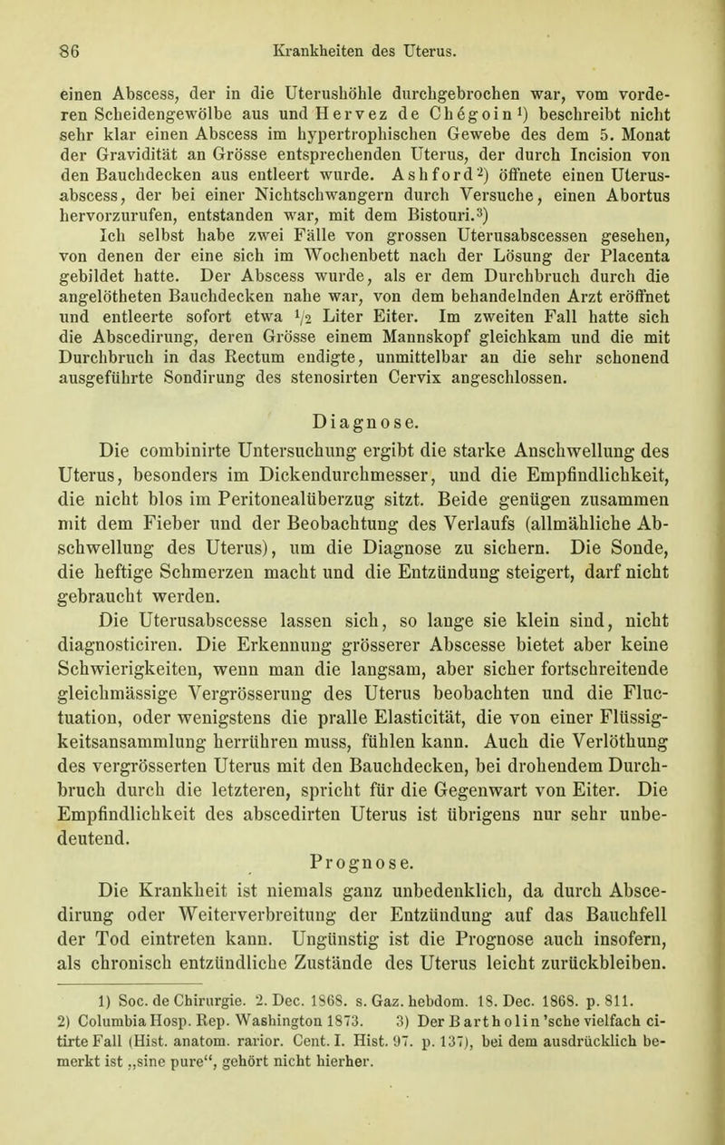 einen Abscess, der in die Uterushöhle durchgebrochen war, vom vorde- ren Scheidengewölbe aus und Hervez de Chßgoin1) beschreibt nicht sehr klar einen Abscess im hypertrophischen Gewebe des dem 5. Monat der Gravidität an Grösse entsprechenden Uterus, der durch Incision von den Bauchdecken aus entleert wurde. Ashford2) öffnete einen Uterus- abscess, der bei einer Nichtschwangern durch Versuche, einen Abortus hervorzurufen, entstanden war, mit dem Bistouri.3) Ich selbst habe zwei Fälle von grossen Uterusabscessen gesehen, von denen der eine sich im Wochenbett nach der Lösung der Placenta gebildet hatte. Der Abscess wurde, als er dem Durchbruch durch die angelötheten Bauchdecken nahe war, von dem behandelnden Arzt eröffnet und entleerte sofort etwa lfa Liter Eiter. Im zweiten Fall hatte sich die Abscedirung, deren Grösse einem Mannskopf gleichkam und die mit Durchbruch in das Rectum endigte, unmittelbar an die sehr schonend ausgeführte Sondirung des stenosirten Cervix angeschlossen. Diagnose. Die combinirte Untersuchung ergibt die starke Anschwellung des Uterus, besonders im Dickendurchmesser, und die Empfindlichkeit, die nicht blos im Peritonealüberzug sitzt. Beide genügen zusammen mit dem Fieber und der Beobachtung des Verlaufs (allmähliche Ab- schwellung des Uterus), um die Diagnose zu sichern. Die Sonde, die heftige Schmerzen macht und die Entzündung steigert, darf nicht gebraucht werden. Die Uterusabscesse lassen sich, so lange sie klein sind, nicht diagnosticiren. Die Erkennung grösserer Abscesse bietet aber keine Schwierigkeiten, wenn man die langsam, aber sicher fortschreitende gleichmässige Vergrösserung des Uterus beobachten und die Fluc- tuation, oder wenigstens die pralle Elasticität, die von einer Flüssig- keitsansammlung herrühren muss, fühlen kann. Auch die Verlöthung des vergrößerten Uterus mit den Bauchdecken, bei drohendem Durch- bruch durch die letzteren, spricht für die Gegenwart von Eiter. Die Empfindlichkeit des abscedirten Uterus ist übrigens nur sehr unbe- deutend. Prognose. Die Krankheit ist niemals ganz unbedenklich, da durch Absce- dirung oder Weiterverbreitung der Entzündung auf das Bauchfell der Tod eintreten kann. Ungünstig ist die Prognose auch insofern, als chronisch entzündliche Zustände des Uterus leicht zurückbleiben. 1) Soc. de Chirurgie. 2. Dec. 186S. s. Gaz. hebdoni. 18. Dec. 1868. p. 811. 2) Columbia Hosp. Rep. Washington 1873. 3) Der Barth olin 'sehe vielfach ci- tirte Fall (Hist. anatom. rarior. Cent. I. Hist. 97. p. 137), bei dem ausdrücklich be- merkt ist „sine pure, gehört nicht hierher.