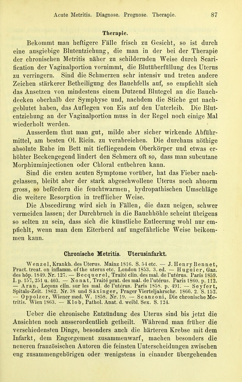 Therapie. Bekommt man heftigere Fälle frisch zu Gesicht, so ist durch eine ausgiebige Blutentziehung, die man in der bei der Therapie der chronischen Metritis näher zu schildernden Weise durch Scari- fication der Vaginalportion vornimmt, die Blutüberfüllung des Uterus zu verringern. Sind die Schmerzen sehr intensiv und treten andere Zeichen stärkerer Betheiligung des Bauchfells auf, so empfiehlt sich das Ansetzen von mindestens einem Dutzend Blutegel an die Bauch- decken oberhalb der Symphyse und, nachdem die Stiche gut nach- geblutet haben, das Auflegen von Eis auf den Unterleib. Die Blut- entziehung an der Vaginalportion muss in der Regel noch einige Mal wiederholt werden. Ausserdem thut man gut, milde aber sicher wirkende Abführ- mittel, am besten Ol. Ricin. zu verabreichen. Die durchaus nöthige absolute Ruhe im Bett mit tiefliegendem Oberkörper und etwas er- höhter Beckengegend lindert den Schmerz oft so, dass man subcutane Morphiuminjectionen oder Chloral entbehren kann. Sind die ersten acuten Symptome vorüber, hat das Fieber nach- gelassen, bleibt aber der stark abgeschwollene Uterus noch abnorm gross, so befördern die feuchtwarmen, hydropathischen Umschläge die weitere Resorption in trefflicher Weise. Die Abscedirung wird sich in Fällen, die dazu neigen, schwer vermeiden lassen; der Durchbruch in die Bauchhöhle scheint übrigens so selten zu sein, dass sich die künstliche Entleerung wohl nur em- pfiehlt, wenn man dem Eiterherd auf ungefährliche Weise beikom- men kann. Chronische Metritis. Uterusinfarkt. Wenzel, Krankh. des Uterus. Mainz 1816. S.54etc. — J. Henry Bennet, Pract. treat. on inflamm, of the uterus etc. London 1853. 3. ed. — Huguier, Gaz. des höp. 1849. Nr. 127. — Becquerel, Traite clin. des mal. del'uterus. Paris 1859. I. p. 157, 251 u. 403. — Nonat, Traite prat. des mal. de l'utörus. Paris 1860. p. 112. — Aran, Lecons clin. sur les mal. del'uterus. Paris 1858. p. 491. — Seyfert, Spitals-Zeit. 1862. Nr. 38 undSäxinger, Prager Vierteljahrschr. 1866.2. S. 152. — Oppolzer, Wiener med. W. 1858. Nr. 19. — Scanzoni, Die chronische Me- tritis. Wien 1863. — Klob, Pathol. Anat. d. weibl. Sex. S. 124. Ueber die chronische Entzündung des Uterus sind bis jetzt die Ansichten noch ausserordentlich getheilt. Während man früher die verschiedensten Dinge, besonders auch die härteren Ki-ebse mit dem Infarkt, dem Engorgement zusammenwarf, machen besonders die neueren französischen Autoren die feinsten Unterscheidungen zwischen eng zusammengehörigen oder wenigstens in einander übergehenden