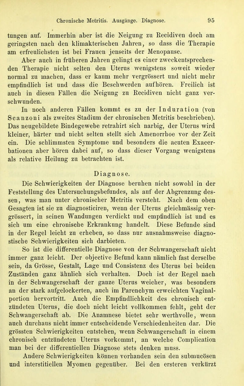 tungen auf. Immerhin aber ist die Neigung zu Recidiven doch am geringsten nach den klimakterischen Jahren, so dass die Therapie am erfreulichsten ist bei Frauen jenseits der Menopause. Aber auch in früheren Jahren gelingt es einer zweckentsprechen- den Therapie nicht selten den Uterus wenigstens soweit wieder normal zu machen, dass er kaum mehr vergrössert und nicht mehr empfindlich ist und dass die Beschwerden aufhören. Freilich ist auch in diesen Fällen die Neigung zu Recidiven nicht ganz ver- schwunden. In noch anderen Fällen kommt es zu der Induration (von Scanzoni als zweites Stadium der chronischen Metritis beschrieben). Das neugebildete Bindegewebe retrahirt sich narbig, der Uterus wird kleiner, härter und nicht selten stellt sich Amenorrhoe vor der Zeit ein. Die schlimmsten Symptome und besonders die acuten Exacer- bationen aber hören dabei auf, so dass dieser Vorgang wenigstens als relative Heilung zu betrachten ist. Diagnose. Die Schwierigkeiten der Diagnose beruhen nicht sowohl in der Feststellung des Untersuchungsbefundes, als auf der Abgrenzung des- sen, was man unter chronischer Metritis versteht. Nach dem oben Gesagten ist sie zu diagnosticiren, wenn der Uterus gleichmässig ver- grössert, in seinen Wandungen verdickt und empfindlich ist und es sich um eine chronische Erkrankung handelt. Diese Befunde sind in der Regel leicht zu erheben, so dass nur ausnahmsweise diagno- stische Schwierigkeiten sich darbieten. So ist die differentielle Diagnose von der Schwangerschaft nicht immer ganz leicht. Der objective Befund kann nämlich fast derselbe sein, da Grösse, Gestalt, Lage und Consistenz des Uterus bei beiden Zuständen ganz ähnlich sich verhalten. Doch ist der Regel nach in der Schwangerschaft der ganze Uterus weicher, was besonders an der stark aufgelockerten, auch im Parenchym erweichten Vaginal- portion hervortritt. Auch die Empfindlichkeit des chronisch ent- zündeten Uterus, die doch nicht leicht vollkommen fehlt, geht der Schwangerschaft ab. Die Anamnese bietet sehr werthvolle, wenn auch durchaus nicht immer entscheidende Verschiedenheiten dar. Die grössten Schwierigkeiten entstehen, wenn Schwangerschaft in einem chronisch entzündeten Uterus vorkommt, an welche Complication man bei der differentiellen Diagnose stets denken muss. Andere Schwierigkeiten können vorhanden sein den submucösen und interstitiellen Myomen gegenüber. Bei den ersteren verkürzt