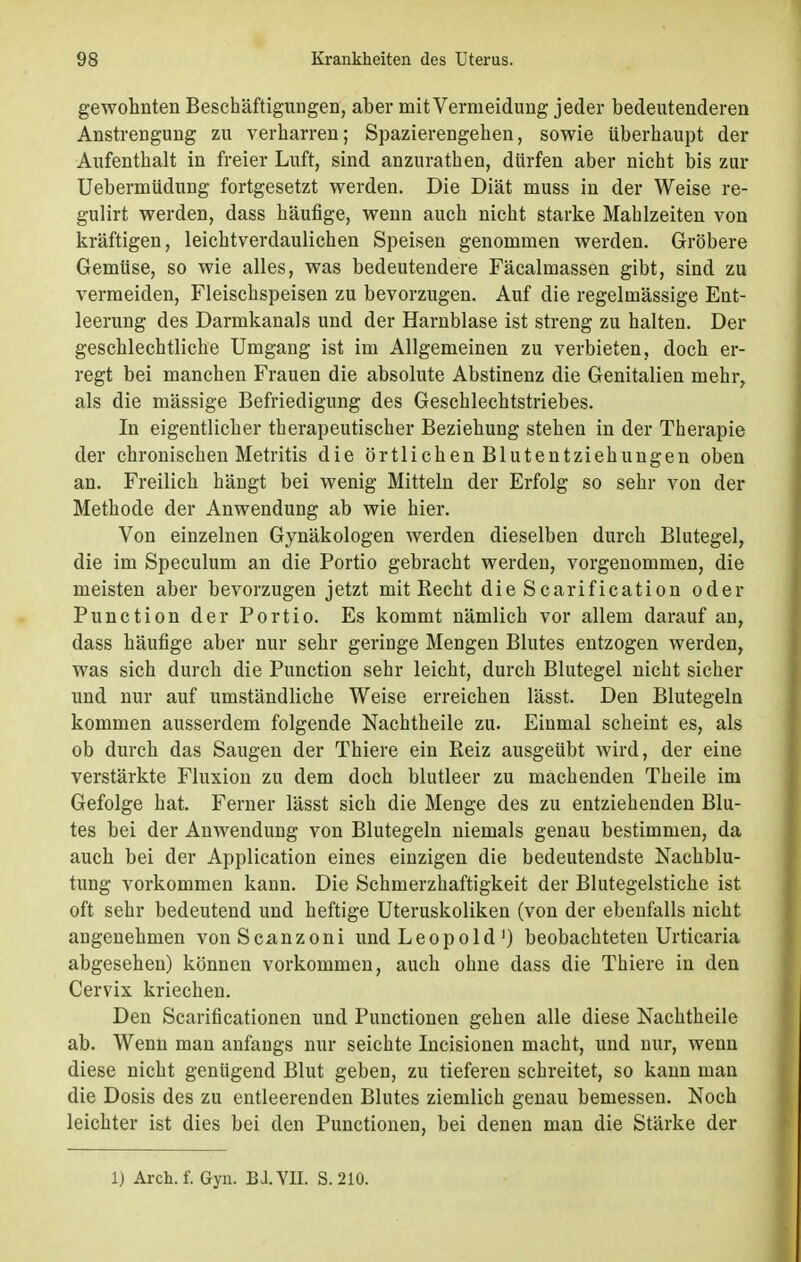 gewohnten Beschäftigungen, aber mit Vermeidung jeder bedeutenderen Anstrengung zu verharren; Spazierengehen, sowie überhaupt der Aufenthalt in freier Luft, sind anzurathen, dürfen aber nicht bis zur Uebermüdung fortgesetzt werden. Die Diät muss in der Weise re- gulirt werden, dass häufige, wenn auch nicht starke Mahlzeiten von kräftigen, leichtverdaulichen Speisen genommen werden. Gröbere Gemüse, so wie alles, was bedeutendere Fäcalmassen gibt, sind zu vermeiden, Fleischspeisen zu bevorzugen. Auf die regelmässige Ent- leerung des Darmkanals und der Harnblase ist streng zu halten. Der geschlechtliche Umgang ist im Allgemeinen zu verbieten, doch er- regt bei manchen Frauen die absolute Abstinenz die Genitalien mehr, als die mässige Befriedigung des Geschlechtstriebes. In eigentlicher therapeutischer Beziehung stehen in der Therapie der chronischen Metritis die örtlichen Blutentziehungen oben an. Freilich hängt bei wenig Mitteln der Erfolg so sehr von der Methode der Anwendung ab wie hier. Von einzelnen Gynäkologen werden dieselben durch Blutegel, die im Speculum an die Portio gebracht werden, vorgenommen, die meisten aber bevorzugen jetzt mit Recht die Scarification oder Punction der Portio. Es kommt nämlich vor allem darauf an, dass häufige aber nur sehr geringe Mengen Blutes entzogen werden, was sich durch die Punction sehr leicht, durch Blutegel nicht sicher und nur auf umständliche Weise erreichen lässt. Den Blutegeln kommen ausserdem folgende Nachtheile zu. Einmal scheint es, als ob durch das Saugen der Thiere ein Reiz ausgeübt wird, der eine verstärkte Fluxion zu dem doch blutleer zu machenden Theile im Gefolge hat. Ferner lässt sich die Menge des zu entziehenden Blu- tes bei der Anwendung von Blutegeln niemals genau bestimmen, da auch bei der Application eines einzigen die bedeutendste Nachblu- tung vorkommen kann. Die Schmerzhaftigkeit der Blutegelstiche ist oft sehr bedeutend und heftige Uteruskoliken (von der ebenfalls nicht angenehmen vonScanzoni und Leopold1) beobachteten Urticaria abgesehen) können vorkommen, auch ohne dass die Thiere in den Cervix kriechen. Den Scarificationen und Punctionen gehen alle diese Nachtheile ab. Wenn man anfangs nur seichte Incisionen macht, und nur, wenn diese nicht genügend Blut geben, zu tieferen schreitet, so kann man die Dosis des zu entleerenden Blutes ziemlich genau bemessen. Noch leichter ist dies bei den Punctionen, bei denen man die Stärke der 1) Aren. f. Gyn. BJ.VII. S. 210.