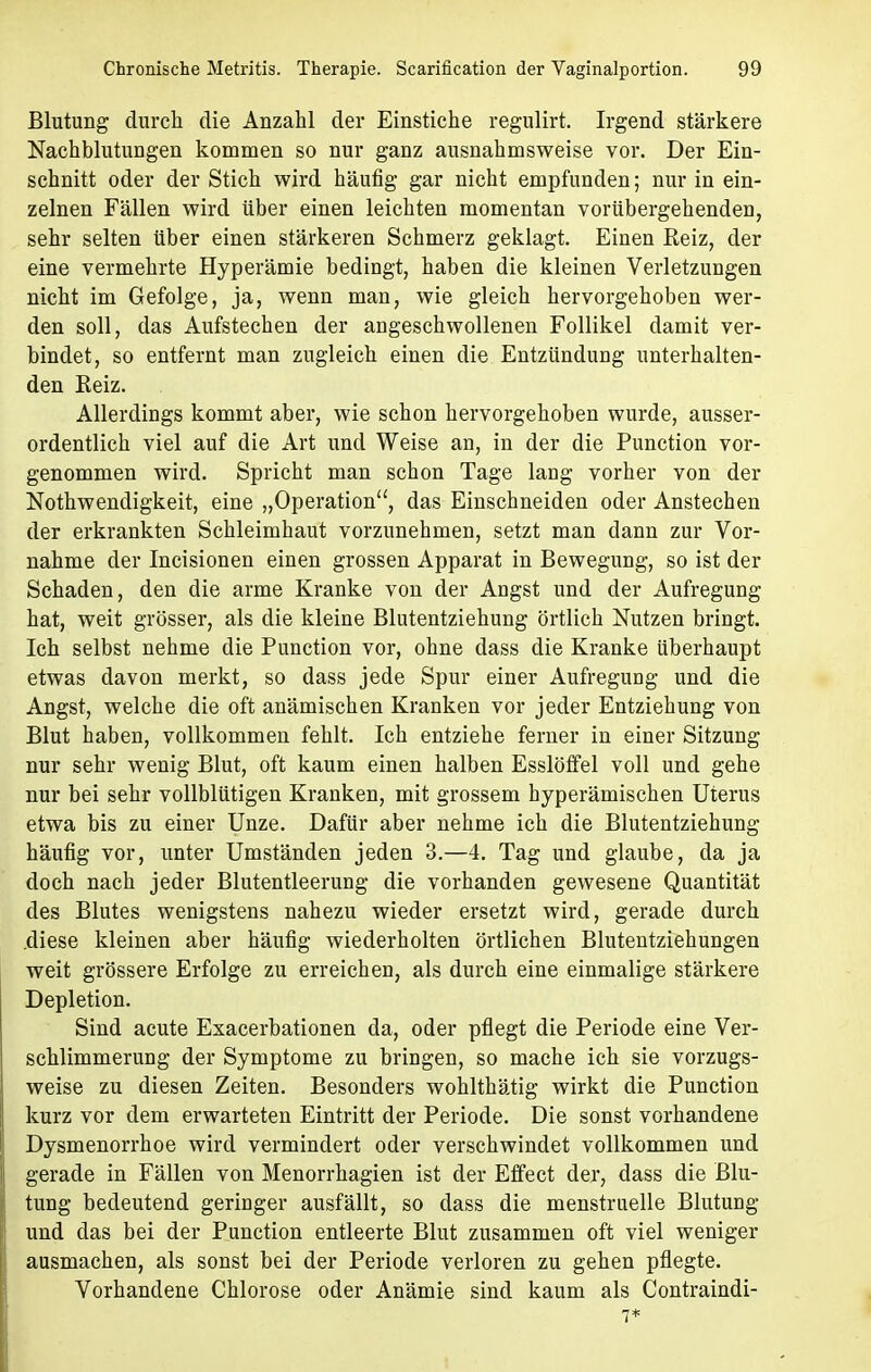 Blutung durch die Anzahl der Einstiche regulirt. Irgend stärkere Nachblutungen kommen so nur ganz ausnahmsweise vor. Der Ein- schnitt oder der Stich wird häufig gar nicht empfunden; nur in ein- zelnen Fällen wird über einen leichten momentan vorübergehenden, sehr selten über einen stärkeren Schmerz geklagt. Einen Reiz, der eine vermehrte Hyperämie bedingt, haben die kleinen Verletzungen nicht im Gefolge, ja, wenn man, wie gleich hervorgehoben wer- den soll, das Aufstechen der angeschwollenen Follikel damit ver- bindet, so entfernt man zugleich einen die Entzündung unterhalten- den Reiz. Allerdings kommt aber, wie schon hervorgehoben wurde, ausser- ordentlich viel auf die Art und Weise an, in der die Punction vor- genommen wird. Spricht man schon Tage lang vorher von der Notwendigkeit, eine „Operation, das Einschneiden oder Anstechen der erkrankten Schleimhaut vorzunehmen, setzt man dann zur Vor- nahme der Incisionen einen grossen Apparat in Bewegung, so ist der Schaden, den die arme Kranke von der Angst und der Aufregung hat, weit grösser, als die kleine Blutentziehung örtlich Nutzen bringt. Ich selbst nehme die Punction vor, ohne dass die Kranke überhaupt etwas davon merkt, so dass jede Spur einer Aufregung und die Angst, welche die oft anämischen Kranken vor jeder Entziehung von Blut haben, vollkommen fehlt. Ich entziehe ferner in einer Sitzung nur sehr wenig Blut, oft kaum einen halben Esslöffel voll und gehe nur bei sehr vollblütigen Kranken, mit grossem hyperämischen Uterus etwa bis zu einer Unze. Dafür aber nehme ich die Blutentziehung häufig vor, unter Umständen jeden 3.—4. Tag und glaube, da ja doch nach jeder Blutentleerung die vorhanden gewesene Quantität des Blutes wenigstens nahezu wieder ersetzt wird, gerade durch .diese kleinen aber häufig wiederholten örtlichen Blutentziehungen weit grössere Erfolge zu erreichen, als durch eine einmalige stärkere Depletion. Sind acute Exacerbationen da, oder pflegt die Periode eine Ver- schlimmerung der Symptome zu bringen, so mache ich sie vorzugs- weise zu diesen Zeiten. Besonders wohlthätig wirkt die Punction kurz vor dem erwarteten Eintritt der Periode. Die sonst vorhandene Dysmenorrhoe wird vermindert oder verschwindet vollkommen und gerade in Fällen von Menorrhagien ist der Effect der, dass die Blu- tung bedeutend geringer ausfällt, so dass die menstruelle Blutung und das bei der Punction entleerte Blut zusammen oft viel weniger ausmachen, als sonst bei der Periode verloren zu gehen pflegte. Vorhandene Chlorose oder Anämie sind kaum als Contraindi-