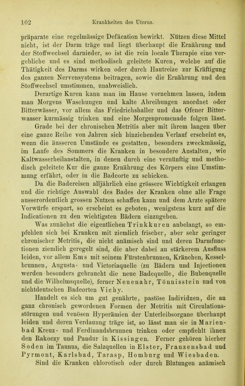 präparate eine regelmässige Defäcation bewirkt. Nützen diese Mittel nicht, ist der Darm träge und liegt überhaupt die Ernährung und der Stoffwechsel darnieder, so ist die rein locale Therapie eine ver- gebliche und es sind methodisch geleitete Kuren, welche auf die Thätigkeit des Darms wirken oder durch Hautreize zur Kräftigung des ganzen Nervensystems beitragen, sowie die Ernährung und den Stoffwechsel umstimmen, unabweislich. Derartige Kuren kann man im Hause vornehmen lassen, indem man Morgens Waschungen und kalte Abreibungen anordnet oder Bitterwässer, vor allem das Friedrichshaller und das Ofener Bitter- wasser kurmässig trinken und eine Morgenpromenade folgen lässt. Grade bei der chronischen Metritis aber mit ihrem langen über eine ganze Reihe von Jahren sich hinziehenden Verlauf erscheint es, wenn die äusseren Umstände es gestatten, besonders zweckmässig, im Laufe des Sommers die Kranken in besondere Anstalten, wie Kaltwasserheilanstalten, in denen durch eine vernünftig und metho- disch geleitete Kur die ganze Ernährung des Körpers eine Umstim- mung erfährt, oder in die Badeorte zu schicken. Da die Badereisen alljährlich eine grössere Wichtigkeit erlangen und die richtige Auswahl des Bades der Kranken ohne alle Frage ausserordentlich grossen Nutzen schaffen kann und dem Arzte spätere Vorwürfe erspart, so erscheint es geboten, wenigstens kurz auf die Indicationen zu den wichtigsten Bädern einzugehen. Was zunächst die eigentlichen Trinkkuren anbelangt, so em- pfehlen sich bei Kranken mit ziemlich frischer, aber sehr geringer chronischer Metritis, die nicht anämisch sind und deren Darmfunc- tionen ziemlich geregelt sind, die aber dabei an stärkerem Ausfluss leiden, vor allem Ems mit seinem Fürstenbrunnen, Kränchen, Kessel- brunnen, Augusta- und Victoriaquelle (zu Bädern und Injectionen werden besonders gebraucht die neue Badequelle, die Bubenquelle und die Wilhelmsquelle), ferner Neuenahr, Tönnisstein und von nichtdeutschen Badeorten Vichy. Handelt es sich um gut genährte, pastöse Individuen, die an ganz chronisch gewordenen Formen der Metritis mit Circulations- störungen und venösen Hyperämien der Unterleibsorgane überhaupt leiden und deren Verdauung träge ist, so lässt man sie in Marien- bad Kreuz- und Ferdiuandsbruunen trinken oder empfiehlt ihnen den Rakoczy und Pandur in Kissingen. Ferner gehören hierher Soden im Taunus, die Salzquellen in Elster, Franzensbad und Pyrmont, Karlsbad, Tarasp, Homburg und Wiesbaden. Sind die Kranken chlorotisch oder durch Blutungen anämisch