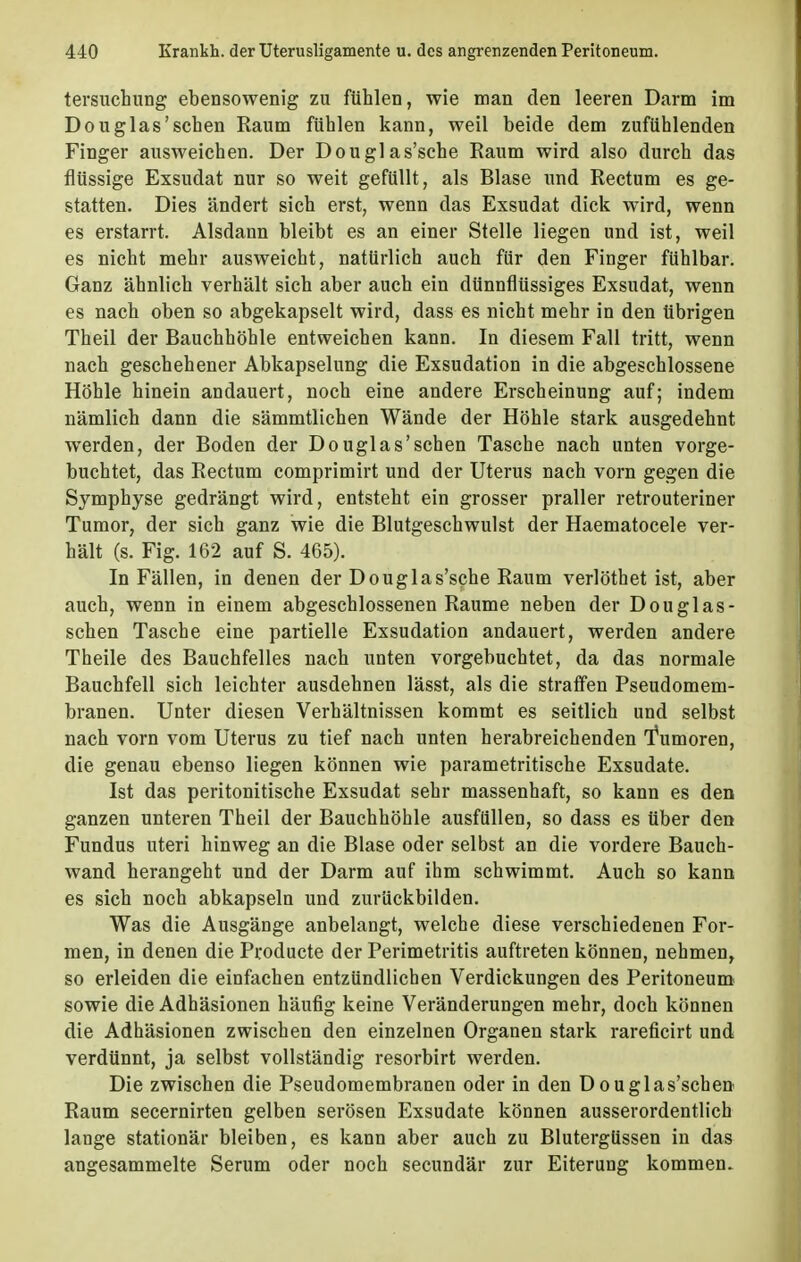 tersuchung ebensowenig zu fühlen, wie man den leeren Darm im Douglas'sehen Raum fühlen kann, weil beide dem zufühlenden Finger ausweichen. Der Douglas'sche Raum wird also durch das flüssige Exsudat nur so weit gefüllt, als Blase und Rectum es ge- statten. Dies ändert sich erst, wenn das Exsudat dick wird, wenn es erstarrt. Alsdann bleibt es an einer Stelle liegen und ist, weil es nicht mehr ausweicht, natürlich auch für den Finger fühlbar. Ganz ähnlich verhält sich aber auch ein dünnflüssiges Exsudat, wenn es nach oben so abgekapselt wird, dass es nicht mehr in den übrigen Theil der Bauchhöhle entweichen kann. In diesem Fall tritt, wenn nach geschehener Abkapselung die Exsudation in die abgeschlossene Höhle hinein andauert, noch eine andere Erscheinung auf; indem nämlich dann die sämmtlichen Wände der Höhle stark ausgedehnt werden, der Boden der Douglas'sehen Tasche nach unten vorge- buchtet, das Rectum comprimirt und der Uterus nach vorn gegen die Symphyse gedrängt wird, entsteht ein grosser praller retrouteriner Tumor, der sich ganz wie die Blutgeschwulst der Haematocele ver- hält (s. Fig. 162 auf S. 465). In Fällen, in denen der Douglas'sche Raum verlöthet ist, aber auch, wenn in einem abgeschlossenen Räume neben der Douglas- schen Tasche eine partielle Exsudation andauert, werden andere Theile des Bauchfelles nach unten vorgebuchtet, da das normale Bauchfell sich leichter ausdehnen lässt, als die straffen Pseudomem- branen. Unter diesen Verhältnissen kommt es seitlich und selbst nach vorn vom Uterus zu tief nach unten herabreichenden 'Tumoren, die genau ebenso liegen können wie parametritische Exsudate. Ist das peritonitische Exsudat sehr massenhaft, so kann es den ganzen unteren Theil der Bauchhöhle ausfüllen, so dass es über den Fundus uteri hinweg an die Blase oder selbst an die vordere Bauch- wand herangeht und der Darm auf ihm schwimmt. Auch so kann es sich noch abkapseln und zurückbilden. Was die Ausgänge anbelangt, welche diese verschiedenen For- men, in denen die Producte der Perimetritis auftreten können, nehmen, so erleiden die einfachen entzündlichen Verdickungen des Peritoneum sowie die Adhäsionen häufig keine Veränderungen mehr, doch können die Adhäsionen zwischen den einzelnen Organen stark rareficirt und verdünnt, ja selbst vollständig resorbirt werden. Die zwischen die Pseudomembranen oder in den D ouglas'schen Raum secernirten gelben serösen Exsudate können ausserordentlich lange stationär bleiben, es kann aber auch zu Blutergüssen in das angesammelte Serum oder noch secundär zur Eiterung kommen.