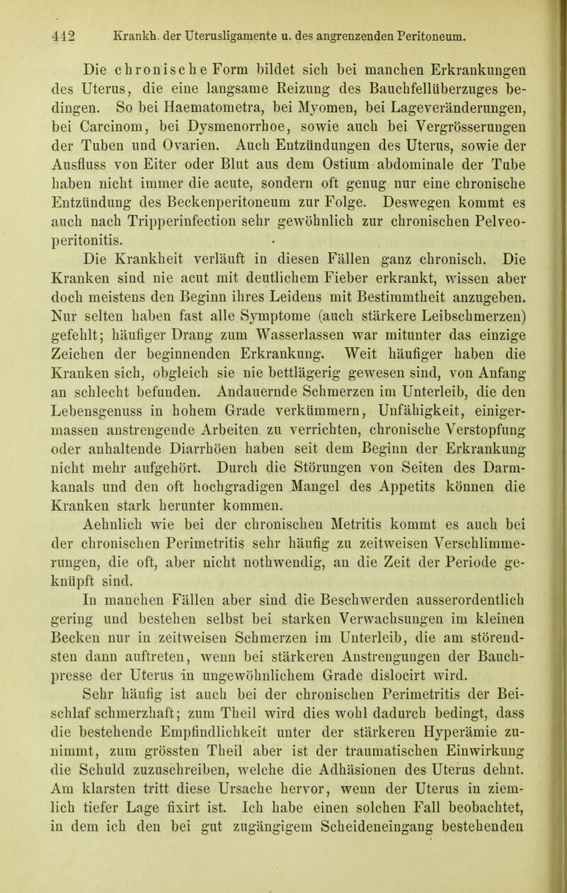 Die chronisch e Form bildet sich bei manchen Erkrankungen des Uterus, die eine langsame Reizung des Bauchfellüberzuges be- dingen. So bei Haematometra, bei Myomen, bei Lageveränderungen, bei Carcinom, bei Dysmenorrhoe, sowie auch bei Vergrösserungen der Tuben und Ovarien. Auch Entzündungen des Uterus, sowie der Ausfluss von Eiter oder Blut aus dem Ostium abdominale der Tube haben nicht immer die acute, sondern oft genug nur eine chronische Entzündung des Beckenperitoneum zur Folge. Deswegen kommt es auch nach Tripperinfection sehr gewöbnlich zur chronischen Pelveo- peritonitis. Die Krankheit verläuft in diesen Fällen ganz chronisch. Die Kranken sind nie acut mit deutlichem Fieber erkrankt, wissen aber doch meistens den Beginn ihres Leidens mit Bestimmtheit anzugeben. Nur selten haben fast alle Symptome (auch stärkere Leibschmerzen) gefehlt; häufiger Drang zum Wasserlassen war mitunter das einzige Zeichen der beginnenden Erkrankung. Weit häufiger haben die Kranken sich, obgleich sie nie bettlägerig gewesen sind, von Anfang an schlecht befunden. Andauernde Schmerzen im Unterleib, die den Lebensgenuss in hohem Grade verkümmern, Unfähigkeit, einiger- massen anstrengende Arbeiten zu verrichten, chronische Verstopfung oder anhaltende Diarrhöen haben seit dem Beginn der Erkrankung nicht mehr aufgehört. Durch die Störungen von Seiten des Darm- kanals und den oft hochgradigen Mangel des Appetits können die Kranken stark herunter kommen. Aehnlich wie bei der chronischen Metritis kommt es auch bei der chronischen Perimetritis sehr häufig zu zeitweisen Verschlimme- rungen, die oft, aber nicht nothwendig, an die Zeit der Periode ge- knüpft sind. In manchen Fällen aber sind die Beschwerden ausserordentlich gering und bestehen selbst bei starken Verwachsungen im kleinen Becken nur in zeitweisen Schmerzen im Unterleib, die am störend- sten dann auftreten, wenn bei stärkeren Anstrengungen der Bauch- presse der Uterus in ungewöhnlichem Grade dislocirt wird. Sehr häufig ist auch bei der chronischen Perimetritis der Bei- schlaf schmerzhaft; zum Theil wird dies wohl dadurch bedingt, dass die bestehende Empfindlichkeit unter der stärkeren Hyperämie zu- nimmt, zum grössten Theil aber ist der traumatischen Einwirkung die Schuld zuzuschreiben, welche die Adhäsionen des Uterus dehnt. Am klarsten tritt diese Ursache hervor, wenn der Uterus in ziem- lich tiefer Lage fixirt ist. Ich habe einen solchen Fall beobachtet, in dem ich den bei gut zugängigem Scheideneingang bestehenden