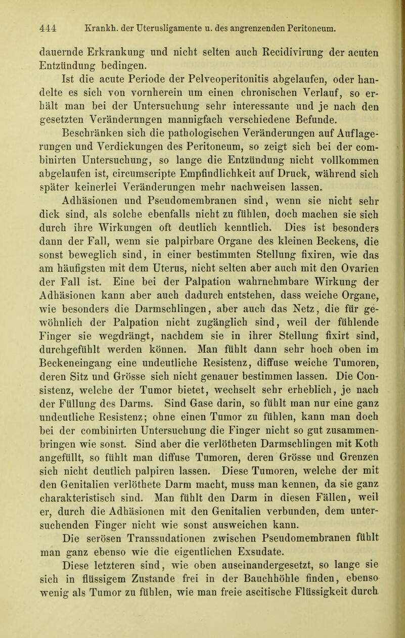 dauernde Erkrankung und nicht selten auch Recidivirung der acuten Entzündung bedingen. Ist die acute Periode der Pelveoperitonitis abgelaufen, oder han- delte es sich von vornherein um einen chronischen Verlauf, so er- hält man bei der Untersuchung sehr interessante und je nach den gesetzten Veränderungen mannigfach verschiedene Befunde. Beschränken sich die pathologischen Veränderungen auf Auflage- rungen und Verdickungen des Peritoneum, so zeigt sich bei der com- binirten Untersuchung, so lange die Entzündung nicht vollkommen abgelaufen ist, circumscripte Empfindlichkeit auf Druck, während sich später keinerlei Veränderungen mehr nachweisen lassen. Adhäsionen und Pseudomembranen sind, wenn sie nicht sehr dick sind, als solche ebenfalls nicht zu fühlen, doch machen sie sich durch ihre Wirkungen oft deutlich kenntlich. Dies ist besonders dann der Fall, wenn sie palpirbare Organe des kleinen Beckens, die sonst beweglich sind, in einer bestimmten Stellung fixiren, wie das am häufigsten mit dem Uterus, nicht selten aber auch mit den Ovarien der Fall ist. Eine bei der Palpation wahrnehmbare Wirkung der Adhäsionen kann aber auch dadurch entstehen, dass weiche Organe, wie besonders die Darmschlingen, aber auch das Netz, die für ge- wöhnlich der Palpation nicht zugänglich sind, weil der fühlende Finger sie wegdrängt, nachdem sie in ihrer Stellung fixirt sind, durchgefühlt werden können. Man fühlt dann sehr hoch oben im Beckeneingang eine undeutliche Resistenz, diffuse weiche Tumoren, deren Sitz und Grösse sich nicht genauer bestimmen lassen. Die Con- sistenz, welche der Tumor bietet, wechselt sehr erheblich, je nach der Füllung des Darms. Sind Gase darin, so fühlt man nur eine ganz undeutliche Resistenz; ohne einen Tumor zu fühlen, kann man doch bei der combinirten Untersuchung die Finger nicht so gut zusammen- bringen wie sonst. Sind aber die verlötheten Darmschlingen mit Koth angefüllt, so fühlt man diffuse Tumoren, deren Grösse und Grenzen sich nicht deutlich palpiren lassen. Diese Tumoren, welche der mit den Genitalien verlöthete Darm macht, muss man kennen, da sie ganz charakteristisch sind. Man fühlt den Darm in diesen Fällen, weil er, durch die Adhäsionen mit den Genitalien verbunden, dem unter- suchenden Finger nicht wie sonst ausweichen kann. Die serösen Transsudationen zwischen Pseudomembranen fühlt man ganz ebenso wie die eigentlichen Exsudate. Diese letzteren sind, wie oben auseinandergesetzt, so lange sie sich in flüssigem Zustande frei in der Bauchhöhle finden, ebenso wenig als Tumor zu fühlen, wie man freie ascitische Flüssigkeit durch