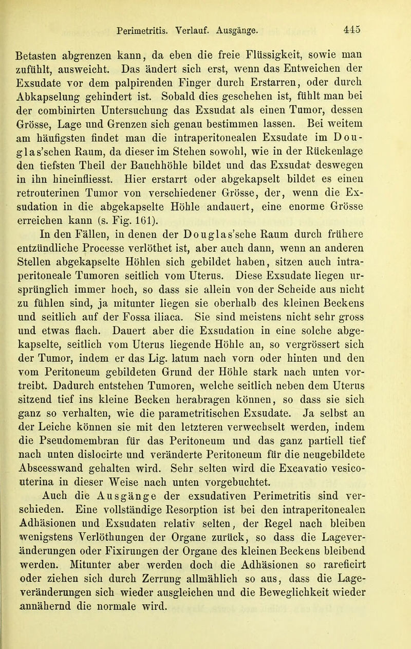 Betasten abgrenzen kann, da eben die freie Flüssigkeit, sowie man zufühlt, ausweicht. Das ändert sieb erst, wenn das Entweichen der Exsudate vor dem palpirenden Finger durch Erstarren, oder durch Abkapselung gehindert ist. Sobald dies geschehen ist, fühlt man bei der combinirten Untersuchung das Exsudat als einen Tumor, dessen Grösse, Lage und Grenzen sich genau bestimmen lassen. Bei weitem am häufigsten findet man die intraperitonealen Exsudate im Dou- glas'schen Raum, da dieser im Stehen sowohl, wie in der Rückenlage den tiefsten Theil der Bauchhöhle bildet und das Exsudat- deswegen in ihn hineinfliesst. Hier erstarrt oder abgekapselt bildet es einen retrouterinen Tumor von verschiedener Grösse, der, wenn die Ex- sudation in die abgekapselte Höhle andauert, eine enorme Grösse erreichen kann (s. Fig. 161). In den Fällen, in denen der Douglas'sche Raum durch frühere entzündliche Processe verlöthet ist, aber auch dann, wenn an anderen Stellen abgekapselte Höhlen sich gebildet haben, sitzen auch intra- peritoneale Tumoren seitlich vom Uterus. Diese Exsudate liegen ur- sprünglich immer hoch, so dass sie allein von der Scheide aus nicht zu fühlen sind, ja mitunter liegen sie oberhalb des kleinen Beckens und seitlich auf der Fossa iliaca. Sie sind meistens nicht sehr gross und etwas flach. Dauert aber die Exsudation in eine solche abge- kapselte, seitlich vom Uterus liegende Höhle an, so vergrössert sich der Tumor, indem er das Lig. latum nach vorn oder hinten und den vom Peritoneum gebildeten Grund der Höhle stark nach unten vor- treibt. Dadurch entstehen Tumoren, welche seitlich neben dem Uterus sitzend tief ins kleine Becken herabragen können, so dass sie sich ganz so verhalten, wie die parametritischen Exsudate. Ja selbst an der Leiche können sie mit den letzteren verwechselt werden, indem die Pseudomembran für das Peritoneum und das ganz partiell tief nach unten dislocirte und veränderte Peritoneum für die neugebildete Abscesswand gehalten wird. Sehr selten wird die Excavatio vesico- uterina in dieser Weise nach unten vorgebuchtet. Auch die Ausgänge der exsudativen Perimetritis sind ver- schieden. Eine vollständige Resorption ist bei den intraperitonealen Adhäsionen und Exsudaten relativ selten, der Regel nach bleiben wenigstens Verlöthungen der Organe zurück, so dass die Lagever- änderungen oder Fixirungen der Organe des kleinen Beckens bleibend werden. Mitunter aber werden doch die Adhäsionen so rareficirt oder ziehen sich durch Zerrung allmählich so aus, dass die Lage- veränderungen sich wieder ausgleichen und die Beweglichkeit wieder annähernd die normale wird.