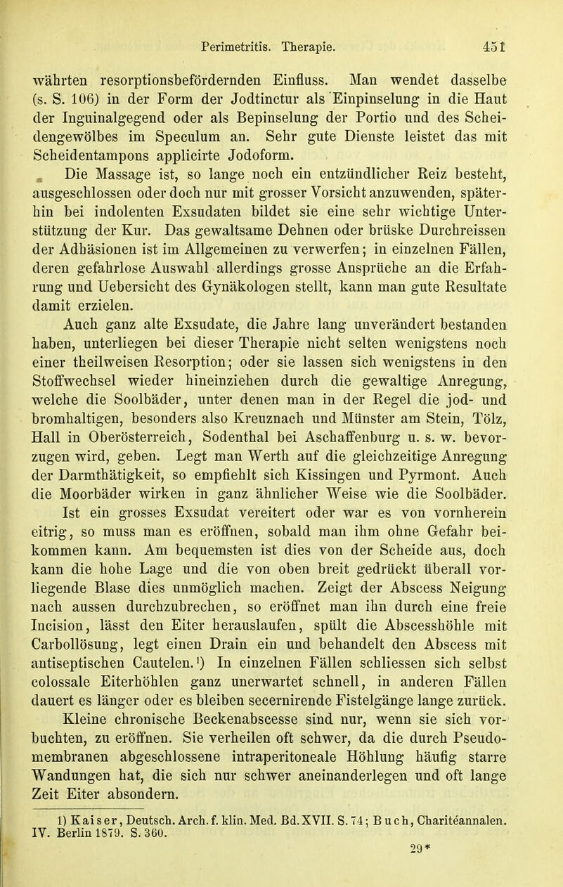 währten resorptionsbefördernden Einfluss. Man wendet dasselbe (s. S. 106) in der Form der Jodtinctur als Einpinselung in die Haut der Inguinalgegend oder als Bepinselung der Portio und des Schei- dengewölbes im Speculum an. Sehr gute Dienste leistet das mit Scheidentampons applicirte Jodoform. Die Massage ist, so lange noch ein entzündlicher Reiz besteht, ausgeschlossen oder doch nur mit grosser Vorsicht anzuwenden, später- hin bei indolenten Exsudaten bildet sie eine sehr wichtige Unter- stützung der Kur. Das gewaltsame Dehnen oder brüske Durchreissen der Adhäsionen ist im Allgemeinen zu verwerfen; in einzelnen Fällen, deren gefahrlose Auswahl allerdings grosse Ansprüche an die Erfah- rung und Uebersicht des Gynäkologen stellt, kann man gute Resultate damit erzielen. Auch ganz alte Exsudate, die Jahre lang unverändert bestanden haben, unterliegen bei dieser Therapie nicht selten wenigstens noch einer theilweisen Resorption; oder sie lassen sich wenigstens in den Stoffwechsel wieder hineinziehen durch die gewaltige Anregung, welche die Soolbäder, unter denen man in der Regel die jod- und bromhaltigen, besonders also Kreuznach und Münster am Stein, Tölz, Hall in Oberösterreich, Sodenthal bei Aschaffenburg u. s. w. bevor- zugen wird, geben. Legt man Werth auf die gleichzeitige Anregung der Darmthätigkeit, so empfiehlt sich Kissingen und Pyrmont. Auch die Moorbäder wirken in ganz ähnlicher Weise wie die Soolbäder. Ist ein grosses Exsudat vereitert oder war es von vornherein eitrig, so muss man es eröffnen, sobald man ihm ohne Gefahr bei- kommen kann. Am bequemsten ist dies von der Scheide aus, doch kann die hohe Lage und die von oben breit gedrückt überall vor- liegende Blase dies unmöglich machen. Zeigt der Abscess Neigung nach aussen durchzubrechen, so eröffnet man ihn durch eine freie Incision, lässt den Eiter herauslaufen, spült die Abscesshöhle mit Carbollösung, legt einen Drain ein und behandelt den Abscess mit antiseptischen Cautelen.') In einzelnen Fällen schliessen sich selbst colossale Eiterhöhlen ganz unerwartet schnell, in anderen Fällen dauert es länger oder es bleiben secernirende Fistelgänge lange zurück. Kleine chronische Beckenabscesse sind nur, wenn sie sich vor- buchten, zu eröffnen. Sie verheilen oft schwer, da die durch Pseudo- membranen abgeschlossene intraperitoneale Höhlung häufig starre Wandungen hat, die sich nur schwer aneinanderlegen und oft lange Zeit Eiter absondern. 1) Kaiser, Deutsch. Arch.f. klin. Med. Bd.XVII. S.74; Buch, Chariteannalen. IV. Berlin 1879. S. 360. 29*